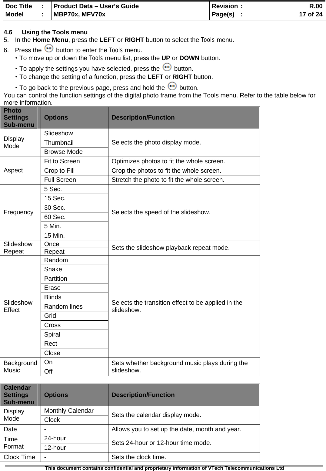  Doc Title  :  Product Data – User’s Guide  Revision :    R.00Model   :  MBP70x, MFV70x  Page(s)  :    17 of 24  This document contains confidential and proprietary information of VTech Telecommunications Ltd   4.6  Using the Tools menu 5. In the Home Menu, press the LEFT or RIGHT button to select the Tools menu. 6. Press the   button to enter the Tools menu. ·To move up or down the Tools menu list, press the UP or DOWN button. ·To apply the settings you have selected, press the   button. ·To change the setting of a function, press the LEFT or RIGHT button. ·To go back to the previous page, press and hold the   button. You can control the function settings of the digital photo frame from the Tools menu. Refer to the table below for more information. Photo Settings Sub-menu  Options  Description/Function Slideshow Thumbnail Display Mode  Browse Mode Selects the photo display mode. Fit to Screen  Optimizes photos to fit the whole screen. Crop to Fill  Crop the photos to fit the whole screen. Aspect Full Screen  Stretch the photo to fit the whole screen. 5 Sec. 15 Sec. 30 Sec. 60 Sec. 5 Min. Frequency 15 Min. Selects the speed of the slideshow. Once Slideshow Repeat  Repeat  Sets the slideshow playback repeat mode. Random Snake Partition Erase Blinds Random lines Grid Cross Spiral Rect Slideshow Effect Close Selects the transition effect to be applied in the slideshow. On Background Music  Off Sets whether background music plays during the slideshow.  Calendar Settings Sub-menu  Options  Description/Function Monthly Calendar Display Mode  Clock  Sets the calendar display mode. Date  -  Allows you to set up the date, month and year. 24-hour Time Format  12-hour  Sets 24-hour or 12-hour time mode. Clock Time  -  Sets the clock time. 