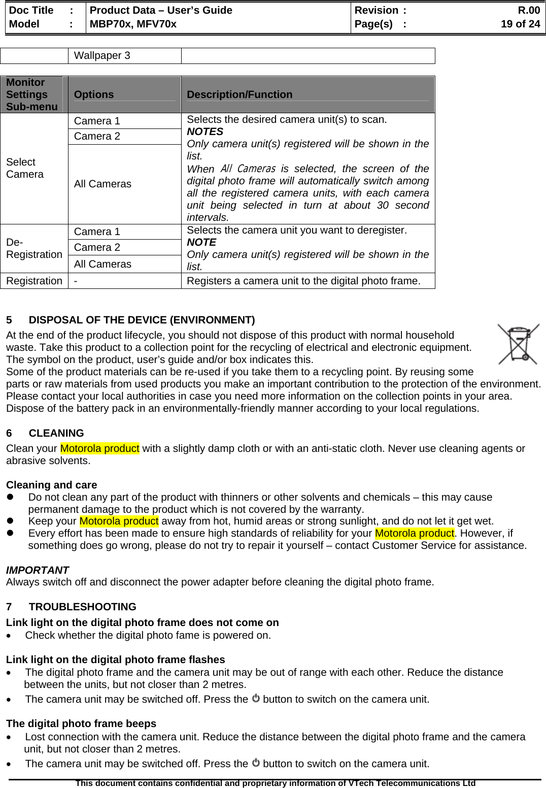  Doc Title  :  Product Data – User’s Guide  Revision :    R.00Model   :  MBP70x, MFV70x  Page(s)  :    19 of 24  This document contains confidential and proprietary information of VTech Telecommunications Ltd   Wallpaper 3  Monitor Settings Sub-menu  Options  Description/Function Camera 1 Camera 2 Select Camera  All Cameras Selects the desired camera unit(s) to scan. NOTES Only camera unit(s) registered will be shown in the list. When All Cameras is selected, the screen of the digital photo frame will automatically switch among all the registered camera units, with each camera unit being selected in turn at about 30 second intervals. Camera 1 Camera 2 De-Registration  All Cameras Selects the camera unit you want to deregister. NOTE Only camera unit(s) registered will be shown in the list. Registration  -  Registers a camera unit to the digital photo frame.  5  DISPOSAL OF THE DEVICE (ENVIRONMENT)  At the end of the product lifecycle, you should not dispose of this product with normal household waste. Take this product to a collection point for the recycling of electrical and electronic equipment. The symbol on the product, user’s guide and/or box indicates this. Some of the product materials can be re-used if you take them to a recycling point. By reusing some parts or raw materials from used products you make an important contribution to the protection of the environment. Please contact your local authorities in case you need more information on the collection points in your area. Dispose of the battery pack in an environmentally-friendly manner according to your local regulations. 6 CLEANING  Clean your Motorola product with a slightly damp cloth or with an anti-static cloth. Never use cleaning agents or abrasive solvents.  Cleaning and care z  Do not clean any part of the product with thinners or other solvents and chemicals – this may cause permanent damage to the product which is not covered by the warranty. z  Keep your Motorola product away from hot, humid areas or strong sunlight, and do not let it get wet. z  Every effort has been made to ensure high standards of reliability for your Motorola product. However, if something does go wrong, please do not try to repair it yourself – contact Customer Service for assistance.  IMPORTANT Always switch off and disconnect the power adapter before cleaning the digital photo frame. 7 TROUBLESHOOTING Link light on the digital photo frame does not come on •  Check whether the digital photo fame is powered on.  Link light on the digital photo frame flashes •  The digital photo frame and the camera unit may be out of range with each other. Reduce the distance between the units, but not closer than 2 metres. •  The camera unit may be switched off. Press the   button to switch on the camera unit.  The digital photo frame beeps •  Lost connection with the camera unit. Reduce the distance between the digital photo frame and the camera unit, but not closer than 2 metres. •  The camera unit may be switched off. Press the   button to switch on the camera unit. 