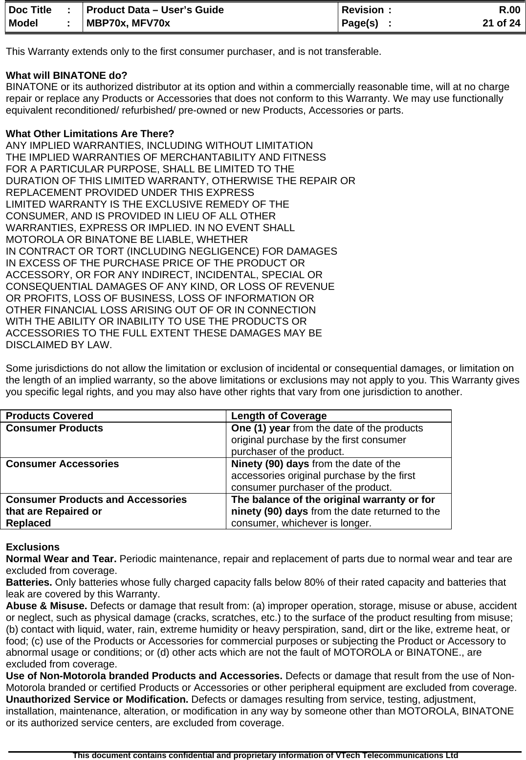  Doc Title  :  Product Data – User’s Guide  Revision :    R.00Model   :  MBP70x, MFV70x  Page(s)  :    21 of 24  This document contains confidential and proprietary information of VTech Telecommunications Ltd   This Warranty extends only to the first consumer purchaser, and is not transferable.  What will BINATONE do? BINATONE or its authorized distributor at its option and within a commercially reasonable time, will at no charge repair or replace any Products or Accessories that does not conform to this Warranty. We may use functionally equivalent reconditioned/ refurbished/ pre-owned or new Products, Accessories or parts.  What Other Limitations Are There? ANY IMPLIED WARRANTIES, INCLUDING WITHOUT LIMITATION THE IMPLIED WARRANTIES OF MERCHANTABILITY AND FITNESS FOR A PARTICULAR PURPOSE, SHALL BE LIMITED TO THE DURATION OF THIS LIMITED WARRANTY, OTHERWISE THE REPAIR OR REPLACEMENT PROVIDED UNDER THIS EXPRESS LIMITED WARRANTY IS THE EXCLUSIVE REMEDY OF THE CONSUMER, AND IS PROVIDED IN LIEU OF ALL OTHER WARRANTIES, EXPRESS OR IMPLIED. IN NO EVENT SHALL MOTOROLA OR BINATONE BE LIABLE, WHETHER IN CONTRACT OR TORT (INCLUDING NEGLIGENCE) FOR DAMAGES IN EXCESS OF THE PURCHASE PRICE OF THE PRODUCT OR ACCESSORY, OR FOR ANY INDIRECT, INCIDENTAL, SPECIAL OR CONSEQUENTIAL DAMAGES OF ANY KIND, OR LOSS OF REVENUE OR PROFITS, LOSS OF BUSINESS, LOSS OF INFORMATION OR OTHER FINANCIAL LOSS ARISING OUT OF OR IN CONNECTION WITH THE ABILITY OR INABILITY TO USE THE PRODUCTS OR ACCESSORIES TO THE FULL EXTENT THESE DAMAGES MAY BE DISCLAIMED BY LAW.  Some jurisdictions do not allow the limitation or exclusion of incidental or consequential damages, or limitation on the length of an implied warranty, so the above limitations or exclusions may not apply to you. This Warranty gives you specific legal rights, and you may also have other rights that vary from one jurisdiction to another.  Products Covered  Length of Coverage Consumer Products   One (1) year from the date of the products original purchase by the first consumer purchaser of the product. Consumer Accessories  Ninety (90) days from the date of the accessories original purchase by the first consumer purchaser of the product. Consumer Products and Accessories that are Repaired or Replaced The balance of the original warranty or for ninety (90) days from the date returned to the consumer, whichever is longer.  Exclusions Normal Wear and Tear. Periodic maintenance, repair and replacement of parts due to normal wear and tear are excluded from coverage.  Batteries. Only batteries whose fully charged capacity falls below 80% of their rated capacity and batteries that leak are covered by this Warranty. Abuse &amp; Misuse. Defects or damage that result from: (a) improper operation, storage, misuse or abuse, accident or neglect, such as physical damage (cracks, scratches, etc.) to the surface of the product resulting from misuse; (b) contact with liquid, water, rain, extreme humidity or heavy perspiration, sand, dirt or the like, extreme heat, or food; (c) use of the Products or Accessories for commercial purposes or subjecting the Product or Accessory to abnormal usage or conditions; or (d) other acts which are not the fault of MOTOROLA or BINATONE., are excluded from coverage.  Use of Non-Motorola branded Products and Accessories. Defects or damage that result from the use of Non-Motorola branded or certified Products or Accessories or other peripheral equipment are excluded from coverage.  Unauthorized Service or Modification. Defects or damages resulting from service, testing, adjustment, installation, maintenance, alteration, or modification in any way by someone other than MOTOROLA, BINATONE or its authorized service centers, are excluded from coverage.  