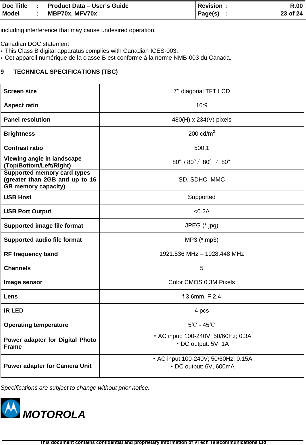  Doc Title  :  Product Data – User’s Guide  Revision :    R.00Model   :  MBP70x, MFV70x  Page(s)  :    23 of 24  This document contains confidential and proprietary information of VTech Telecommunications Ltd   including interference that may cause undesired operation.  Canadian DOC statement •  This Class B digital apparatus complies with Canadian ICES-003. •  Cet appareil numérique de la classe B est conforme à la norme NMB-003 du Canada. 9 TECHNICAL SPECIFICATIONS (TBC)  Screen size  7’’ diagonal TFT LCD Aspect ratio  16:9 Panel resolution  480(H) x 234(V) pixels Brightness  200 cd/m2 Contrast ratio  500:1 Viewing angle in landscape (Top/Bottom/Left/Right)  80º / 80º/ 80º / 80º Supported memory card types (greater than 2GB and up to 16 GB memory capacity)  SD, SDHC, MMC USB Host  Supported USB Port Output  &lt;0.2A Supported image file format  JPEG (*.jpg) Supported audio file format  MP3 (*.mp3) RF frequency band  1921.536 MHz – 1928.448 MHz Channels  5 Image sensor  Color CMOS 0.3M Pixels Lens  f 3.6mm, F 2.4 IR LED  4 pcs Operating temperature  5℃ - 45℃ Power adapter for Digital Photo Frame ·AC input: 100-240V; 50/60Hz; 0.3A ·DC output: 5V, 1A  Power adapter for Camera Unit ·AC input:100-240V; 50/60Hz; 0.15A ·DC output: 6V, 600mA   Specifications are subject to change without prior notice.   MOTOROLA 