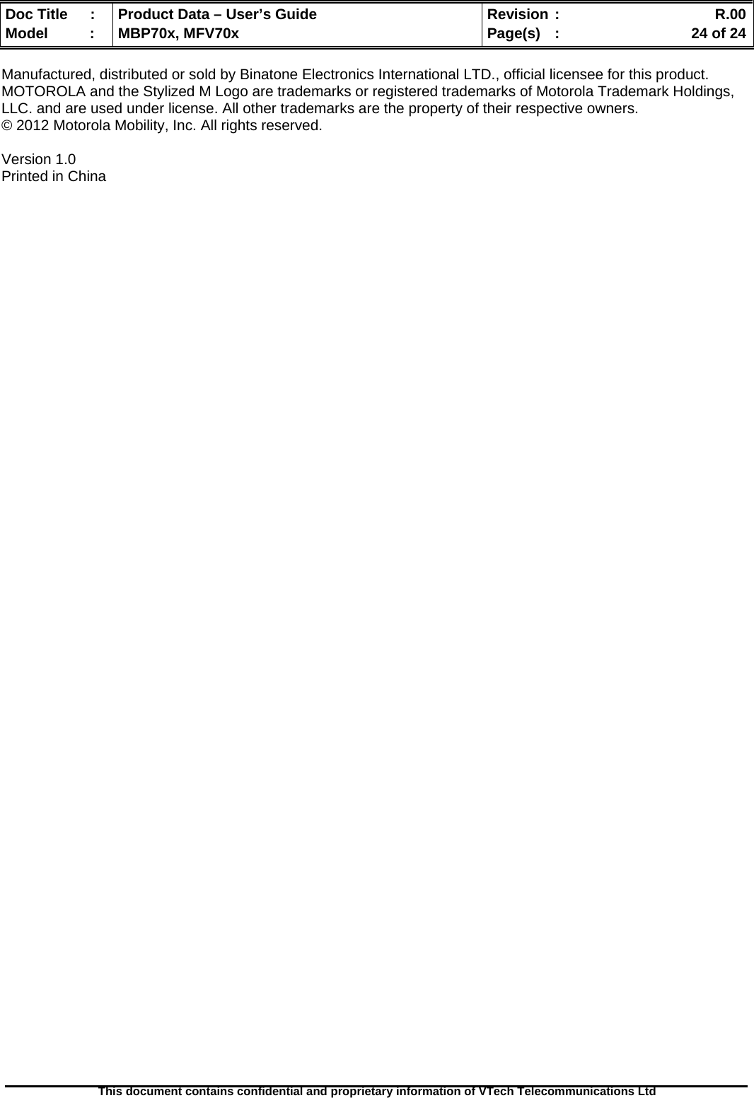  Doc Title  :  Product Data – User’s Guide  Revision :    R.00Model   :  MBP70x, MFV70x  Page(s)  :    24 of 24  This document contains confidential and proprietary information of VTech Telecommunications Ltd   Manufactured, distributed or sold by Binatone Electronics International LTD., official licensee for this product. MOTOROLA and the Stylized M Logo are trademarks or registered trademarks of Motorola Trademark Holdings, LLC. and are used under license. All other trademarks are the property of their respective owners. © 2012 Motorola Mobility, Inc. All rights reserved.  Version 1.0  Printed in China  