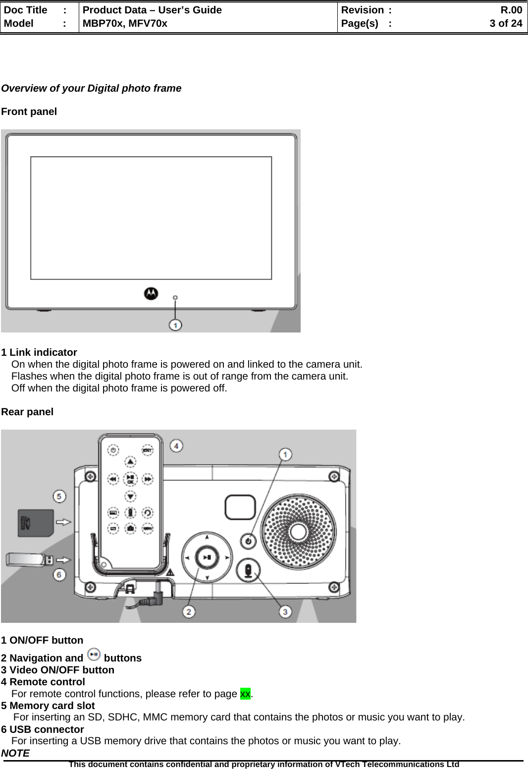  Doc Title  :  Product Data – User’s Guide  Revision :    R.00Model   :  MBP70x, MFV70x  Page(s)  :    3 of 24  This document contains confidential and proprietary information of VTech Telecommunications Ltd      Overview of your Digital photo frame  Front panel    1 Link indicator On when the digital photo frame is powered on and linked to the camera unit. Flashes when the digital photo frame is out of range from the camera unit. Off when the digital photo frame is powered off.  Rear panel    1 ON/OFF button 2 Navigation and   buttons 3 Video ON/OFF button 4 Remote control For remote control functions, please refer to page xx. 5 Memory card slot For inserting an SD, SDHC, MMC memory card that contains the photos or music you want to play. 6 USB connector For inserting a USB memory drive that contains the photos or music you want to play. NOTE 