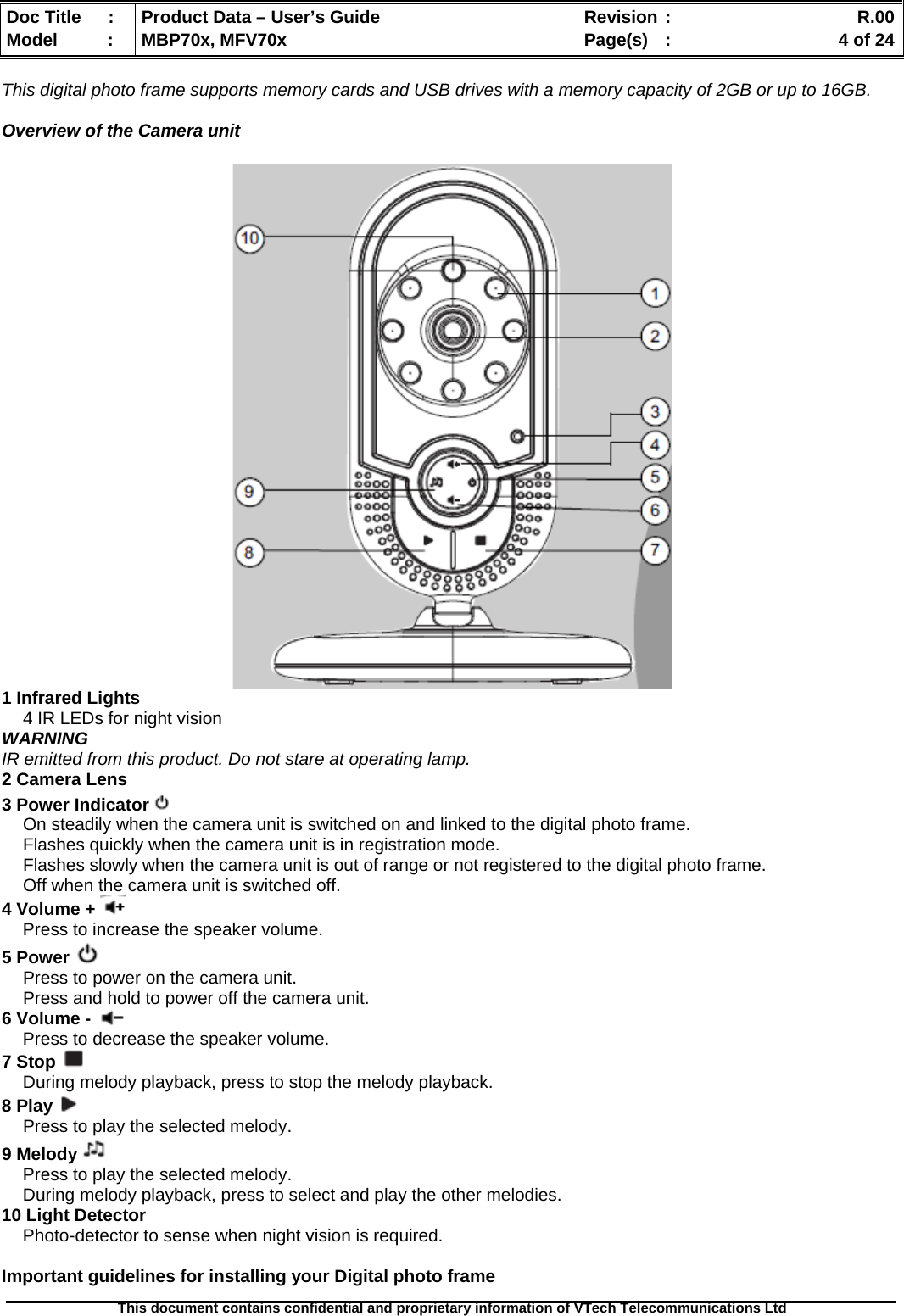  Doc Title  :  Product Data – User’s Guide  Revision :    R.00Model   :  MBP70x, MFV70x  Page(s)  :    4 of 24  This document contains confidential and proprietary information of VTech Telecommunications Ltd   This digital photo frame supports memory cards and USB drives with a memory capacity of 2GB or up to 16GB.  Overview of the Camera unit   1 Infrared Lights 4 IR LEDs for night vision WARNING IR emitted from this product. Do not stare at operating lamp. 2 Camera Lens 3 Power Indicator   On steadily when the camera unit is switched on and linked to the digital photo frame. Flashes quickly when the camera unit is in registration mode. Flashes slowly when the camera unit is out of range or not registered to the digital photo frame. Off when the camera unit is switched off. 4 Volume +   Press to increase the speaker volume. 5 Power   Press to power on the camera unit. Press and hold to power off the camera unit. 6 Volume -   Press to decrease the speaker volume. 7 Stop   During melody playback, press to stop the melody playback. 8 Play   Press to play the selected melody. 9 Melody   Press to play the selected melody. During melody playback, press to select and play the other melodies. 10 Light Detector Photo-detector to sense when night vision is required.  Important guidelines for installing your Digital photo frame 