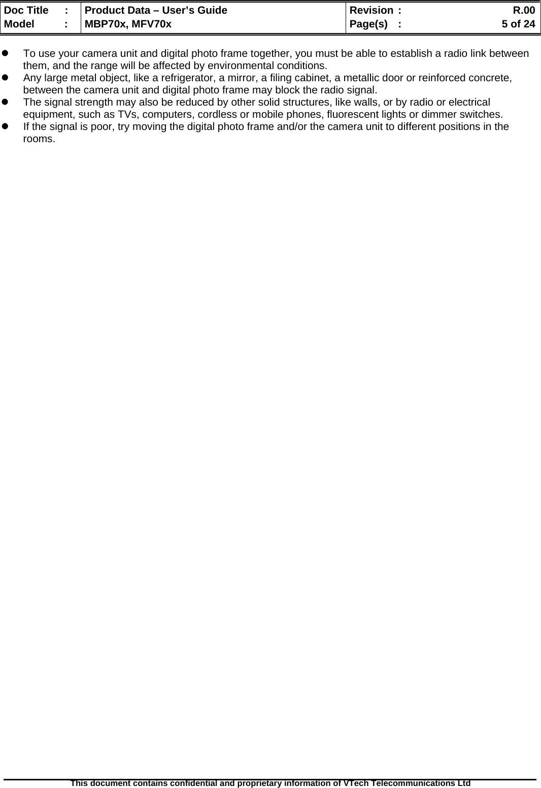  Doc Title  :  Product Data – User’s Guide  Revision :    R.00Model   :  MBP70x, MFV70x  Page(s)  :    5 of 24  This document contains confidential and proprietary information of VTech Telecommunications Ltd   z  To use your camera unit and digital photo frame together, you must be able to establish a radio link between them, and the range will be affected by environmental conditions. z  Any large metal object, like a refrigerator, a mirror, a filing cabinet, a metallic door or reinforced concrete, between the camera unit and digital photo frame may block the radio signal. z  The signal strength may also be reduced by other solid structures, like walls, or by radio or electrical equipment, such as TVs, computers, cordless or mobile phones, fluorescent lights or dimmer switches. z  If the signal is poor, try moving the digital photo frame and/or the camera unit to different positions in the rooms. 