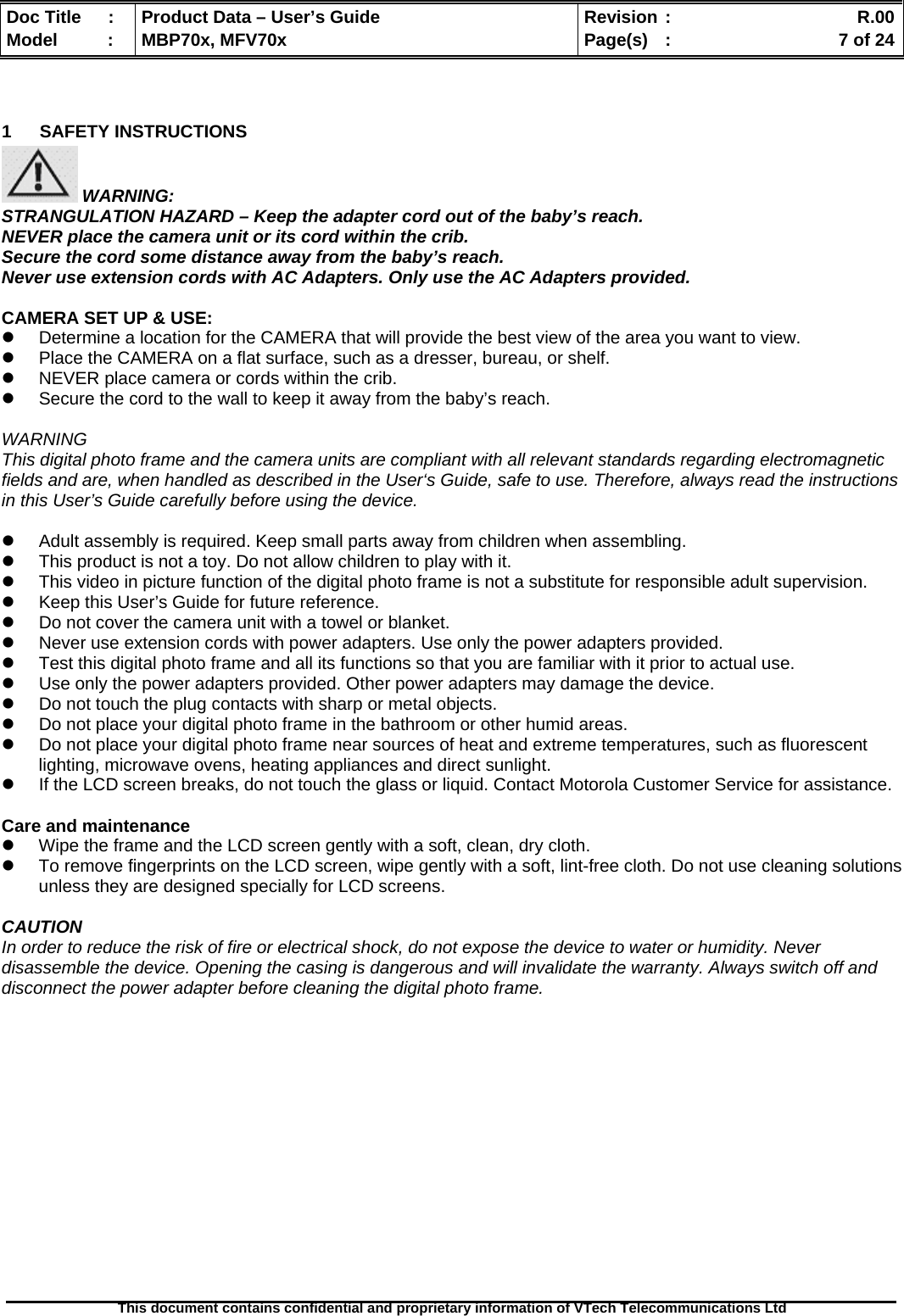  Doc Title  :  Product Data – User’s Guide  Revision :    R.00Model   :  MBP70x, MFV70x  Page(s)  :    7 of 24  This document contains confidential and proprietary information of VTech Telecommunications Ltd    1 SAFETY INSTRUCTIONS  WARNING: STRANGULATION HAZARD – Keep the adapter cord out of the baby’s reach. NEVER place the camera unit or its cord within the crib. Secure the cord some distance away from the baby’s reach. Never use extension cords with AC Adapters. Only use the AC Adapters provided.  CAMERA SET UP &amp; USE: z  Determine a location for the CAMERA that will provide the best view of the area you want to view. z  Place the CAMERA on a flat surface, such as a dresser, bureau, or shelf. z  NEVER place camera or cords within the crib. z  Secure the cord to the wall to keep it away from the baby’s reach.  WARNING This digital photo frame and the camera units are compliant with all relevant standards regarding electromagnetic fields and are, when handled as described in the User‘s Guide, safe to use. Therefore, always read the instructions in this User’s Guide carefully before using the device.  z  Adult assembly is required. Keep small parts away from children when assembling. z  This product is not a toy. Do not allow children to play with it. z  This video in picture function of the digital photo frame is not a substitute for responsible adult supervision. z  Keep this User’s Guide for future reference. z  Do not cover the camera unit with a towel or blanket. z  Never use extension cords with power adapters. Use only the power adapters provided. z  Test this digital photo frame and all its functions so that you are familiar with it prior to actual use. z  Use only the power adapters provided. Other power adapters may damage the device. z  Do not touch the plug contacts with sharp or metal objects. z  Do not place your digital photo frame in the bathroom or other humid areas. z  Do not place your digital photo frame near sources of heat and extreme temperatures, such as fluorescent lighting, microwave ovens, heating appliances and direct sunlight. z  If the LCD screen breaks, do not touch the glass or liquid. Contact Motorola Customer Service for assistance.  Care and maintenance z  Wipe the frame and the LCD screen gently with a soft, clean, dry cloth. z  To remove fingerprints on the LCD screen, wipe gently with a soft, lint-free cloth. Do not use cleaning solutions unless they are designed specially for LCD screens.  CAUTION In order to reduce the risk of fire or electrical shock, do not expose the device to water or humidity. Never disassemble the device. Opening the casing is dangerous and will invalidate the warranty. Always switch off and disconnect the power adapter before cleaning the digital photo frame. 