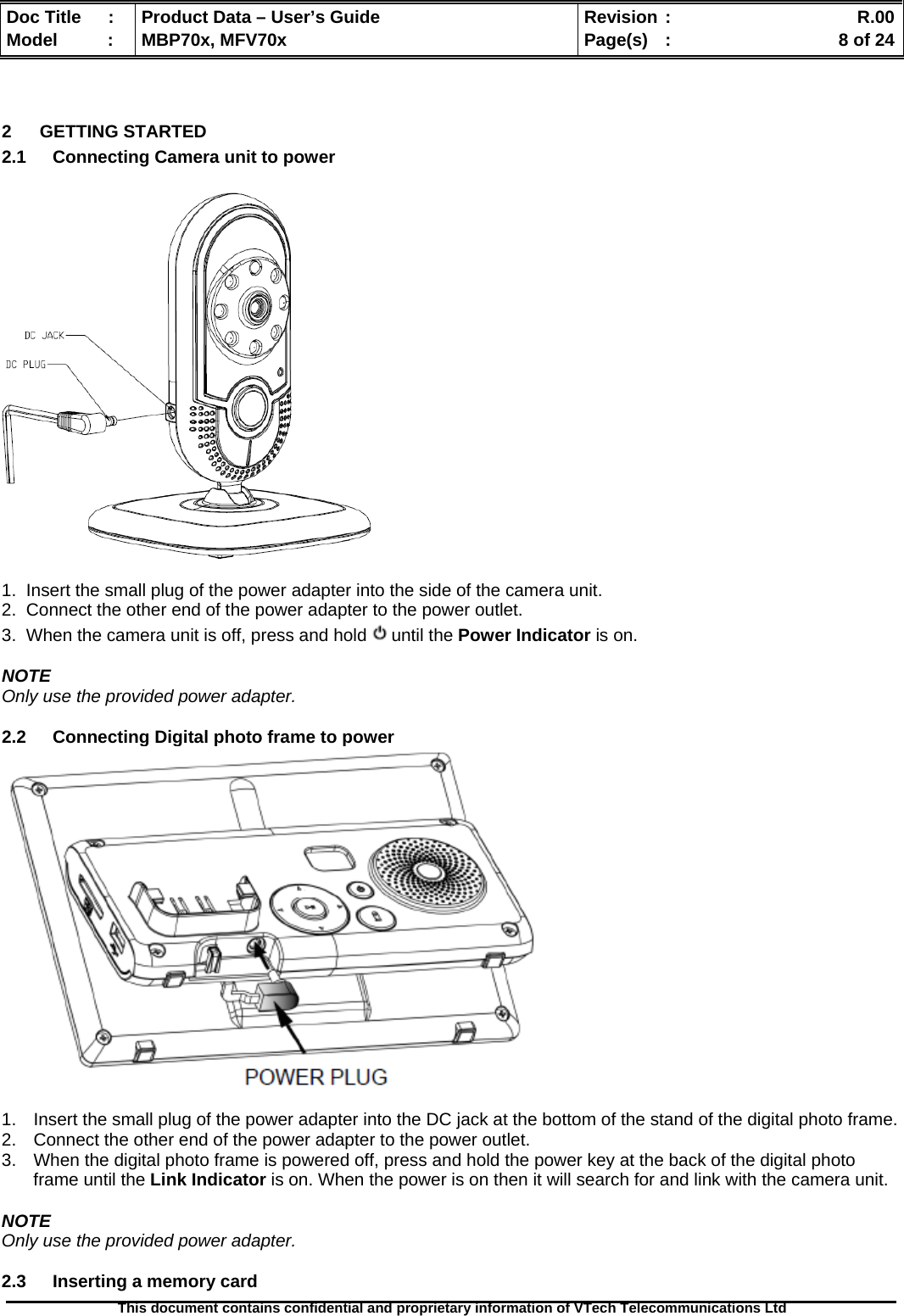  Doc Title  :  Product Data – User’s Guide  Revision :    R.00Model   :  MBP70x, MFV70x  Page(s)  :    8 of 24  This document contains confidential and proprietary information of VTech Telecommunications Ltd    2 GETTING STARTED 2.1  Connecting Camera unit to power    1.  Insert the small plug of the power adapter into the side of the camera unit. 2.  Connect the other end of the power adapter to the power outlet. 3.  When the camera unit is off, press and hold   until the Power Indicator is on.  NOTE Only use the provided power adapter.  2.2  Connecting Digital photo frame to power   1.  Insert the small plug of the power adapter into the DC jack at the bottom of the stand of the digital photo frame. 2.  Connect the other end of the power adapter to the power outlet. 3.  When the digital photo frame is powered off, press and hold the power key at the back of the digital photo frame until the Link Indicator is on. When the power is on then it will search for and link with the camera unit.  NOTE Only use the provided power adapter.  2.3  Inserting a memory card 