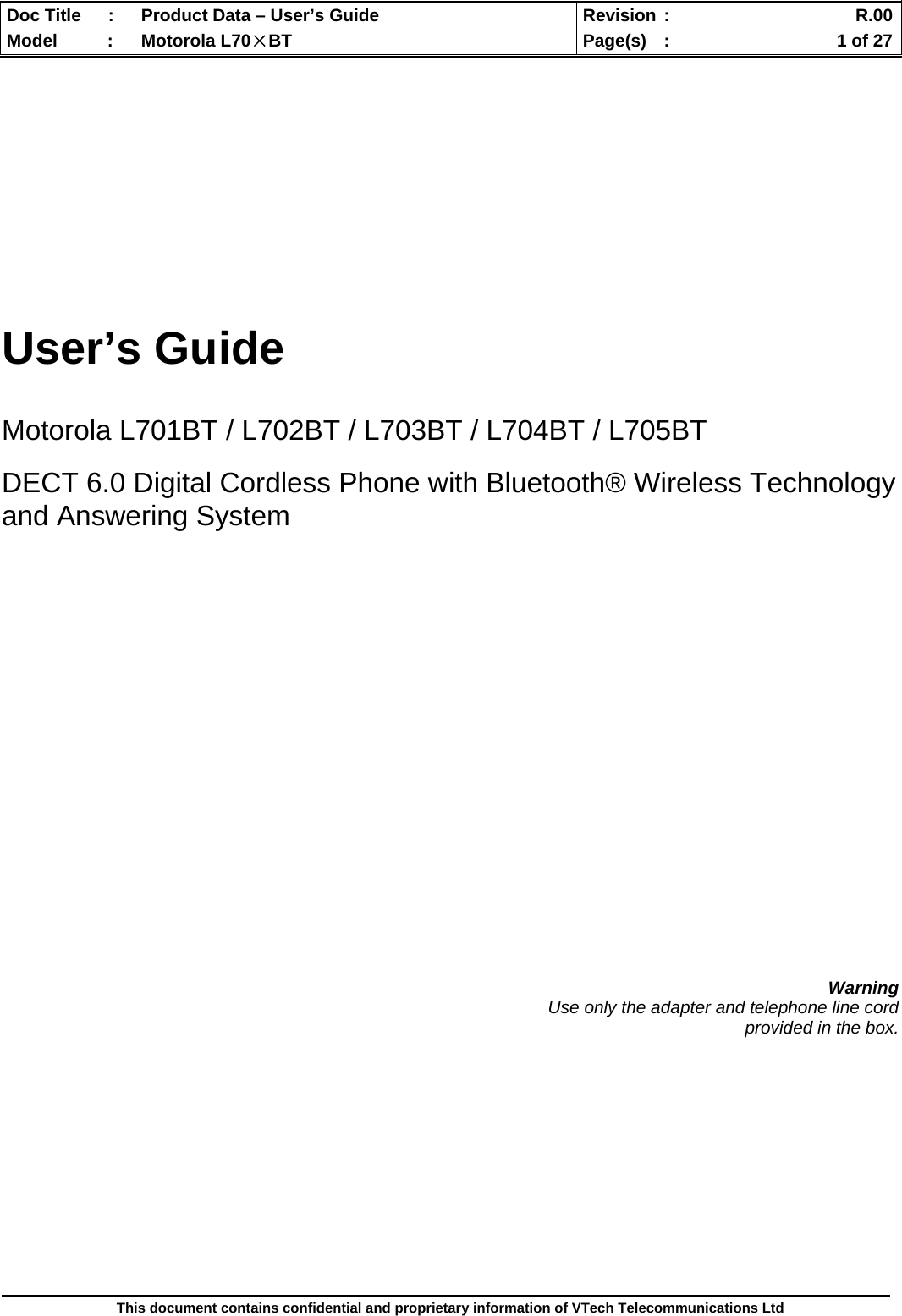  Doc Title  :  Product Data – User’s Guide  Revision :    R.00Model   :  Motorola L70×BT  Page(s)  :    1 of 27  This document contains confidential and proprietary information of VTech Telecommunications Ltd        User’s Guide   Motorola L701BT / L702BT / L703BT / L704BT / L705BT  DECT 6.0 Digital Cordless Phone with Bluetooth® Wireless Technology and Answering System                       Warning Use only the adapter and telephone line cord  provided in the box.             