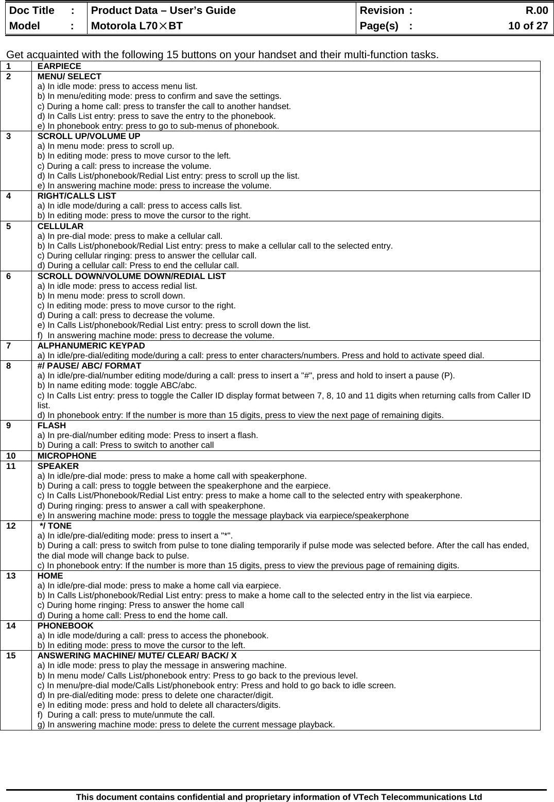  Doc Title  :  Product Data – User’s Guide  Revision :    R.00Model   :  Motorola L70×BT  Page(s)  :    10 of 27  This document contains confidential and proprietary information of VTech Telecommunications Ltd  Get acquainted with the following 15 buttons on your handset and their multi-function tasks.    1 EARPIECE  2 MENU/ SELECT a) In idle mode: press to access menu list. b) In menu/editing mode: press to confirm and save the settings. c) During a home call: press to transfer the call to another handset. d) In Calls List entry: press to save the entry to the phonebook. e) In phonebook entry: press to go to sub-menus of phonebook. 3  SCROLL UP/VOLUME UP a) In menu mode: press to scroll up. b) In editing mode: press to move cursor to the left. c) During a call: press to increase the volume. d) In Calls List/phonebook/Redial List entry: press to scroll up the list. e) In answering machine mode: press to increase the volume. 4 RIGHT/CALLS LIST a) In idle mode/during a call: press to access calls list. b) In editing mode: press to move the cursor to the right. 5 CELLULAR a) In pre-dial mode: press to make a cellular call. b) In Calls List/phonebook/Redial List entry: press to make a cellular call to the selected entry. c) During cellular ringing: press to answer the cellular call. d) During a cellular call: Press to end the cellular call. 6  SCROLL DOWN/VOLUME DOWN/REDIAL LIST a) In idle mode: press to access redial list. b) In menu mode: press to scroll down. c) In editing mode: press to move cursor to the right. d) During a call: press to decrease the volume. e) In Calls List/phonebook/Redial List entry: press to scroll down the list. f)  In answering machine mode: press to decrease the volume. 7 ALPHANUMERIC KEYPAD a) In idle/pre-dial/editing mode/during a call: press to enter characters/numbers. Press and hold to activate speed dial. 8  #/ PAUSE/ ABC/ FORMAT a) In idle/pre-dial/number editing mode/during a call: press to insert a &quot;#&quot;, press and hold to insert a pause (P). b) In name editing mode: toggle ABC/abc. c) In Calls List entry: press to toggle the Caller ID display format between 7, 8, 10 and 11 digits when returning calls from Caller ID list. d) In phonebook entry: If the number is more than 15 digits, press to view the next page of remaining digits. 9 FLASH a) In pre-dial/number editing mode: Press to insert a flash. b) During a call: Press to switch to another call 10 MICROPHONE 11 SPEAKER a) In idle/pre-dial mode: press to make a home call with speakerphone. b) During a call: press to toggle between the speakerphone and the earpiece. c) In Calls List/Phonebook/Redial List entry: press to make a home call to the selected entry with speakerphone. d) During ringing: press to answer a call with speakerphone. e) In answering machine mode: press to toggle the message playback via earpiece/speakerphone 12   */ TONE a) In idle/pre-dial/editing mode: press to insert a &quot;*&quot;. b) During a call: press to switch from pulse to tone dialing temporarily if pulse mode was selected before. After the call has ended, the dial mode will change back to pulse. c) In phonebook entry: If the number is more than 15 digits, press to view the previous page of remaining digits. 13 HOME a) In idle/pre-dial mode: press to make a home call via earpiece. b) In Calls List/phonebook/Redial List entry: press to make a home call to the selected entry in the list via earpiece. c) During home ringing: Press to answer the home call  d) During a home call: Press to end the home call. 14 PHONEBOOK a) In idle mode/during a call: press to access the phonebook. b) In editing mode: press to move the cursor to the left. 15  ANSWERING MACHINE/ MUTE/ CLEAR/ BACK/ X a) In idle mode: press to play the message in answering machine. b) In menu mode/ Calls List/phonebook entry: Press to go back to the previous level.  c) In menu/pre-dial mode/Calls List/phonebook entry: Press and hold to go back to idle screen.  d) In pre-dial/editing mode: press to delete one character/digit.  e) In editing mode: press and hold to delete all characters/digits. f)  During a call: press to mute/unmute the call. g) In answering machine mode: press to delete the current message playback. 