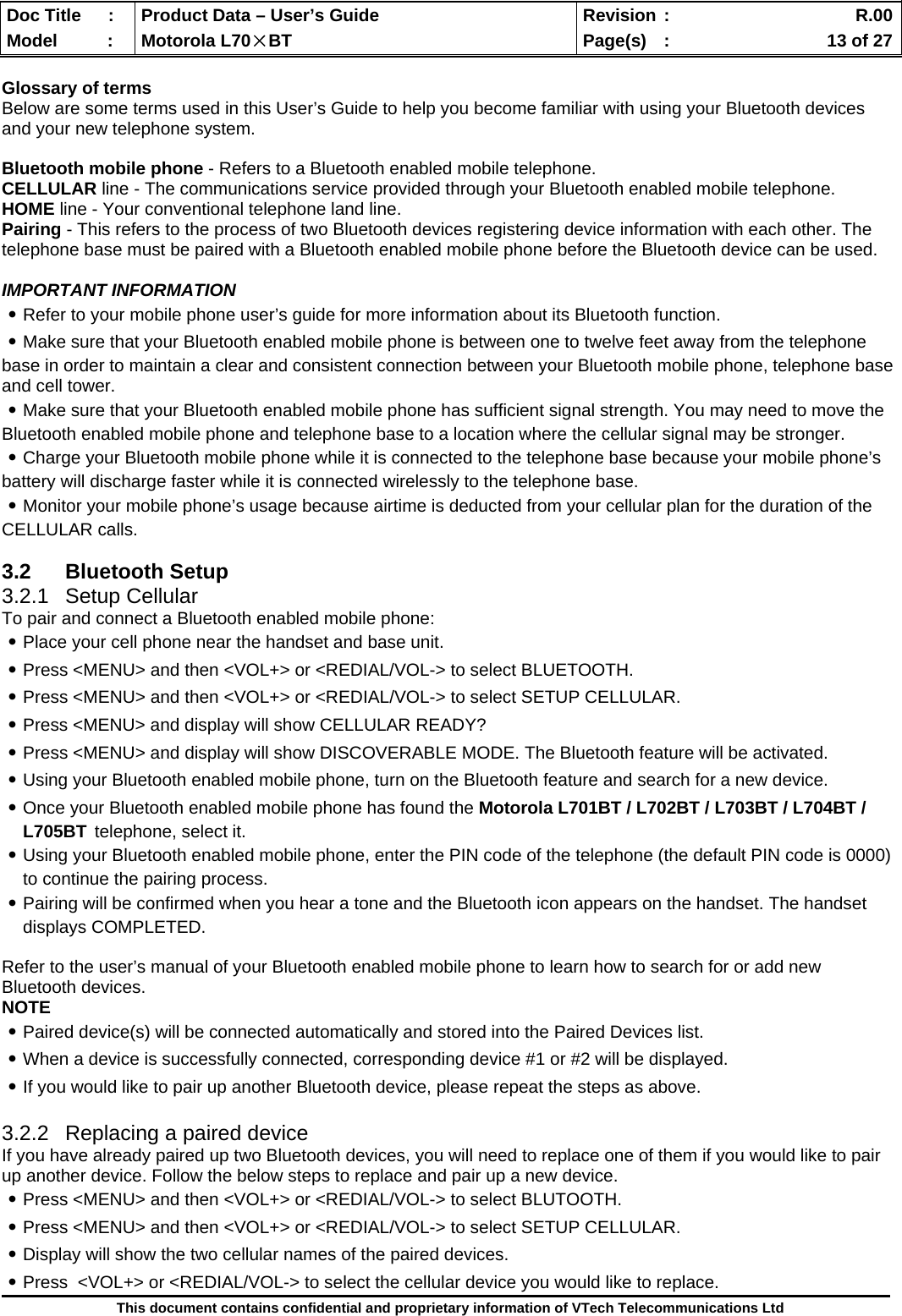  Doc Title  :  Product Data – User’s Guide  Revision :    R.00Model   :  Motorola L70×BT  Page(s)  :    13 of 27  This document contains confidential and proprietary information of VTech Telecommunications Ltd  Glossary of terms Below are some terms used in this User’s Guide to help you become familiar with using your Bluetooth devices and your new telephone system.  Bluetooth mobile phone - Refers to a Bluetooth enabled mobile telephone. CELLULAR line - The communications service provided through your Bluetooth enabled mobile telephone. HOME line - Your conventional telephone land line. Pairing - This refers to the process of two Bluetooth devices registering device information with each other. The telephone base must be paired with a Bluetooth enabled mobile phone before the Bluetooth device can be used.  IMPORTANT INFORMATION ․Refer to your mobile phone user’s guide for more information about its Bluetooth function. ․Make sure that your Bluetooth enabled mobile phone is between one to twelve feet away from the telephone base in order to maintain a clear and consistent connection between your Bluetooth mobile phone, telephone base and cell tower. ․Make sure that your Bluetooth enabled mobile phone has sufficient signal strength. You may need to move the Bluetooth enabled mobile phone and telephone base to a location where the cellular signal may be stronger. ․Charge your Bluetooth mobile phone while it is connected to the telephone base because your mobile phone’s battery will discharge faster while it is connected wirelessly to the telephone base. ․Monitor your mobile phone’s usage because airtime is deducted from your cellular plan for the duration of the CELLULAR calls.  3.2 Bluetooth Setup 3.2.1 Setup Cellular To pair and connect a Bluetooth enabled mobile phone: ․Place your cell phone near the handset and base unit. ․Press &lt;MENU&gt; and then &lt;VOL+&gt; or &lt;REDIAL/VOL-&gt; to select BLUETOOTH. ․Press &lt;MENU&gt; and then &lt;VOL+&gt; or &lt;REDIAL/VOL-&gt; to select SETUP CELLULAR. ․Press &lt;MENU&gt; and display will show CELLULAR READY? ․Press &lt;MENU&gt; and display will show DISCOVERABLE MODE. The Bluetooth feature will be activated. ․Using your Bluetooth enabled mobile phone, turn on the Bluetooth feature and search for a new device. ․Once your Bluetooth enabled mobile phone has found the Motorola L701BT / L702BT / L703BT / L704BT / L705BT telephone, select it. ․Using your Bluetooth enabled mobile phone, enter the PIN code of the telephone (the default PIN code is 0000)       to continue the pairing process. ․Pairing will be confirmed when you hear a tone and the Bluetooth icon appears on the handset. The handset displays COMPLETED.   Refer to the user’s manual of your Bluetooth enabled mobile phone to learn how to search for or add new Bluetooth devices. NOTE ․Paired device(s) will be connected automatically and stored into the Paired Devices list. ․When a device is successfully connected, corresponding device #1 or #2 will be displayed. ․If you would like to pair up another Bluetooth device, please repeat the steps as above.  3.2.2  Replacing a paired device If you have already paired up two Bluetooth devices, you will need to replace one of them if you would like to pair up another device. Follow the below steps to replace and pair up a new device. ․Press &lt;MENU&gt; and then &lt;VOL+&gt; or &lt;REDIAL/VOL-&gt; to select BLUTOOTH. ․Press &lt;MENU&gt; and then &lt;VOL+&gt; or &lt;REDIAL/VOL-&gt; to select SETUP CELLULAR. ․Display will show the two cellular names of the paired devices. ․Press  &lt;VOL+&gt; or &lt;REDIAL/VOL-&gt; to select the cellular device you would like to replace. 