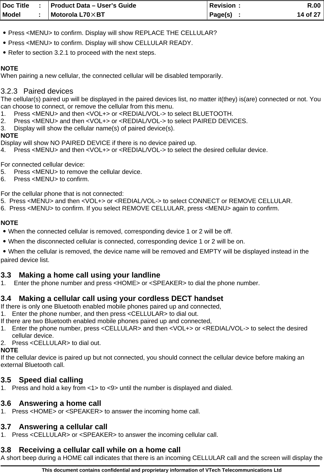  Doc Title  :  Product Data – User’s Guide  Revision :    R.00Model   :  Motorola L70×BT  Page(s)  :    14 of 27  This document contains confidential and proprietary information of VTech Telecommunications Ltd  ․Press &lt;MENU&gt; to confirm. Display will show REPLACE THE CELLULAR? ․Press &lt;MENU&gt; to confirm. Display will show CELLULAR READY. ․Refer to section 3.2.1 to proceed with the next steps.  NOTE When pairing a new cellular, the connected cellular will be disabled temporarily.  3.2.3 Paired devices The cellular(s) paired up will be displayed in the paired devices list, no matter it(they) is(are) connected or not. You can choose to connect, or remove the cellular from this menu. 1.  Press &lt;MENU&gt; and then &lt;VOL+&gt; or &lt;REDIAL/VOL-&gt; to select BLUETOOTH. 2.  Press &lt;MENU&gt; and then &lt;VOL+&gt; or &lt;REDIAL/VOL-&gt; to select PAIRED DEVICES. 3.  Display will show the cellular name(s) of paired device(s). NOTE Display will show NO PAIRED DEVICE if there is no device paired up. 4.  Press &lt;MENU&gt; and then &lt;VOL+&gt; or &lt;REDIAL/VOL-&gt; to select the desired cellular device.  For connected cellular device: 5.  Press &lt;MENU&gt; to remove the cellular device. 6.  Press &lt;MENU&gt; to confirm.  For the cellular phone that is not connected: 5.  Press &lt;MENU&gt; and then &lt;VOL+&gt; or &lt;REDIAL/VOL-&gt; to select CONNECT or REMOVE CELLULAR. 6.  Press &lt;MENU&gt; to confirm. If you select REMOVE CELLULAR, press &lt;MENU&gt; again to confirm.  NOTE ․When the connected cellular is removed, corresponding device 1 or 2 will be off. ․When the disconnected cellular is connected, corresponding device 1 or 2 will be on. ․When the cellular is removed, the device name will be removed and EMPTY will be displayed instead in the paired device list.  3.3  Making a home call using your landline 1.  Enter the phone number and press &lt;HOME&gt; or &lt;SPEAKER&gt; to dial the phone number.  3.4  Making a cellular call using your cordless DECT handset If there is only one Bluetooth enabled mobile phones paired up and connected, 1.  Enter the phone number, and then press &lt;CELLULAR&gt; to dial out. If there are two Bluetooth enabled mobile phones paired up and connected, 1.  Enter the phone number, press &lt;CELLULAR&gt; and then &lt;VOL+&gt; or &lt;REDIAL/VOL-&gt; to select the desired cellular device. 2.  Press &lt;CELLULAR&gt; to dial out. NOTE If the cellular device is paired up but not connected, you should connect the cellular device before making an external Bluetooth call.  3.5  Speed dial calling 1.  Press and hold a key from &lt;1&gt; to &lt;9&gt; until the number is displayed and dialed.  3.6  Answering a home call 1.  Press &lt;HOME&gt; or &lt;SPEAKER&gt; to answer the incoming home call.  3.7  Answering a cellular call 1.  Press &lt;CELLULAR&gt; or &lt;SPEAKER&gt; to answer the incoming cellular call.  3.8  Receiving a cellular call while on a home call  A short beep during a HOME call indicates that there is an incoming CELLULAR call and the screen will display the 