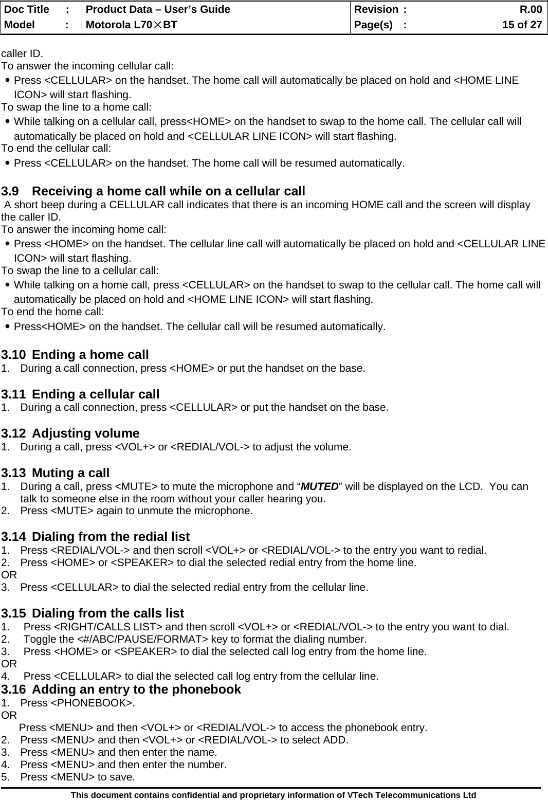  Doc Title  :  Product Data – User’s Guide  Revision :    R.00Model   :  Motorola L70×BT  Page(s)  :    15 of 27  This document contains confidential and proprietary information of VTech Telecommunications Ltd  caller ID. To answer the incoming cellular call: ․Press &lt;CELLULAR&gt; on the handset. The home call will automatically be placed on hold and &lt;HOME LINE ICON&gt; will start flashing. To swap the line to a home call: ․While talking on a cellular call, press&lt;HOME&gt; on the handset to swap to the home call. The cellular call will automatically be placed on hold and &lt;CELLULAR LINE ICON&gt; will start flashing. To end the cellular call: ․Press &lt;CELLULAR&gt; on the handset. The home call will be resumed automatically.  3.9  Receiving a home call while on a cellular call  A short beep during a CELLULAR call indicates that there is an incoming HOME call and the screen will display the caller ID. To answer the incoming home call: ․Press &lt;HOME&gt; on the handset. The cellular line call will automatically be placed on hold and &lt;CELLULAR LINE ICON&gt; will start flashing. To swap the line to a cellular call: ․While talking on a home call, press &lt;CELLULAR&gt; on the handset to swap to the cellular call. The home call will automatically be placed on hold and &lt;HOME LINE ICON&gt; will start flashing. To end the home call: ․Press&lt;HOME&gt; on the handset. The cellular call will be resumed automatically.  3.10  Ending a home call 1.  During a call connection, press &lt;HOME&gt; or put the handset on the base.  3.11  Ending a cellular call 1.  During a call connection, press &lt;CELLULAR&gt; or put the handset on the base.  3.12 Adjusting volume 1.  During a call, press &lt;VOL+&gt; or &lt;REDIAL/VOL-&gt; to adjust the volume.  3.13  Muting a call 1.  During a call, press &lt;MUTE&gt; to mute the microphone and “MUTED” will be displayed on the LCD.  You can talk to someone else in the room without your caller hearing you.   2.  Press &lt;MUTE&gt; again to unmute the microphone.   3.14  Dialing from the redial list 1.  Press &lt;REDIAL/VOL-&gt; and then scroll &lt;VOL+&gt; or &lt;REDIAL/VOL-&gt; to the entry you want to redial. 2.  Press &lt;HOME&gt; or &lt;SPEAKER&gt; to dial the selected redial entry from the home line. OR 3.  Press &lt;CELLULAR&gt; to dial the selected redial entry from the cellular line.  3.15  Dialing from the calls list 1.  Press &lt;RIGHT/CALLS LIST&gt; and then scroll &lt;VOL+&gt; or &lt;REDIAL/VOL-&gt; to the entry you want to dial. 2.  Toggle the &lt;#/ABC/PAUSE/FORMAT&gt; key to format the dialing number. 3.  Press &lt;HOME&gt; or &lt;SPEAKER&gt; to dial the selected call log entry from the home line. OR 4.  Press &lt;CELLULAR&gt; to dial the selected call log entry from the cellular line. 3.16  Adding an entry to the phonebook 1. Press &lt;PHONEBOOK&gt;. OR       Press &lt;MENU&gt; and then &lt;VOL+&gt; or &lt;REDIAL/VOL-&gt; to access the phonebook entry. 2.  Press &lt;MENU&gt; and then &lt;VOL+&gt; or &lt;REDIAL/VOL-&gt; to select ADD. 3.  Press &lt;MENU&gt; and then enter the name. 4.  Press &lt;MENU&gt; and then enter the number. 5.  Press &lt;MENU&gt; to save. 