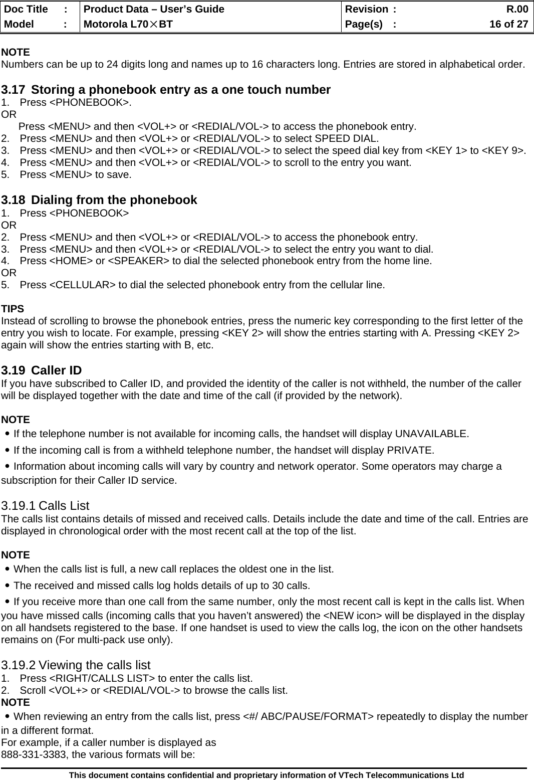  Doc Title  :  Product Data – User’s Guide  Revision :    R.00Model   :  Motorola L70×BT  Page(s)  :    16 of 27  This document contains confidential and proprietary information of VTech Telecommunications Ltd  NOTE Numbers can be up to 24 digits long and names up to 16 characters long. Entries are stored in alphabetical order.  3.17  Storing a phonebook entry as a one touch number 1. Press &lt;PHONEBOOK&gt;. OR       Press &lt;MENU&gt; and then &lt;VOL+&gt; or &lt;REDIAL/VOL-&gt; to access the phonebook entry. 2.  Press &lt;MENU&gt; and then &lt;VOL+&gt; or &lt;REDIAL/VOL-&gt; to select SPEED DIAL. 3.  Press &lt;MENU&gt; and then &lt;VOL+&gt; or &lt;REDIAL/VOL-&gt; to select the speed dial key from &lt;KEY 1&gt; to &lt;KEY 9&gt;. 4.  Press &lt;MENU&gt; and then &lt;VOL+&gt; or &lt;REDIAL/VOL-&gt; to scroll to the entry you want. 5.  Press &lt;MENU&gt; to save.  3.18  Dialing from the phonebook 1.  Press &lt;PHONEBOOK&gt;  OR 2.  Press &lt;MENU&gt; and then &lt;VOL+&gt; or &lt;REDIAL/VOL-&gt; to access the phonebook entry. 3.  Press &lt;MENU&gt; and then &lt;VOL+&gt; or &lt;REDIAL/VOL-&gt; to select the entry you want to dial. 4.  Press &lt;HOME&gt; or &lt;SPEAKER&gt; to dial the selected phonebook entry from the home line. OR 5.  Press &lt;CELLULAR&gt; to dial the selected phonebook entry from the cellular line.  TIPS Instead of scrolling to browse the phonebook entries, press the numeric key corresponding to the first letter of the entry you wish to locate. For example, pressing &lt;KEY 2&gt; will show the entries starting with A. Pressing &lt;KEY 2&gt; again will show the entries starting with B, etc.  3.19 Caller ID If you have subscribed to Caller ID, and provided the identity of the caller is not withheld, the number of the caller will be displayed together with the date and time of the call (if provided by the network).  NOTE ․If the telephone number is not available for incoming calls, the handset will display UNAVAILABLE. ․If the incoming call is from a withheld telephone number, the handset will display PRIVATE. ․Information about incoming calls will vary by country and network operator. Some operators may charge a subscription for their Caller ID service.  3.19.1 Calls List The calls list contains details of missed and received calls. Details include the date and time of the call. Entries are displayed in chronological order with the most recent call at the top of the list.  NOTE ․When the calls list is full, a new call replaces the oldest one in the list. ․The received and missed calls log holds details of up to 30 calls. ․If you receive more than one call from the same number, only the most recent call is kept in the calls list. When you have missed calls (incoming calls that you haven’t answered) the &lt;NEW icon&gt; will be displayed in the display on all handsets registered to the base. If one handset is used to view the calls log, the icon on the other handsets remains on (For multi-pack use only).  3.19.2 Viewing the calls list 1.  Press &lt;RIGHT/CALLS LIST&gt; to enter the calls list. 2.  Scroll &lt;VOL+&gt; or &lt;REDIAL/VOL-&gt; to browse the calls list. NOTE ․When reviewing an entry from the calls list, press &lt;#/ ABC/PAUSE/FORMAT&gt; repeatedly to display the number in a different format. For example, if a caller number is displayed as 888-331-3383, the various formats will be: 