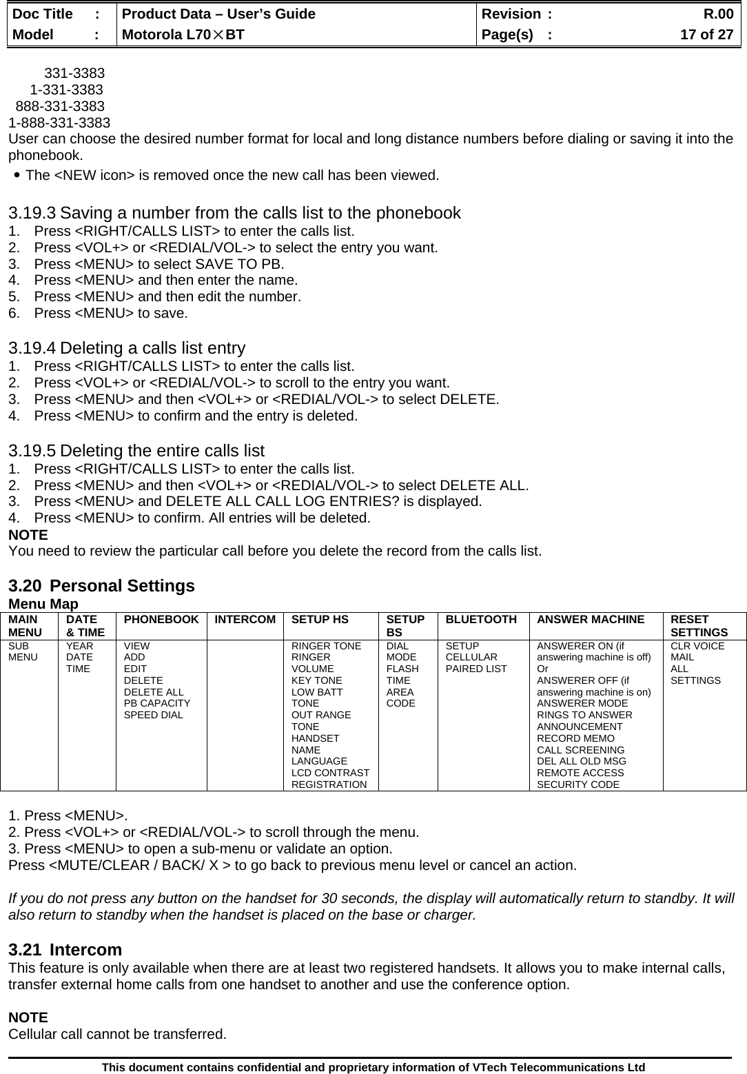  Doc Title  :  Product Data – User’s Guide  Revision :    R.00Model   :  Motorola L70×BT  Page(s)  :    17 of 27  This document contains confidential and proprietary information of VTech Telecommunications Ltd  331-3383 1-331-3383 888-331-3383 1-888-331-3383 User can choose the desired number format for local and long distance numbers before dialing or saving it into the phonebook. ․The &lt;NEW icon&gt; is removed once the new call has been viewed.  3.19.3 Saving a number from the calls list to the phonebook 1.  Press &lt;RIGHT/CALLS LIST&gt; to enter the calls list. 2.  Press &lt;VOL+&gt; or &lt;REDIAL/VOL-&gt; to select the entry you want. 3.  Press &lt;MENU&gt; to select SAVE TO PB. 4.  Press &lt;MENU&gt; and then enter the name. 5.  Press &lt;MENU&gt; and then edit the number. 6.  Press &lt;MENU&gt; to save.  3.19.4 Deleting a calls list entry 1.  Press &lt;RIGHT/CALLS LIST&gt; to enter the calls list. 2.  Press &lt;VOL+&gt; or &lt;REDIAL/VOL-&gt; to scroll to the entry you want. 3.  Press &lt;MENU&gt; and then &lt;VOL+&gt; or &lt;REDIAL/VOL-&gt; to select DELETE. 4.  Press &lt;MENU&gt; to confirm and the entry is deleted.  3.19.5 Deleting the entire calls list 1.  Press &lt;RIGHT/CALLS LIST&gt; to enter the calls list. 2.  Press &lt;MENU&gt; and then &lt;VOL+&gt; or &lt;REDIAL/VOL-&gt; to select DELETE ALL. 3.  Press &lt;MENU&gt; and DELETE ALL CALL LOG ENTRIES? is displayed. 4.  Press &lt;MENU&gt; to confirm. All entries will be deleted. NOTE You need to review the particular call before you delete the record from the calls list.  3.20 Personal Settings Menu Map MAIN MENU  DATE &amp; TIME  PHONEBOOK INTERCOM SETUP HS  SETUP BS  BLUETOOTH ANSWER MACHINE  RESET SETTINGS SUB MENU  YEAR DATE TIME VIEW ADD EDIT DELETE DELETE ALL PB CAPACITY SPEED DIAL  RINGER TONE RINGER VOLUME KEY TONE LOW BATT TONE OUT RANGE TONE HANDSET NAME LANGUAGE LCD CONTRAST REGISTRATION DIAL MODE FLASH TIME AREA CODE SETUP CELLULAR PAIRED LIST ANSWERER ON (if answering machine is off) Or  ANSWERER OFF (if answering machine is on) ANSWERER MODE RINGS TO ANSWER ANNOUNCEMENT RECORD MEMO CALL SCREENING DEL ALL OLD MSG REMOTE ACCESS SECURITY CODE CLR VOICE MAIL ALL SETTINGS  1. Press &lt;MENU&gt;. 2. Press &lt;VOL+&gt; or &lt;REDIAL/VOL-&gt; to scroll through the menu. 3. Press &lt;MENU&gt; to open a sub-menu or validate an option. Press &lt;MUTE/CLEAR / BACK/ X &gt; to go back to previous menu level or cancel an action.  If you do not press any button on the handset for 30 seconds, the display will automatically return to standby. It will also return to standby when the handset is placed on the base or charger.  3.21 Intercom This feature is only available when there are at least two registered handsets. It allows you to make internal calls, transfer external home calls from one handset to another and use the conference option.  NOTE Cellular call cannot be transferred.  