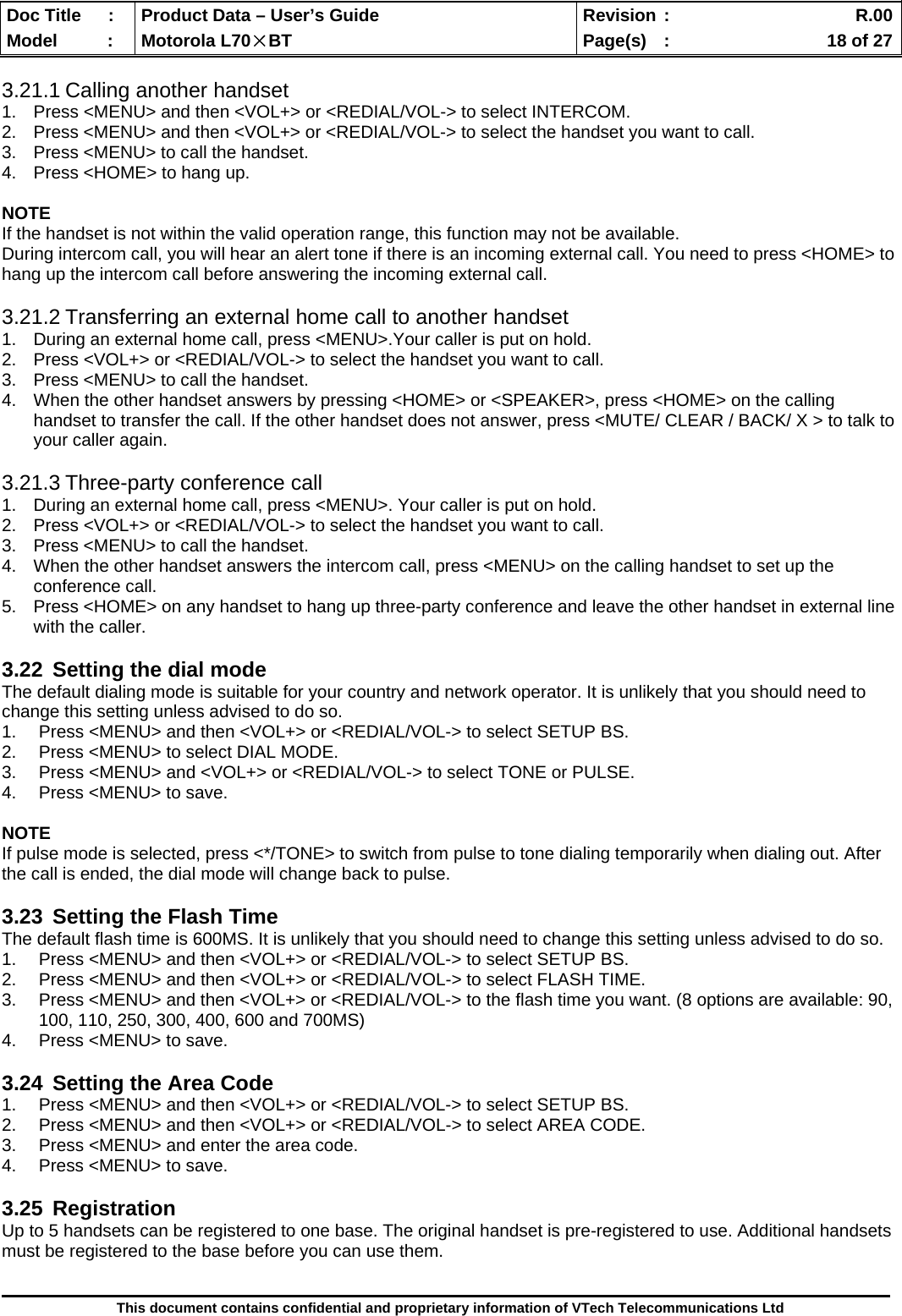  Doc Title  :  Product Data – User’s Guide  Revision :    R.00Model   :  Motorola L70×BT  Page(s)  :    18 of 27  This document contains confidential and proprietary information of VTech Telecommunications Ltd  3.21.1 Calling another handset 1.  Press &lt;MENU&gt; and then &lt;VOL+&gt; or &lt;REDIAL/VOL-&gt; to select INTERCOM. 2.  Press &lt;MENU&gt; and then &lt;VOL+&gt; or &lt;REDIAL/VOL-&gt; to select the handset you want to call. 3.  Press &lt;MENU&gt; to call the handset. 4.  Press &lt;HOME&gt; to hang up.  NOTE If the handset is not within the valid operation range, this function may not be available. During intercom call, you will hear an alert tone if there is an incoming external call. You need to press &lt;HOME&gt; to hang up the intercom call before answering the incoming external call.  3.21.2 Transferring an external home call to another handset 1.  During an external home call, press &lt;MENU&gt;.Your caller is put on hold. 2.  Press &lt;VOL+&gt; or &lt;REDIAL/VOL-&gt; to select the handset you want to call. 3.  Press &lt;MENU&gt; to call the handset. 4.  When the other handset answers by pressing &lt;HOME&gt; or &lt;SPEAKER&gt;, press &lt;HOME&gt; on the calling handset to transfer the call. If the other handset does not answer, press &lt;MUTE/ CLEAR / BACK/ X &gt; to talk to your caller again.  3.21.3 Three-party conference call 1.  During an external home call, press &lt;MENU&gt;. Your caller is put on hold. 2.  Press &lt;VOL+&gt; or &lt;REDIAL/VOL-&gt; to select the handset you want to call. 3.  Press &lt;MENU&gt; to call the handset. 4.  When the other handset answers the intercom call, press &lt;MENU&gt; on the calling handset to set up the conference call. 5.  Press &lt;HOME&gt; on any handset to hang up three-party conference and leave the other handset in external line with the caller.  3.22  Setting the dial mode The default dialing mode is suitable for your country and network operator. It is unlikely that you should need to change this setting unless advised to do so. 1.  Press &lt;MENU&gt; and then &lt;VOL+&gt; or &lt;REDIAL/VOL-&gt; to select SETUP BS. 2.  Press &lt;MENU&gt; to select DIAL MODE. 3.  Press &lt;MENU&gt; and &lt;VOL+&gt; or &lt;REDIAL/VOL-&gt; to select TONE or PULSE. 4.  Press &lt;MENU&gt; to save.  NOTE If pulse mode is selected, press &lt;*/TONE&gt; to switch from pulse to tone dialing temporarily when dialing out. After the call is ended, the dial mode will change back to pulse.  3.23  Setting the Flash Time The default flash time is 600MS. It is unlikely that you should need to change this setting unless advised to do so. 1.  Press &lt;MENU&gt; and then &lt;VOL+&gt; or &lt;REDIAL/VOL-&gt; to select SETUP BS. 2.  Press &lt;MENU&gt; and then &lt;VOL+&gt; or &lt;REDIAL/VOL-&gt; to select FLASH TIME. 3.  Press &lt;MENU&gt; and then &lt;VOL+&gt; or &lt;REDIAL/VOL-&gt; to the flash time you want. (8 options are available: 90, 100, 110, 250, 300, 400, 600 and 700MS) 4.  Press &lt;MENU&gt; to save.  3.24  Setting the Area Code 1.  Press &lt;MENU&gt; and then &lt;VOL+&gt; or &lt;REDIAL/VOL-&gt; to select SETUP BS. 2.  Press &lt;MENU&gt; and then &lt;VOL+&gt; or &lt;REDIAL/VOL-&gt; to select AREA CODE. 3.  Press &lt;MENU&gt; and enter the area code. 4.  Press &lt;MENU&gt; to save.  3.25 Registration Up to 5 handsets can be registered to one base. The original handset is pre-registered to use. Additional handsets must be registered to the base before you can use them.  