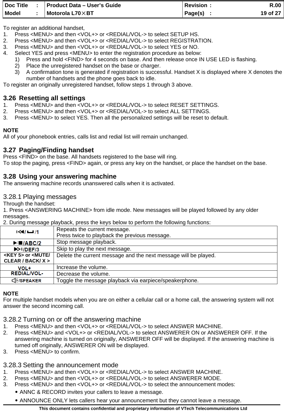  Doc Title  :  Product Data – User’s Guide  Revision :    R.00Model   :  Motorola L70×BT  Page(s)  :    19 of 27  This document contains confidential and proprietary information of VTech Telecommunications Ltd  To register an additional handset, 1.  Press &lt;MENU&gt; and then &lt;VOL+&gt; or &lt;REDIAL/VOL-&gt; to select SETUP HS. 2.  Press &lt;MENU&gt; and then &lt;VOL+&gt; or &lt;REDIAL/VOL-&gt; to select REGISTRATION. 3.  Press &lt;MENU&gt; and then &lt;VOL+&gt; or &lt;REDIAL/VOL-&gt; to select YES or NO. 4.  Select YES and press &lt;MENU&gt; to enter the registration procedure as below: 1)  Press and hold &lt;FIND&gt; for 4 seconds on base. And then release once IN USE LED is flashing. 2)  Place the unregistered handset on the base or charger. 3)  A confirmation tone is generated if registration is successful. Handset X is displayed where X denotes the number of handsets and the phone goes back to idle. To register an originally unregistered handset, follow steps 1 through 3 above.  3.26  Resetting all settings 1.  Press &lt;MENU&gt; and then &lt;VOL+&gt; or &lt;REDIAL/VOL-&gt; to select RESET SETTINGS. 2.  Press &lt;MENU&gt; and then &lt;VOL+&gt; or &lt;REDIAL/VOL-&gt; to select ALL SETTINGS. 3.  Press &lt;MENU&gt; to select YES. Then all the personalized settings will be reset to default.  NOTE All of your phonebook entries, calls list and redial list will remain unchanged.  3.27 Paging/Finding handset Press &lt;FIND&gt; on the base. All handsets registered to the base will ring. To stop the paging, press &lt;FIND&gt; again, or press any key on the handset, or place the handset on the base.  3.28  Using your answering machine The answering machine records unanswered calls when it is activated.  3.28.1 Playing messages Through the handset: 1. Press &lt;ANSWERING MACHINE&gt; from idle mode. New messages will be played followed by any older messages. 2. During message playback, press the keys below to perform the following functions:  NOTE For multiple handset models when you are on either a cellular call or a home call, the answering system will not answer the second incoming call.  3.28.2 Turning on or off the answering machine 1.  Press &lt;MENU&gt; and then &lt;VOL+&gt; or &lt;REDIAL/VOL-&gt; to select ANSWER MACHINE. 2.  Press &lt;MENU&gt; and &lt;VOL+&gt; or &lt;REDIAL/VOL-&gt; to select ANSWERER ON or ANSWERER OFF. If the answering machine is turned on originally, ANSWERER OFF will be displayed. If the answering machine is turned off originally, ANSWERER ON will be displayed. 3.  Press &lt;MENU&gt; to confirm.  3.28.3 Setting the announcement mode 1.  Press &lt;MENU&gt; and then &lt;VOL+&gt; or &lt;REDIAL/VOL-&gt; to select ANSWER MACHINE. 2.  Press &lt;MENU&gt; and then &lt;VOL+&gt; or &lt;REDIAL/VOL-&gt; to select ANSWERER MODE. 3.  Press &lt;MENU&gt; and then &lt;VOL+&gt; or &lt;REDIAL/VOL-&gt; to select the announcement modes: ․ANNC &amp; RECORD invites your callers to leave a message. ․ANNOUNCE ONLY lets callers hear your announcement but they cannot leave a message.  Repeats the current message. Press twice to playback the previous message.  Stop message playback.  Skip to play the next message. &lt;KEY 5&gt; or &lt;MUTE/ CLEAR / BACK/ X &gt;  Delete the current message and the next message will be played.  Increase the volume.  Decrease the volume.  Toggle the message playback via earpiece/speakerphone. 