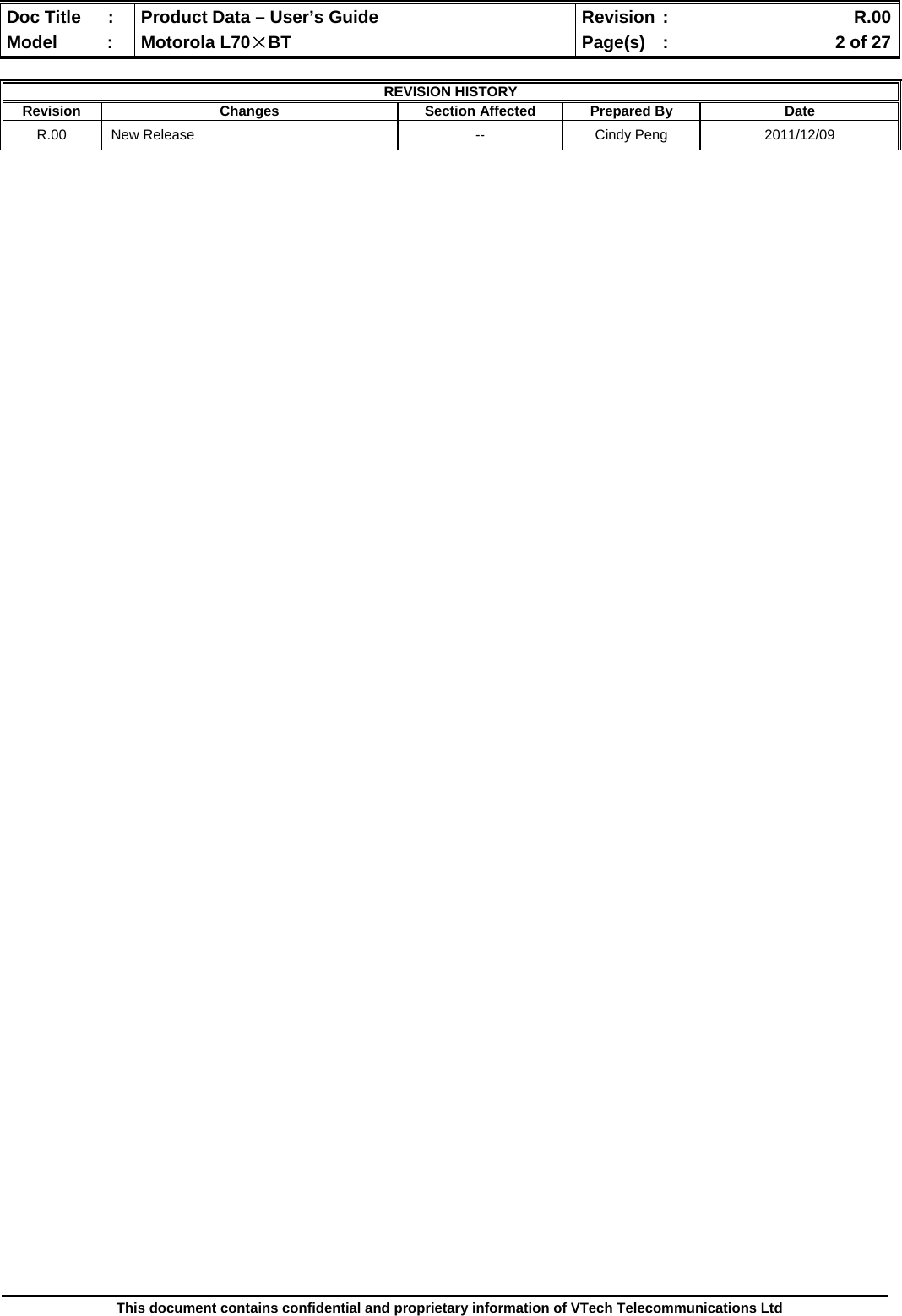  Doc Title  :  Product Data – User’s Guide  Revision :    R.00Model   :  Motorola L70×BT  Page(s)  :    2 of 27  This document contains confidential and proprietary information of VTech Telecommunications Ltd  REVISION HISTORY Revision Changes  Section Affected Prepared By Date R.00  New Release  --  Cindy Peng  2011/12/09                                                         