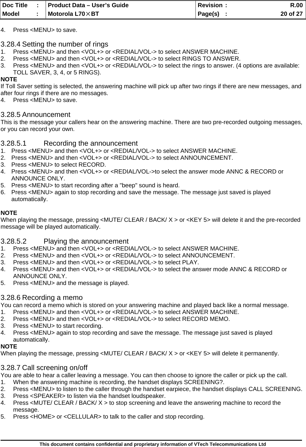  Doc Title  :  Product Data – User’s Guide  Revision :    R.00Model   :  Motorola L70×BT  Page(s)  :    20 of 27  This document contains confidential and proprietary information of VTech Telecommunications Ltd  4.  Press &lt;MENU&gt; to save.  3.28.4 Setting the number of rings 1.  Press &lt;MENU&gt; and then &lt;VOL+&gt; or &lt;REDIAL/VOL-&gt; to select ANSWER MACHINE. 2.  Press &lt;MENU&gt; and then &lt;VOL+&gt; or &lt;REDIAL/VOL-&gt; to select RINGS TO ANSWER. 3.  Press &lt;MENU&gt; and then &lt;VOL+&gt; or &lt;REDIAL/VOL-&gt; to select the rings to answer. (4 options are available: TOLL SAVER, 3, 4, or 5 RINGS). NOTE If Toll Saver setting is selected, the answering machine will pick up after two rings if there are new messages, and after four rings if there are no messages. 4.  Press &lt;MENU&gt; to save.  3.28.5 Announcement This is the message your callers hear on the answering machine. There are two pre-recorded outgoing messages, or you can record your own.  3.28.5.1 Recording the announcement 1.  Press &lt;MENU&gt; and then &lt;VOL+&gt; or &lt;REDIAL/VOL-&gt; to select ANSWER MACHINE. 2.  Press &lt;MENU&gt; and then &lt;VOL+&gt; or &lt;REDIAL/VOL-&gt; to select ANNOUNCEMENT. 3.  Press &lt;MENU&gt; to select RECORD. 4.  Press &lt;MENU&gt; and then &lt;VOL+&gt; or &lt;REDIAL/VOL-&gt;to select the answer mode ANNC &amp; RECORD or ANNOUNCE ONLY. 5.  Press &lt;MENU&gt; to start recording after a &quot;beep&quot; sound is heard. 6.  Press &lt;MENU&gt; again to stop recording and save the message. The message just saved is played automatically.  NOTE When playing the message, pressing &lt;MUTE/ CLEAR / BACK/ X &gt; or &lt;KEY 5&gt; will delete it and the pre-recorded message will be played automatically.  3.28.5.2  Playing the announcement 1.  Press &lt;MENU&gt; and then &lt;VOL+&gt; or &lt;REDIAL/VOL-&gt; to select ANSWER MACHINE. 2.  Press &lt;MENU&gt; and then &lt;VOL+&gt; or &lt;REDIAL/VOL-&gt; to select ANNOUNCEMENT. 3.  Press &lt;MENU&gt; and then &lt;VOL+&gt; or &lt;REDIAL/VOL-&gt; to select PLAY. 4.  Press &lt;MENU&gt; and then &lt;VOL+&gt; or &lt;REDIAL/VOL-&gt; to select the answer mode ANNC &amp; RECORD or ANNOUNCE ONLY. 5.  Press &lt;MENU&gt; and the message is played.  3.28.6 Recording a memo You can record a memo which is stored on your answering machine and played back like a normal message. 1.  Press &lt;MENU&gt; and then &lt;VOL+&gt; or &lt;REDIAL/VOL-&gt; to select ANSWER MACHINE. 2.  Press &lt;MENU&gt; and then &lt;VOL+&gt; or &lt;REDIAL/VOL-&gt; to select RECORD MEMO. 3.  Press &lt;MENU&gt; to start recording. 4.  Press &lt;MENU&gt; again to stop recording and save the message. The message just saved is played automatically. NOTE When playing the message, pressing &lt;MUTE/ CLEAR / BACK/ X &gt; or &lt;KEY 5&gt; will delete it permanently.  3.28.7 Call screening on/off You are able to hear a caller leaving a message. You can then choose to ignore the caller or pick up the call. 1.  When the answering machine is recording, the handset displays SCREENING?. 2.  Press &lt;MENU&gt; to listen to the caller through the handset earpiece, the handset displays CALL SCREENING. 3.  Press &lt;SPEAKER&gt; to listen via the handset loudspeaker. 4.  Press &lt;MUTE/ CLEAR / BACK/ X &gt; to stop screening and leave the answering machine to record the message. 5.  Press &lt;HOME&gt; or &lt;CELLULAR&gt; to talk to the caller and stop recording.  