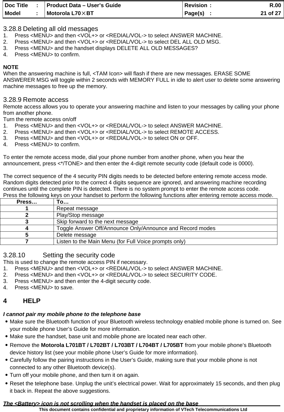  Doc Title  :  Product Data – User’s Guide  Revision :    R.00Model   :  Motorola L70×BT  Page(s)  :    21 of 27  This document contains confidential and proprietary information of VTech Telecommunications Ltd  3.28.8 Deleting all old messages 1.  Press &lt;MENU&gt; and then &lt;VOL+&gt; or &lt;REDIAL/VOL-&gt; to select ANSWER MACHINE. 2.  Press &lt;MENU&gt; and then &lt;VOL+&gt; or &lt;REDIAL/VOL-&gt; to select DEL ALL OLD MSG. 3.  Press &lt;MENU&gt; and the handset displays DELETE ALL OLD MESSAGES? 4.  Press &lt;MENU&gt; to confirm.  NOTE When the answering machine is full, &lt;TAM Icon&gt; will flash if there are new messages. ERASE SOME ANSWERER MSG will toggle within 2 seconds with MEMORY FULL in idle to alert user to delete some answering machine messages to free up the memory.  3.28.9 Remote access Remote access allows you to operate your answering machine and listen to your messages by calling your phone from another phone. Turn the remote access on/off 1.  Press &lt;MENU&gt; and then &lt;VOL+&gt; or &lt;REDIAL/VOL-&gt; to select ANSWER MACHINE. 2.  Press &lt;MENU&gt; and then &lt;VOL+&gt; or &lt;REDIAL/VOL-&gt; to select REMOTE ACCESS. 3.  Press &lt;MENU&gt; and then &lt;VOL+&gt; or &lt;REDIAL/VOL-&gt; to select ON or OFF. 4.  Press &lt;MENU&gt; to confirm.  To enter the remote access mode, dial your phone number from another phone, when you hear the announcement, press &lt;*/TONE&gt; and then enter the 4-digit remote security code (default code is 0000).  The correct sequence of the 4 security PIN digits needs to be detected before entering remote access mode. Random digits detected prior to the correct 4 digits sequence are ignored, and answering machine recording continues until the complete PIN is detected. There is no system prompt to enter the remote access code. Press the following keys on your handset to perform the following functions after entering remote access mode.  3.28.10  Setting the security code This is used to change the remote access PIN if necessary. 1.  Press &lt;MENU&gt; and then &lt;VOL+&gt; or &lt;REDIAL/VOL-&gt; to select ANSWER MACHINE. 2.  Press &lt;MENU&gt; and then &lt;VOL+&gt; or &lt;REDIAL/VOL-&gt; to select SECURITY CODE. 3.  Press &lt;MENU&gt; and then enter the 4-digit security code. 4.  Press &lt;MENU&gt; to save.  4 HELP  I cannot pair my mobile phone to the telephone base ․Make sure the Bluetooth function of your Bluetooth wireless technology enabled mobile phone is turned on. See your mobile phone User’s Guide for more information. ․Make sure the handset, base unit and mobile phone are located near each other. ․Remove the Motorola L701BT / L702BT / L703BT / L704BT / L705BT from your mobile phone’s Bluetooth device history list (see your mobile phone User’s Guide for more information). ․Carefully follow the pairing instructions in the User’s Guide, making sure that your mobile phone is not connected to any other Bluetooth device(s). ․Turn off your mobile phone, and then turn it on again. ․Reset the telephone base. Unplug the unit’s electrical power. Wait for approximately 15 seconds, and then plug it back in. Repeat the above suggestions.  The &lt;Battery&gt; icon is not scrolling when the handset is placed on the base Press… To… 1  Repeat message 2  Play/Stop message 3  Skip forward to the next message 4  Toggle Answer Off/Announce Only/Announce and Record modes 5  Delete message 7  Listen to the Main Menu (for Full Voice prompts only) 