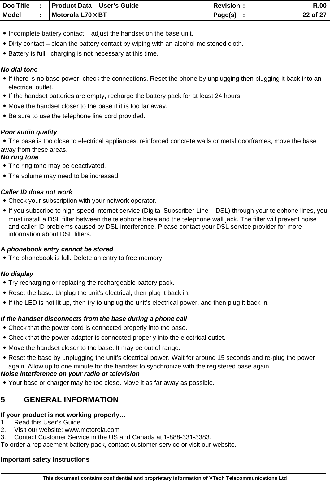  Doc Title  :  Product Data – User’s Guide  Revision :    R.00Model   :  Motorola L70×BT  Page(s)  :    22 of 27  This document contains confidential and proprietary information of VTech Telecommunications Ltd  ․Incomplete battery contact – adjust the handset on the base unit. ․Dirty contact – clean the battery contact by wiping with an alcohol moistened cloth. ․Battery is full –charging is not necessary at this time.  No dial tone ․If there is no base power, check the connections. Reset the phone by unplugging then plugging it back into an electrical outlet. ․If the handset batteries are empty, recharge the battery pack for at least 24 hours. ․Move the handset closer to the base if it is too far away. ․Be sure to use the telephone line cord provided.  Poor audio quality ․The base is too close to electrical appliances, reinforced concrete walls or metal doorframes, move the base away from these areas.  No ring tone ․The ring tone may be deactivated. ․The volume may need to be increased.  Caller ID does not work ․Check your subscription with your network operator. ․If you subscribe to high-speed internet service (Digital Subscriber Line – DSL) through your telephone lines, you must install a DSL filter between the telephone base and the telephone wall jack. The filter will prevent noise and caller ID problems caused by DSL interference. Please contact your DSL service provider for more information about DSL filters.  A phonebook entry cannot be stored ․The phonebook is full. Delete an entry to free memory.  No display ․Try recharging or replacing the rechargeable battery pack. ․Reset the base. Unplug the unit’s electrical, then plug it back in. ․If the LED is not lit up, then try to unplug the unit’s electrical power, and then plug it back in.  If the handset disconnects from the base during a phone call ․Check that the power cord is connected properly into the base. ․Check that the power adapter is connected properly into the electrical outlet. ․Move the handset closer to the base. It may be out of range. ․Reset the base by unplugging the unit’s electrical power. Wait for around 15 seconds and re-plug the power again. Allow up to one minute for the handset to synchronize with the registered base again. Noise interference on your radio or television ․Your base or charger may be too close. Move it as far away as possible.  5 GENERAL INFORMATION  If your product is not working properly… 1.  Read this User’s Guide. 2.  Visit our website: www.motorola.com 3.  Contact Customer Service in the US and Canada at 1-888-331-3383. To order a replacement battery pack, contact customer service or visit our website.  Important safety instructions 