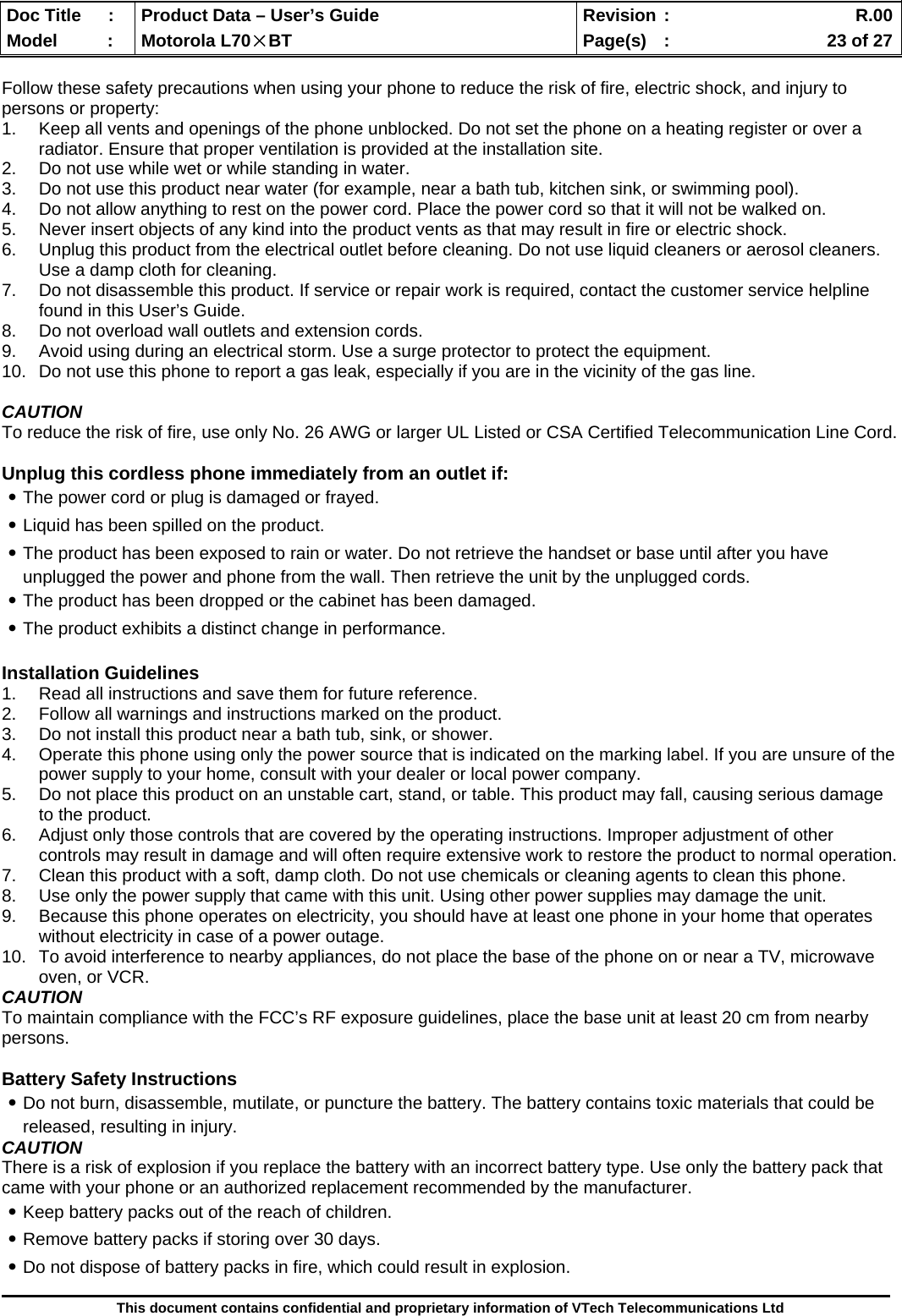  Doc Title  :  Product Data – User’s Guide  Revision :    R.00Model   :  Motorola L70×BT  Page(s)  :    23 of 27  This document contains confidential and proprietary information of VTech Telecommunications Ltd  Follow these safety precautions when using your phone to reduce the risk of fire, electric shock, and injury to persons or property: 1.  Keep all vents and openings of the phone unblocked. Do not set the phone on a heating register or over a radiator. Ensure that proper ventilation is provided at the installation site. 2.  Do not use while wet or while standing in water. 3.  Do not use this product near water (for example, near a bath tub, kitchen sink, or swimming pool). 4.  Do not allow anything to rest on the power cord. Place the power cord so that it will not be walked on. 5.  Never insert objects of any kind into the product vents as that may result in fire or electric shock. 6.  Unplug this product from the electrical outlet before cleaning. Do not use liquid cleaners or aerosol cleaners. Use a damp cloth for cleaning. 7.  Do not disassemble this product. If service or repair work is required, contact the customer service helpline found in this User’s Guide. 8.  Do not overload wall outlets and extension cords. 9.  Avoid using during an electrical storm. Use a surge protector to protect the equipment. 10.  Do not use this phone to report a gas leak, especially if you are in the vicinity of the gas line.  CAUTION To reduce the risk of fire, use only No. 26 AWG or larger UL Listed or CSA Certified Telecommunication Line Cord.  Unplug this cordless phone immediately from an outlet if: ․The power cord or plug is damaged or frayed. ․Liquid has been spilled on the product. ․The product has been exposed to rain or water. Do not retrieve the handset or base until after you have unplugged the power and phone from the wall. Then retrieve the unit by the unplugged cords. ․The product has been dropped or the cabinet has been damaged. ․The product exhibits a distinct change in performance.  Installation Guidelines 1.  Read all instructions and save them for future reference. 2.  Follow all warnings and instructions marked on the product. 3.  Do not install this product near a bath tub, sink, or shower. 4.  Operate this phone using only the power source that is indicated on the marking label. If you are unsure of the power supply to your home, consult with your dealer or local power company. 5.  Do not place this product on an unstable cart, stand, or table. This product may fall, causing serious damage to the product. 6.  Adjust only those controls that are covered by the operating instructions. Improper adjustment of other controls may result in damage and will often require extensive work to restore the product to normal operation. 7.  Clean this product with a soft, damp cloth. Do not use chemicals or cleaning agents to clean this phone. 8.  Use only the power supply that came with this unit. Using other power supplies may damage the unit. 9.  Because this phone operates on electricity, you should have at least one phone in your home that operates without electricity in case of a power outage.  10.  To avoid interference to nearby appliances, do not place the base of the phone on or near a TV, microwave oven, or VCR. CAUTION To maintain compliance with the FCC’s RF exposure guidelines, place the base unit at least 20 cm from nearby persons.  Battery Safety Instructions ․Do not burn, disassemble, mutilate, or puncture the battery. The battery contains toxic materials that could be released, resulting in injury. CAUTION There is a risk of explosion if you replace the battery with an incorrect battery type. Use only the battery pack that came with your phone or an authorized replacement recommended by the manufacturer. ․Keep battery packs out of the reach of children. ․Remove battery packs if storing over 30 days. ․Do not dispose of battery packs in fire, which could result in explosion. 