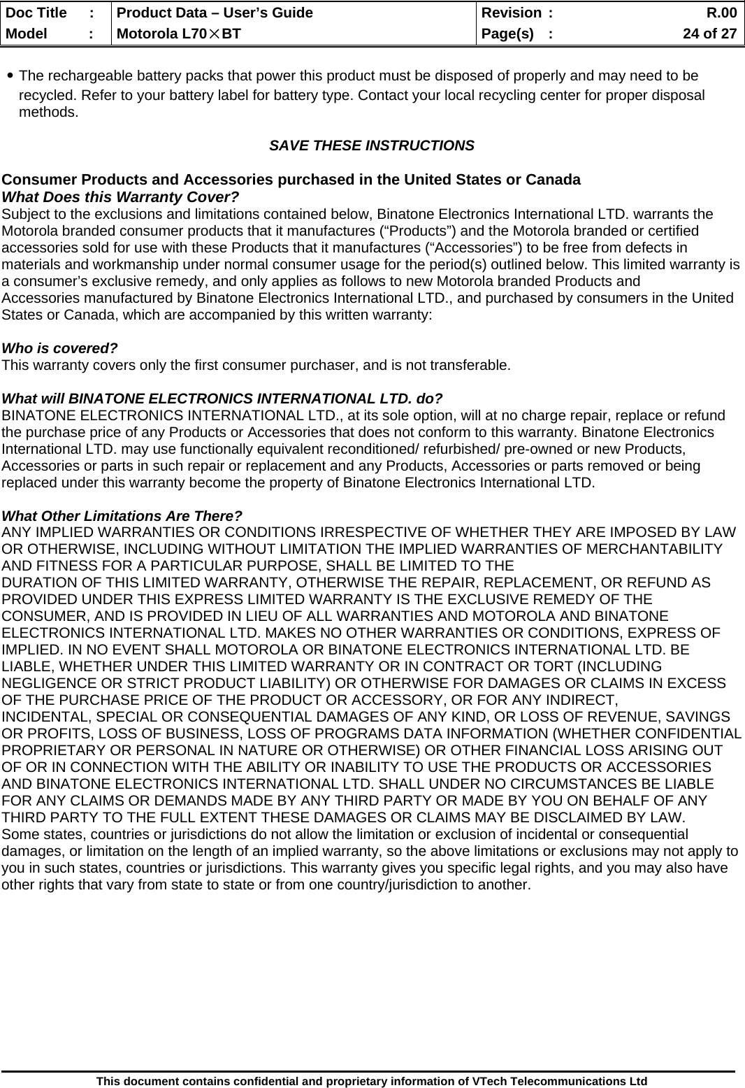  Doc Title  :  Product Data – User’s Guide  Revision :    R.00Model   :  Motorola L70×BT  Page(s)  :    24 of 27  This document contains confidential and proprietary information of VTech Telecommunications Ltd  ․The rechargeable battery packs that power this product must be disposed of properly and may need to be recycled. Refer to your battery label for battery type. Contact your local recycling center for proper disposal methods.  SAVE THESE INSTRUCTIONS  Consumer Products and Accessories purchased in the United States or Canada What Does this Warranty Cover? Subject to the exclusions and limitations contained below, Binatone Electronics International LTD. warrants the Motorola branded consumer products that it manufactures (“Products”) and the Motorola branded or certified accessories sold for use with these Products that it manufactures (“Accessories”) to be free from defects in materials and workmanship under normal consumer usage for the period(s) outlined below. This limited warranty is a consumer’s exclusive remedy, and only applies as follows to new Motorola branded Products and Accessories manufactured by Binatone Electronics International LTD., and purchased by consumers in the United States or Canada, which are accompanied by this written warranty:  Who is covered? This warranty covers only the first consumer purchaser, and is not transferable.  What will BINATONE ELECTRONICS INTERNATIONAL LTD. do? BINATONE ELECTRONICS INTERNATIONAL LTD., at its sole option, will at no charge repair, replace or refund the purchase price of any Products or Accessories that does not conform to this warranty. Binatone Electronics International LTD. may use functionally equivalent reconditioned/ refurbished/ pre-owned or new Products, Accessories or parts in such repair or replacement and any Products, Accessories or parts removed or being replaced under this warranty become the property of Binatone Electronics International LTD.  What Other Limitations Are There? ANY IMPLIED WARRANTIES OR CONDITIONS IRRESPECTIVE OF WHETHER THEY ARE IMPOSED BY LAW OR OTHERWISE, INCLUDING WITHOUT LIMITATION THE IMPLIED WARRANTIES OF MERCHANTABILITY AND FITNESS FOR A PARTICULAR PURPOSE, SHALL BE LIMITED TO THE DURATION OF THIS LIMITED WARRANTY, OTHERWISE THE REPAIR, REPLACEMENT, OR REFUND AS PROVIDED UNDER THIS EXPRESS LIMITED WARRANTY IS THE EXCLUSIVE REMEDY OF THE CONSUMER, AND IS PROVIDED IN LIEU OF ALL WARRANTIES AND MOTOROLA AND BINATONE ELECTRONICS INTERNATIONAL LTD. MAKES NO OTHER WARRANTIES OR CONDITIONS, EXPRESS OF IMPLIED. IN NO EVENT SHALL MOTOROLA OR BINATONE ELECTRONICS INTERNATIONAL LTD. BE LIABLE, WHETHER UNDER THIS LIMITED WARRANTY OR IN CONTRACT OR TORT (INCLUDING NEGLIGENCE OR STRICT PRODUCT LIABILITY) OR OTHERWISE FOR DAMAGES OR CLAIMS IN EXCESS OF THE PURCHASE PRICE OF THE PRODUCT OR ACCESSORY, OR FOR ANY INDIRECT, INCIDENTAL, SPECIAL OR CONSEQUENTIAL DAMAGES OF ANY KIND, OR LOSS OF REVENUE, SAVINGS OR PROFITS, LOSS OF BUSINESS, LOSS OF PROGRAMS DATA INFORMATION (WHETHER CONFIDENTIAL PROPRIETARY OR PERSONAL IN NATURE OR OTHERWISE) OR OTHER FINANCIAL LOSS ARISING OUT OF OR IN CONNECTION WITH THE ABILITY OR INABILITY TO USE THE PRODUCTS OR ACCESSORIES AND BINATONE ELECTRONICS INTERNATIONAL LTD. SHALL UNDER NO CIRCUMSTANCES BE LIABLE FOR ANY CLAIMS OR DEMANDS MADE BY ANY THIRD PARTY OR MADE BY YOU ON BEHALF OF ANY THIRD PARTY TO THE FULL EXTENT THESE DAMAGES OR CLAIMS MAY BE DISCLAIMED BY LAW. Some states, countries or jurisdictions do not allow the limitation or exclusion of incidental or consequential damages, or limitation on the length of an implied warranty, so the above limitations or exclusions may not apply to you in such states, countries or jurisdictions. This warranty gives you specific legal rights, and you may also have other rights that vary from state to state or from one country/jurisdiction to another.  