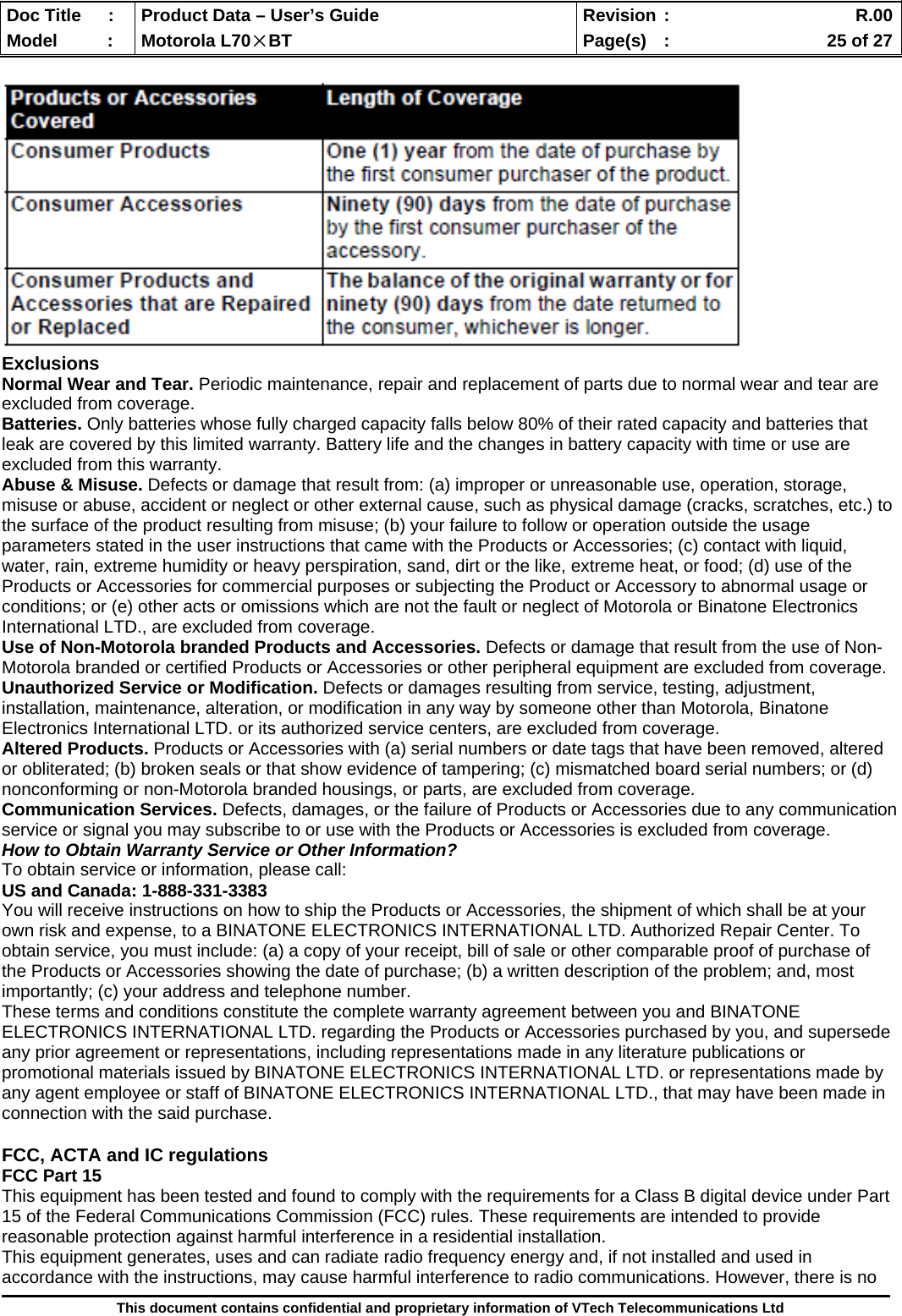  Doc Title  :  Product Data – User’s Guide  Revision :    R.00Model   :  Motorola L70×BT  Page(s)  :    25 of 27  This document contains confidential and proprietary information of VTech Telecommunications Ltd   Exclusions Normal Wear and Tear. Periodic maintenance, repair and replacement of parts due to normal wear and tear are excluded from coverage. Batteries. Only batteries whose fully charged capacity falls below 80% of their rated capacity and batteries that leak are covered by this limited warranty. Battery life and the changes in battery capacity with time or use are excluded from this warranty. Abuse &amp; Misuse. Defects or damage that result from: (a) improper or unreasonable use, operation, storage, misuse or abuse, accident or neglect or other external cause, such as physical damage (cracks, scratches, etc.) to the surface of the product resulting from misuse; (b) your failure to follow or operation outside the usage parameters stated in the user instructions that came with the Products or Accessories; (c) contact with liquid, water, rain, extreme humidity or heavy perspiration, sand, dirt or the like, extreme heat, or food; (d) use of the Products or Accessories for commercial purposes or subjecting the Product or Accessory to abnormal usage or conditions; or (e) other acts or omissions which are not the fault or neglect of Motorola or Binatone Electronics International LTD., are excluded from coverage. Use of Non-Motorola branded Products and Accessories. Defects or damage that result from the use of Non-Motorola branded or certified Products or Accessories or other peripheral equipment are excluded from coverage. Unauthorized Service or Modification. Defects or damages resulting from service, testing, adjustment, installation, maintenance, alteration, or modification in any way by someone other than Motorola, Binatone Electronics International LTD. or its authorized service centers, are excluded from coverage. Altered Products. Products or Accessories with (a) serial numbers or date tags that have been removed, altered or obliterated; (b) broken seals or that show evidence of tampering; (c) mismatched board serial numbers; or (d) nonconforming or non-Motorola branded housings, or parts, are excluded from coverage. Communication Services. Defects, damages, or the failure of Products or Accessories due to any communication service or signal you may subscribe to or use with the Products or Accessories is excluded from coverage. How to Obtain Warranty Service or Other Information? To obtain service or information, please call: US and Canada: 1-888-331-3383 You will receive instructions on how to ship the Products or Accessories, the shipment of which shall be at your own risk and expense, to a BINATONE ELECTRONICS INTERNATIONAL LTD. Authorized Repair Center. To obtain service, you must include: (a) a copy of your receipt, bill of sale or other comparable proof of purchase of the Products or Accessories showing the date of purchase; (b) a written description of the problem; and, most importantly; (c) your address and telephone number. These terms and conditions constitute the complete warranty agreement between you and BINATONE ELECTRONICS INTERNATIONAL LTD. regarding the Products or Accessories purchased by you, and supersede any prior agreement or representations, including representations made in any literature publications or promotional materials issued by BINATONE ELECTRONICS INTERNATIONAL LTD. or representations made by any agent employee or staff of BINATONE ELECTRONICS INTERNATIONAL LTD., that may have been made in connection with the said purchase.  FCC, ACTA and IC regulations FCC Part 15 This equipment has been tested and found to comply with the requirements for a Class B digital device under Part 15 of the Federal Communications Commission (FCC) rules. These requirements are intended to provide reasonable protection against harmful interference in a residential installation. This equipment generates, uses and can radiate radio frequency energy and, if not installed and used in accordance with the instructions, may cause harmful interference to radio communications. However, there is no 