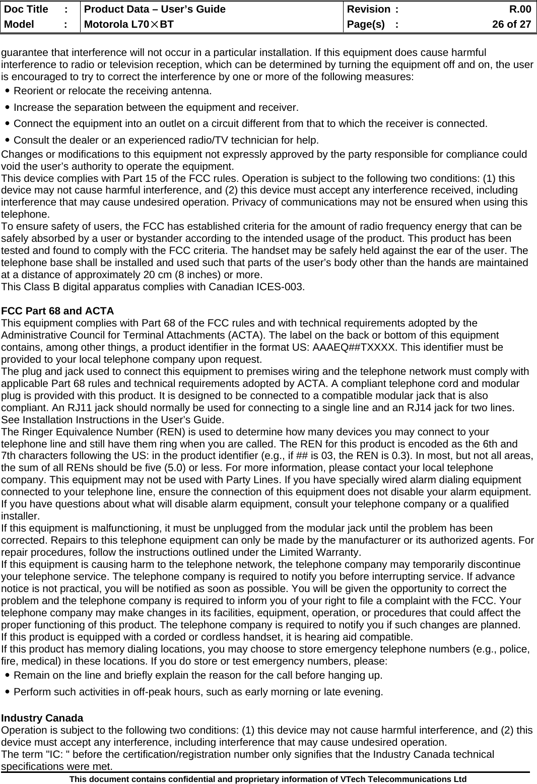  Doc Title  :  Product Data – User’s Guide  Revision :    R.00Model   :  Motorola L70×BT  Page(s)  :    26 of 27  This document contains confidential and proprietary information of VTech Telecommunications Ltd  guarantee that interference will not occur in a particular installation. If this equipment does cause harmful interference to radio or television reception, which can be determined by turning the equipment off and on, the user is encouraged to try to correct the interference by one or more of the following measures: ․Reorient or relocate the receiving antenna. ․Increase the separation between the equipment and receiver. ․Connect the equipment into an outlet on a circuit different from that to which the receiver is connected. ․Consult the dealer or an experienced radio/TV technician for help. Changes or modifications to this equipment not expressly approved by the party responsible for compliance could void the user’s authority to operate the equipment. This device complies with Part 15 of the FCC rules. Operation is subject to the following two conditions: (1) this device may not cause harmful interference, and (2) this device must accept any interference received, including interference that may cause undesired operation. Privacy of communications may not be ensured when using this telephone. To ensure safety of users, the FCC has established criteria for the amount of radio frequency energy that can be safely absorbed by a user or bystander according to the intended usage of the product. This product has been tested and found to comply with the FCC criteria. The handset may be safely held against the ear of the user. The telephone base shall be installed and used such that parts of the user’s body other than the hands are maintained at a distance of approximately 20 cm (8 inches) or more. This Class B digital apparatus complies with Canadian ICES-003.  FCC Part 68 and ACTA This equipment complies with Part 68 of the FCC rules and with technical requirements adopted by the Administrative Council for Terminal Attachments (ACTA). The label on the back or bottom of this equipment contains, among other things, a product identifier in the format US: AAAEQ##TXXXX. This identifier must be provided to your local telephone company upon request. The plug and jack used to connect this equipment to premises wiring and the telephone network must comply with applicable Part 68 rules and technical requirements adopted by ACTA. A compliant telephone cord and modular plug is provided with this product. It is designed to be connected to a compatible modular jack that is also compliant. An RJ11 jack should normally be used for connecting to a single line and an RJ14 jack for two lines. See Installation Instructions in the User’s Guide. The Ringer Equivalence Number (REN) is used to determine how many devices you may connect to your telephone line and still have them ring when you are called. The REN for this product is encoded as the 6th and 7th characters following the US: in the product identifier (e.g., if ## is 03, the REN is 0.3). In most, but not all areas, the sum of all RENs should be five (5.0) or less. For more information, please contact your local telephone company. This equipment may not be used with Party Lines. If you have specially wired alarm dialing equipment connected to your telephone line, ensure the connection of this equipment does not disable your alarm equipment. If you have questions about what will disable alarm equipment, consult your telephone company or a qualified installer. If this equipment is malfunctioning, it must be unplugged from the modular jack until the problem has been corrected. Repairs to this telephone equipment can only be made by the manufacturer or its authorized agents. For repair procedures, follow the instructions outlined under the Limited Warranty. If this equipment is causing harm to the telephone network, the telephone company may temporarily discontinue your telephone service. The telephone company is required to notify you before interrupting service. If advance notice is not practical, you will be notified as soon as possible. You will be given the opportunity to correct the problem and the telephone company is required to inform you of your right to file a complaint with the FCC. Your telephone company may make changes in its facilities, equipment, operation, or procedures that could affect the proper functioning of this product. The telephone company is required to notify you if such changes are planned. If this product is equipped with a corded or cordless handset, it is hearing aid compatible. If this product has memory dialing locations, you may choose to store emergency telephone numbers (e.g., police, fire, medical) in these locations. If you do store or test emergency numbers, please: ․Remain on the line and briefly explain the reason for the call before hanging up. ․Perform such activities in off-peak hours, such as early morning or late evening.  Industry Canada Operation is subject to the following two conditions: (1) this device may not cause harmful interference, and (2) this device must accept any interference, including interference that may cause undesired operation. The term &quot;IC: &quot; before the certification/registration number only signifies that the Industry Canada technical specifications were met. 