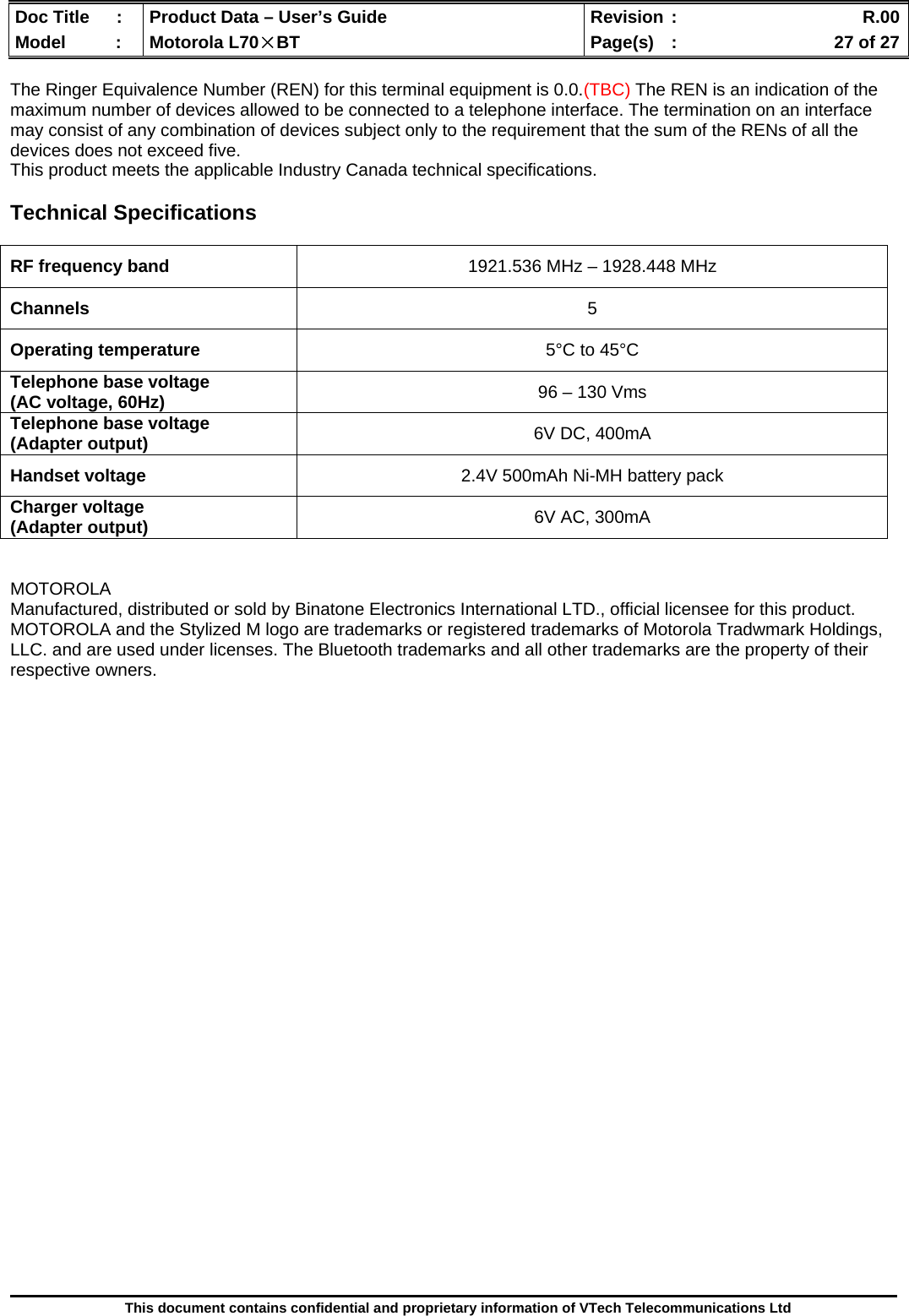  Doc Title  :  Product Data – User’s Guide  Revision :    R.00Model   :  Motorola L70×BT  Page(s)  :    27 of 27  This document contains confidential and proprietary information of VTech Telecommunications Ltd  The Ringer Equivalence Number (REN) for this terminal equipment is 0.0.(TBC) The REN is an indication of the maximum number of devices allowed to be connected to a telephone interface. The termination on an interface may consist of any combination of devices subject only to the requirement that the sum of the RENs of all the devices does not exceed five. This product meets the applicable Industry Canada technical specifications.  Technical Specifications   RF frequency band  1921.536 MHz – 1928.448 MHz Channels  5 Operating temperature  5°C to 45°C Telephone base voltage  (AC voltage, 60Hz)  96 – 130 Vms Telephone base voltage (Adapter output)  6V DC, 400mA Handset voltage  2.4V 500mAh Ni-MH battery pack Charger voltage (Adapter output)  6V AC, 300mA   MOTOROLA Manufactured, distributed or sold by Binatone Electronics International LTD., official licensee for this product. MOTOROLA and the Stylized M logo are trademarks or registered trademarks of Motorola Tradwmark Holdings, LLC. and are used under licenses. The Bluetooth trademarks and all other trademarks are the property of their respective owners.        