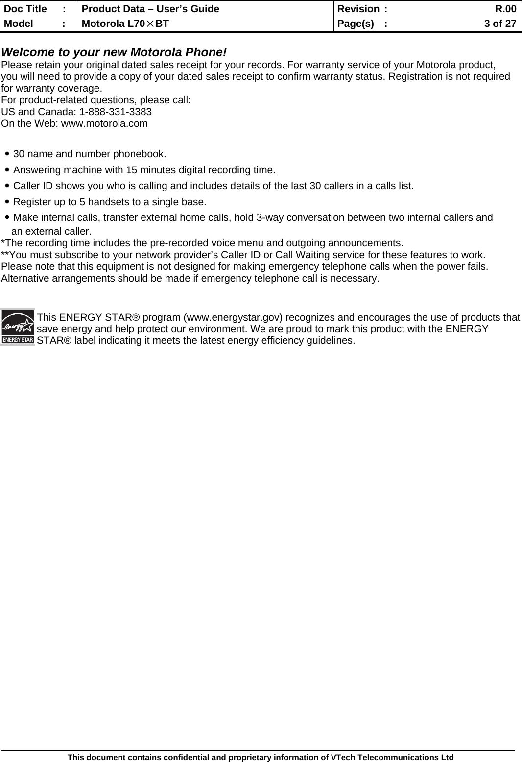  Doc Title  :  Product Data – User’s Guide  Revision :    R.00Model   :  Motorola L70×BT  Page(s)  :    3 of 27  This document contains confidential and proprietary information of VTech Telecommunications Ltd  Welcome to your new Motorola Phone! Please retain your original dated sales receipt for your records. For warranty service of your Motorola product, you will need to provide a copy of your dated sales receipt to confirm warranty status. Registration is not required for warranty coverage. For product-related questions, please call: US and Canada: 1-888-331-3383 On the Web: www.motorola.com  ․30 name and number phonebook. ․Answering machine with 15 minutes digital recording time. ․Caller ID shows you who is calling and includes details of the last 30 callers in a calls list. ․Register up to 5 handsets to a single base. ․Make internal calls, transfer external home calls, hold 3-way conversation between two internal callers and an external caller. *The recording time includes the pre-recorded voice menu and outgoing announcements. **You must subscribe to your network provider’s Caller ID or Call Waiting service for these features to work. Please note that this equipment is not designed for making emergency telephone calls when the power fails. Alternative arrangements should be made if emergency telephone call is necessary. This ENERGY STAR® program (www.energystar.gov) recognizes and encourages the use of products that save energy and help protect our environment. We are proud to mark this product with the ENERGY STAR® label indicating it meets the latest energy efficiency guidelines.                          