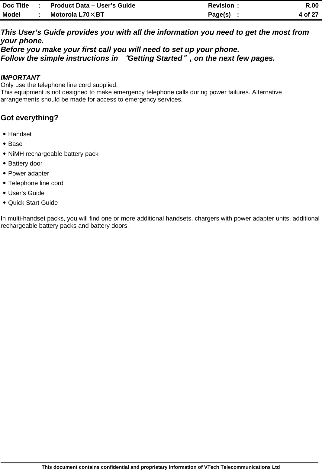  Doc Title  :  Product Data – User’s Guide  Revision :    R.00Model   :  Motorola L70×BT  Page(s)  :    4 of 27  This document contains confidential and proprietary information of VTech Telecommunications Ltd  This User’s Guide provides you with all the information you need to get the most from your phone.  Before you make your first call you will need to set up your phone. Follow the simple instructions in “Getting Started＂, on the next few pages.  IMPORTANT Only use the telephone line cord supplied. This equipment is not designed to make emergency telephone calls during power failures. Alternative arrangements should be made for access to emergency services.  Got everything?  ․Handset ․Base ․NiMH rechargeable battery pack ․Battery door ․Power adapter ․Telephone line cord ․User’s Guide ․Quick Start Guide  In multi-handset packs, you will find one or more additional handsets, chargers with power adapter units, additional rechargeable battery packs and battery doors.                                 