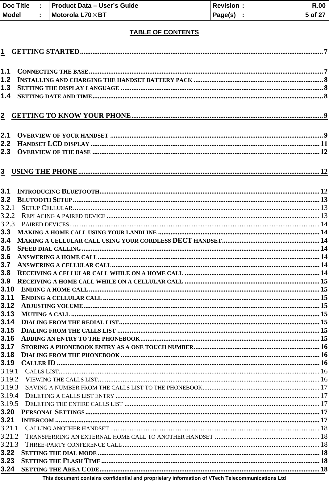  Doc Title  :  Product Data – User’s Guide  Revision :    R.00Model   :  Motorola L70×BT  Page(s)  :    5 of 27  This document contains confidential and proprietary information of VTech Telecommunications Ltd  TABLE OF CONTENTS 1 GETTING STARTED.........................................................................................................................................7 1.1 CONNECTING THE BASE....................................................................................................................................7 1.2 INSTALLING AND CHARGING THE HANDSET BATTERY PACK .........................................................................8 1.3 SETTING THE DISPLAY LANGUAGE ..................................................................................................................8 1.4 SETTING DATE AND TIME..................................................................................................................................8 2 GETTING TO KNOW YOUR PHONE............................................................................................................9 2.1 OVERVIEW OF YOUR HANDSET ........................................................................................................................9 2.2 HANDSET LCD DISPLAY .................................................................................................................................11 2.3 OVERVIEW OF THE BASE ................................................................................................................................12 3 USING THE PHONE........................................................................................................................................12 3.1 INTRODUCING BLUETOOTH............................................................................................................................12 3.2 BLUTOOTH SETUP...........................................................................................................................................13 3.2.1 SETUP CELLULAR...........................................................................................................................................13 3.2.2 REPLACING A PAIRED DEVICE ........................................................................................................................13 3.2.3 PAIRED DEVICES.............................................................................................................................................14 3.3 MAKING A HOME CALL USING YOUR LANDLINE ...........................................................................................14 3.4 MAKING A CELLULAR CALL USING YOUR CORDLESS DECT HANDSET.......................................................14 3.5 SPEED DIAL CALLING......................................................................................................................................14 3.6 ANSWERING A HOME CALL.............................................................................................................................14 3.7 ANSWERING A CELLULAR CALL.....................................................................................................................14 3.8 RECEIVING A CELLULAR CALL WHILE ON A HOME CALL ............................................................................14 3.9 RECEIVING A HOME CALL WHILE ON A CELLULAR CALL ............................................................................15 3.10 ENDING A HOME CALL..................................................................................................................................15 3.11 ENDING A CELLULAR CALL ..........................................................................................................................15 3.12 ADJUSTING VOLUME.....................................................................................................................................15 3.13 MUTING A CALL ............................................................................................................................................15 3.14 DIALING FROM THE REDIAL LIST.................................................................................................................15 3.15 DIALING FROM THE CALLS LIST ..................................................................................................................15 3.16 ADDING AN ENTRY TO THE PHONEBOOK.....................................................................................................15 3.17 STORING A PHONEBOOK ENTRY AS A ONE TOUCH NUMBER.......................................................................16 3.18 DIALING FROM THE PHONEBOOK ................................................................................................................16 3.19 CALLER ID ....................................................................................................................................................16 3.19.1 CALLS LIST...................................................................................................................................................16 3.19.2 VIEWING THE CALLS LIST.............................................................................................................................16 3.19.3 SAVING A NUMBER FROM THE CALLS LIST TO THE PHONEBOOK..................................................................17 3.19.4 DELETING A CALLS LIST ENTRY ...................................................................................................................17 3.19.5 DELETING THE ENTIRE CALLS LIST ..............................................................................................................17 3.20 PERSONAL SETTINGS....................................................................................................................................17 3.21 INTERCOM .....................................................................................................................................................17 3.21.1 CALLING ANOTHER HANDSET ......................................................................................................................18 3.21.2 TRANSFERRING AN EXTERNAL HOME CALL TO ANOTHER HANDSET ...........................................................18 3.21.3 THREE-PARTY CONFERENCE CALL...............................................................................................................18 3.22 SETTING THE DIAL MODE .............................................................................................................................18 3.23 SETTING THE FLASH TIME...........................................................................................................................18 3.24 SETTING THE AREA CODE............................................................................................................................18 