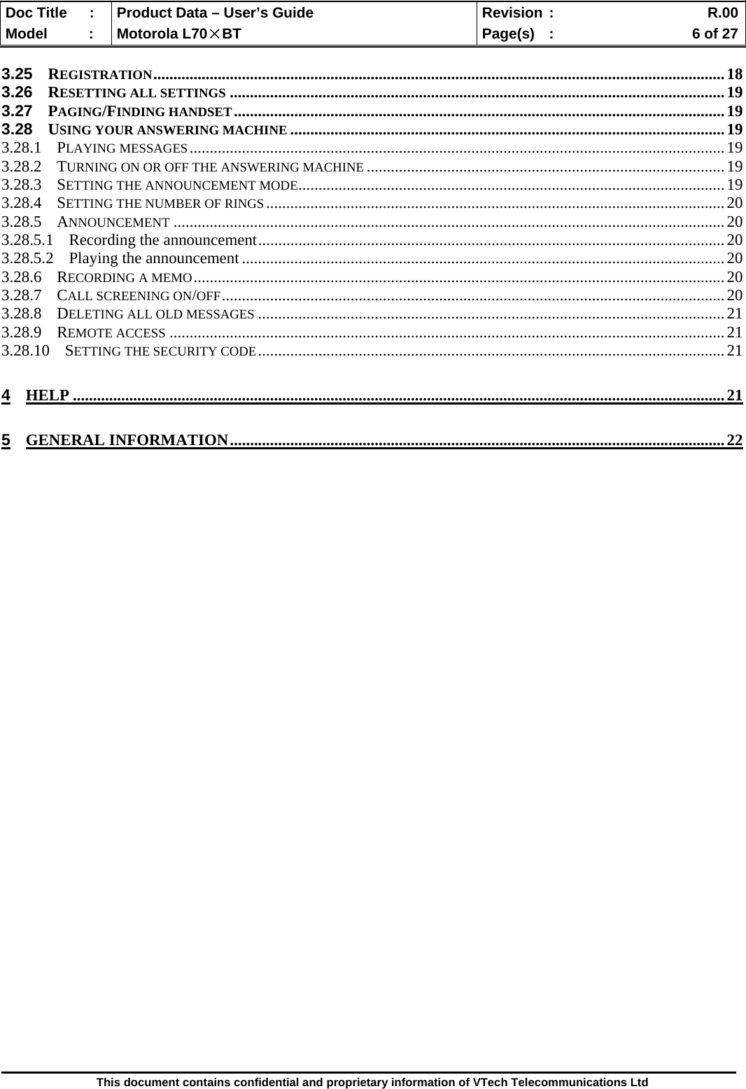  Doc Title  :  Product Data – User’s Guide  Revision :    R.00Model   :  Motorola L70×BT  Page(s)  :    6 of 27  This document contains confidential and proprietary information of VTech Telecommunications Ltd  3.25 REGISTRATION..............................................................................................................................................18 3.26 RESETTING ALL SETTINGS ...........................................................................................................................19 3.27 PAGING/FINDING HANDSET..........................................................................................................................19 3.28 USING YOUR ANSWERING MACHINE ............................................................................................................19 3.28.1 PLAYING MESSAGES.....................................................................................................................................19 3.28.2 TURNING ON OR OFF THE ANSWERING MACHINE .........................................................................................19 3.28.3 SETTING THE ANNOUNCEMENT MODE..........................................................................................................19 3.28.4 SETTING THE NUMBER OF RINGS..................................................................................................................20 3.28.5 ANNOUNCEMENT .........................................................................................................................................20 3.28.5.1 Recording the announcement....................................................................................................................20 3.28.5.2 Playing the announcement........................................................................................................................20 3.28.6 RECORDING A MEMO....................................................................................................................................20 3.28.7 CALL SCREENING ON/OFF.............................................................................................................................20 3.28.8 DELETING ALL OLD MESSAGES ....................................................................................................................21 3.28.9 REMOTE ACCESS ..........................................................................................................................................21 3.28.10 SETTING THE SECURITY CODE....................................................................................................................21 4 HELP ..................................................................................................................................................................21 5 GENERAL INFORMATION...........................................................................................................................22                                    