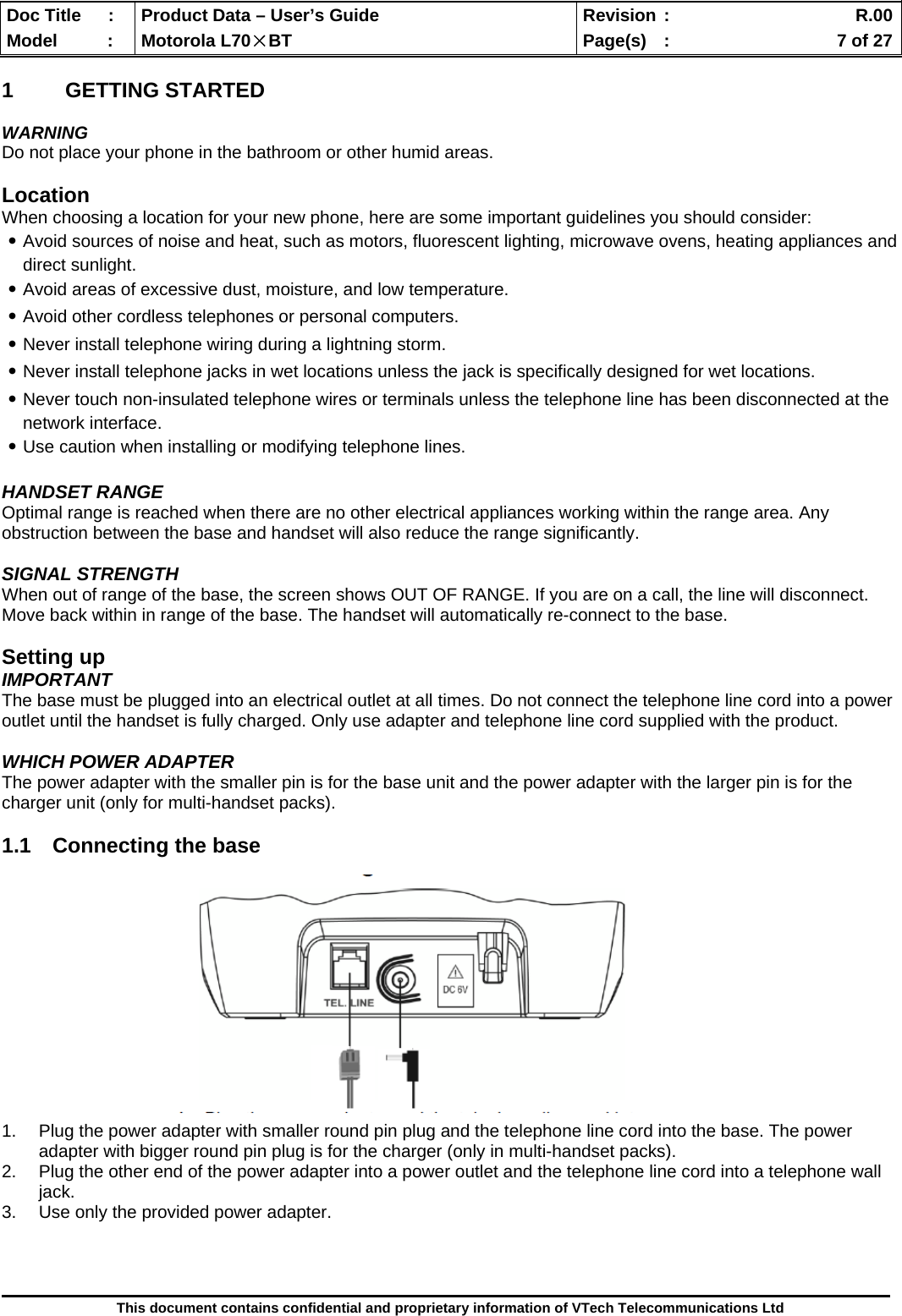  Doc Title  :  Product Data – User’s Guide  Revision :    R.00Model   :  Motorola L70×BT  Page(s)  :    7 of 27  This document contains confidential and proprietary information of VTech Telecommunications Ltd  1 GETTING STARTED  WARNING Do not place your phone in the bathroom or other humid areas.  Location When choosing a location for your new phone, here are some important guidelines you should consider: ․Avoid sources of noise and heat, such as motors, fluorescent lighting, microwave ovens, heating appliances and direct sunlight. ․Avoid areas of excessive dust, moisture, and low temperature. ․Avoid other cordless telephones or personal computers. ․Never install telephone wiring during a lightning storm. ․Never install telephone jacks in wet locations unless the jack is specifically designed for wet locations. ․Never touch non-insulated telephone wires or terminals unless the telephone line has been disconnected at the network interface. ․Use caution when installing or modifying telephone lines.  HANDSET RANGE Optimal range is reached when there are no other electrical appliances working within the range area. Any obstruction between the base and handset will also reduce the range significantly.  SIGNAL STRENGTH When out of range of the base, the screen shows OUT OF RANGE. If you are on a call, the line will disconnect.  Move back within in range of the base. The handset will automatically re-connect to the base.  Setting up IMPORTANT The base must be plugged into an electrical outlet at all times. Do not connect the telephone line cord into a power outlet until the handset is fully charged. Only use adapter and telephone line cord supplied with the product.  WHICH POWER ADAPTER The power adapter with the smaller pin is for the base unit and the power adapter with the larger pin is for the charger unit (only for multi-handset packs).  1.1  Connecting the base              1.  Plug the power adapter with smaller round pin plug and the telephone line cord into the base. The power adapter with bigger round pin plug is for the charger (only in multi-handset packs). 2.  Plug the other end of the power adapter into a power outlet and the telephone line cord into a telephone wall jack. 3.  Use only the provided power adapter.    