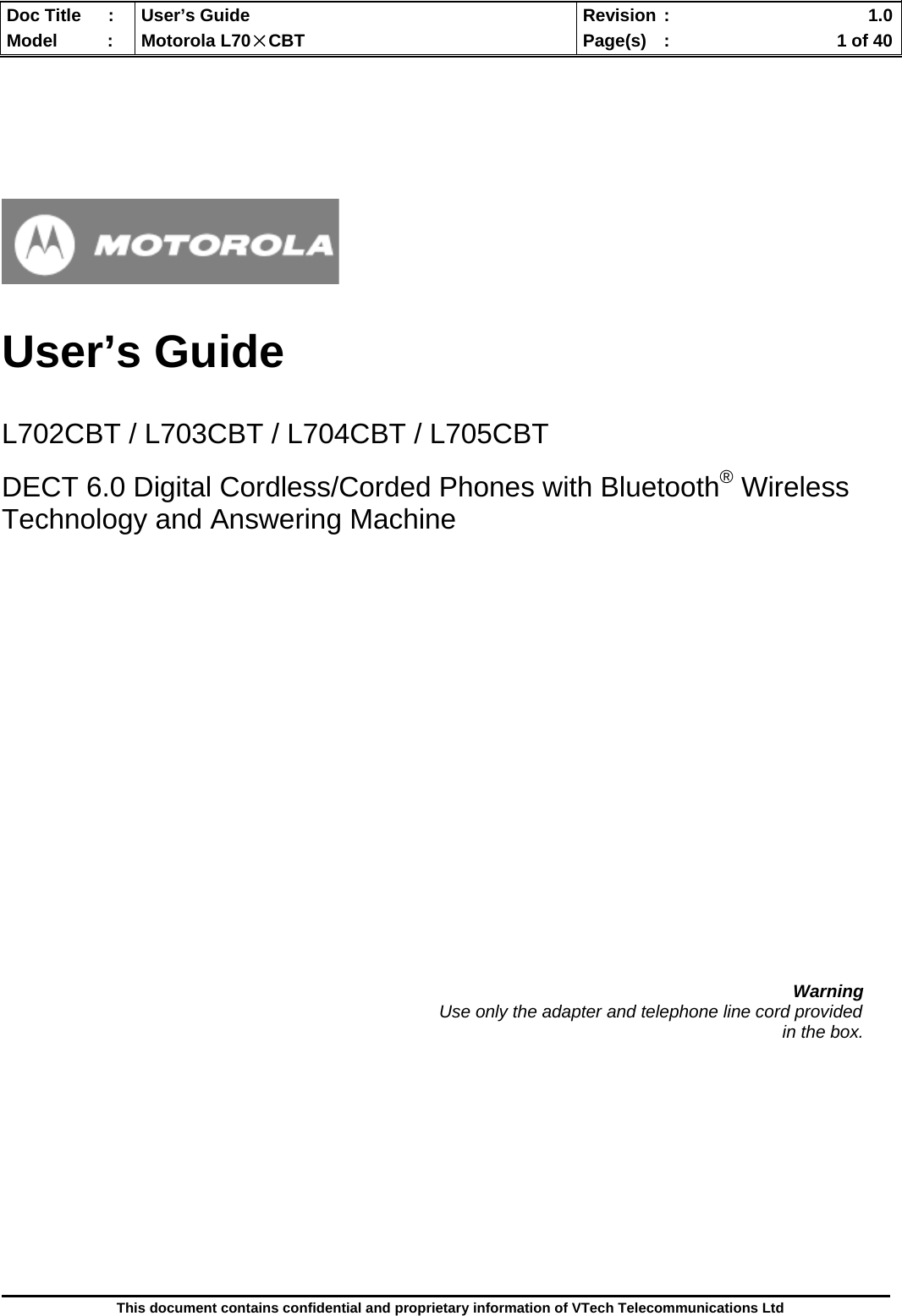  Doc Title  :  User’s Guide  Revision :    1.0Model   :  Motorola L70×CBT  Page(s)  :    1 of 40  This document contains confidential and proprietary information of VTech Telecommunications Ltd       User’s Guide   L702CBT / L703CBT / L704CBT / L705CBT  DECT 6.0 Digital Cordless/Corded Phones with Bluetooth® Wireless Technology and Answering Machine                       Warning                                                                                          Use only the adapter and telephone line cord provided in the box.             