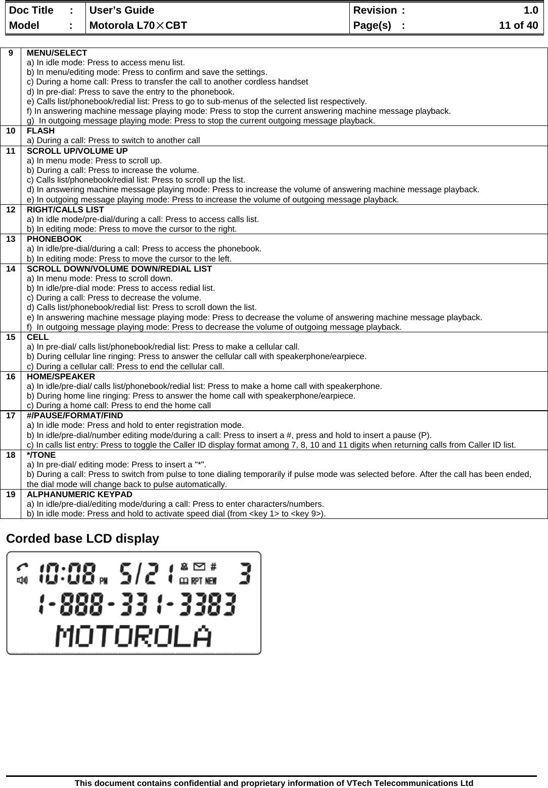  Doc Title  :  User’s Guide  Revision :    1.0Model   :  Motorola L70×CBT  Page(s)  :    11 of 40  This document contains confidential and proprietary information of VTech Telecommunications Ltd   Corded base LCD display                  9 MENU/SELECT a) In idle mode: Press to access menu list. b) In menu/editing mode: Press to confirm and save the settings. c) During a home call: Press to transfer the call to another cordless handset d) In pre-dial: Press to save the entry to the phonebook. e) Calls list/phonebook/redial list: Press to go to sub-menus of the selected list respectively. f) In answering machine message playing mode: Press to stop the current answering machine message playback. g)  In outgoing message playing mode: Press to stop the current outgoing message playback. 10 FLASH  a) During a call: Press to switch to another call 11  SCROLL UP/VOLUME UP a) In menu mode: Press to scroll up. b) During a call: Press to increase the volume. c) Calls list/phonebook/redial list: Press to scroll up the list. d) In answering machine message playing mode: Press to increase the volume of answering machine message playback. e) In outgoing message playing mode: Press to increase the volume of outgoing message playback. 12 RIGHT/CALLS LIST a) In idle mode/pre-dial/during a call: Press to access calls list. b) In editing mode: Press to move the cursor to the right. 13 PHONEBOOK a) In idle/pre-dial/during a call: Press to access the phonebook. b) In editing mode: Press to move the cursor to the left. 14  SCROLL DOWN/VOLUME DOWN/REDIAL LIST a) In menu mode: Press to scroll down. b) In idle/pre-dial mode: Press to access redial list. c) During a call: Press to decrease the volume. d) Calls list/phonebook/redial list: Press to scroll down the list. e) In answering machine message playing mode: Press to decrease the volume of answering machine message playback. f)  In outgoing message playing mode: Press to decrease the volume of outgoing message playback. 15 CELL a) In pre-dial/ calls list/phonebook/redial list: Press to make a cellular call. b) During cellular line ringing: Press to answer the cellular call with speakerphone/earpiece. c) During a cellular call: Press to end the cellular call. 16 HOME/SPEAKER a) In idle/pre-dial/ calls list/phonebook/redial list: Press to make a home call with speakerphone. b) During home line ringing: Press to answer the home call with speakerphone/earpiece. c) During a home call: Press to end the home call 17 #/PAUSE/FORMAT/FIND a) In idle mode: Press and hold to enter registration mode. b) In idle/pre-dial/number editing mode/during a call: Press to insert a #, press and hold to insert a pause (P). c) In calls list entry: Press to toggle the Caller ID display format among 7, 8, 10 and 11 digits when returning calls from Caller ID list. 18 */TONE a) In pre-dial/ editing mode: Press to insert a &quot;*&quot;. b) During a call: Press to switch from pulse to tone dialing temporarily if pulse mode was selected before. After the call has been ended, the dial mode will change back to pulse automatically. 19 ALPHANUMERIC KEYPAD a) In idle/pre-dial/editing mode/during a call: Press to enter characters/numbers. b) In idle mode: Press and hold to activate speed dial (from &lt;key 1&gt; to &lt;key 9&gt;). 