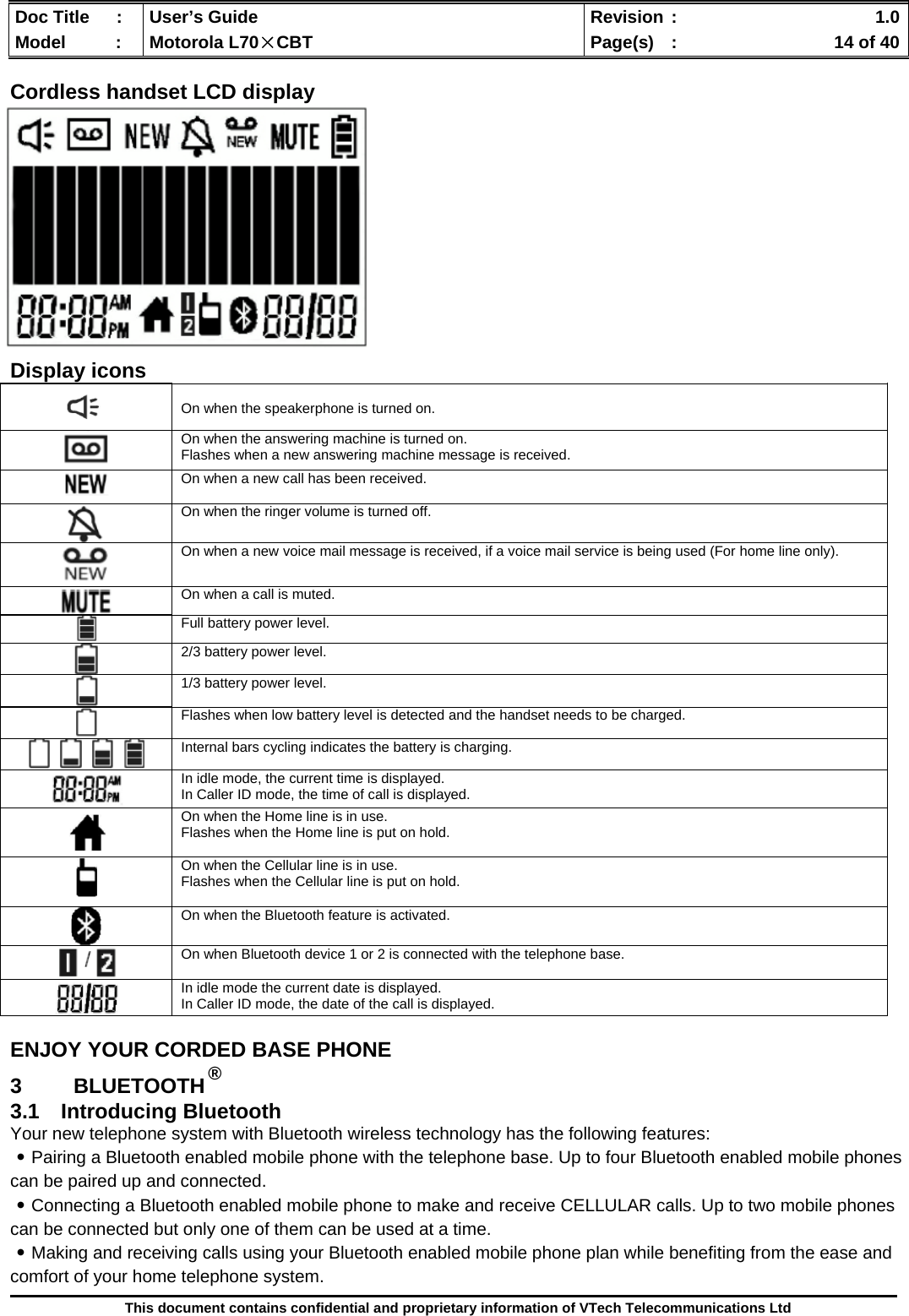  Doc Title  :  User’s Guide  Revision :    1.0Model   :  Motorola L70×CBT  Page(s)  :    14 of 40  This document contains confidential and proprietary information of VTech Telecommunications Ltd  Cordless handset LCD display               Display icons ENJOY YOUR CORDED BASE PHONE 3 BLUETOOTH ® 3.1 Introducing Bluetooth Your new telephone system with Bluetooth wireless technology has the following features: ․Pairing a Bluetooth enabled mobile phone with the telephone base. Up to four Bluetooth enabled mobile phones can be paired up and connected.  ․Connecting a Bluetooth enabled mobile phone to make and receive CELLULAR calls. Up to two mobile phones can be connected but only one of them can be used at a time. ․Making and receiving calls using your Bluetooth enabled mobile phone plan while benefiting from the ease and comfort of your home telephone system.   On when the speakerphone is turned on.  On when the answering machine is turned on. Flashes when a new answering machine message is received.  On when a new call has been received.   On when the ringer volume is turned off.   On when a new voice mail message is received, if a voice mail service is being used (For home line only).  On when a call is muted.  Full battery power level.  2/3 battery power level.  1/3 battery power level.  Flashes when low battery level is detected and the handset needs to be charged.  Internal bars cycling indicates the battery is charging.  In idle mode, the current time is displayed. In Caller ID mode, the time of call is displayed.  On when the Home line is in use. Flashes when the Home line is put on hold.   On when the Cellular line is in use. Flashes when the Cellular line is put on hold.   On when the Bluetooth feature is activated.     On when Bluetooth device 1 or 2 is connected with the telephone base.   In idle mode the current date is displayed. In Caller ID mode, the date of the call is displayed. 