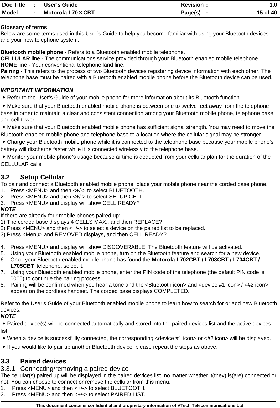  Doc Title  :  User’s Guide  Revision :    1.0Model   :  Motorola L70×CBT  Page(s)  :    15 of 40  This document contains confidential and proprietary information of VTech Telecommunications Ltd  Glossary of terms Below are some terms used in this User’s Guide to help you become familiar with using your Bluetooth devices and your new telephone system.  Bluetooth mobile phone - Refers to a Bluetooth enabled mobile telephone. CELLULAR line - The communications service provided through your Bluetooth enabled mobile telephone. HOME line - Your conventional telephone land line. Pairing - This refers to the process of two Bluetooth devices registering device information with each other. The telephone base must be paired with a Bluetooth enabled mobile phone before the Bluetooth device can be used.  IMPORTANT INFORMATION ․Refer to the User’s Guide of your mobile phone for more information about its Bluetooth function. ․Make sure that your Bluetooth enabled mobile phone is between one to twelve feet away from the telephone base in order to maintain a clear and consistent connection among your Bluetooth mobile phone, telephone base and cell tower. ․Make sure that your Bluetooth enabled mobile phone has sufficient signal strength. You may need to move the Bluetooth enabled mobile phone and telephone base to a location where the cellular signal may be stronger. ․Charge your Bluetooth mobile phone while it is connected to the telephone base because your mobile phone’s battery will discharge faster while it is connected wirelessly to the telephone base. ․Monitor your mobile phone’s usage because airtime is deducted from your cellular plan for the duration of the CELLULAR calls.  3.2 Setup Cellular To pair and connect a Bluetooth enabled mobile phone, place your mobile phone near the corded base phone. 1.  Press &lt;MENU&gt; and then &lt;+/-&gt; to select BLUETOOTH. 2.  Press &lt;MENU&gt; and then &lt;+/-&gt; to select SETUP CELL. 3.  Press &lt;MENU&gt; and display will show CELL READY? NOTE If there are already four mobile phones paired up: 1) The corded base displays 4 CELLS MAX., and then REPLACE?  2) Press &lt;MENU&gt; and then &lt;+/-&gt; to select a device on the paired list to be replaced. 3) Press &lt;Menu&gt; and REMOVED displays, and then CELL READY?   4.  Press &lt;MENU&gt; and display will show DISCOVERABLE. The Bluetooth feature will be activated. 5.  Using your Bluetooth enabled mobile phone, turn on the Bluetooth feature and search for a new device. 6.  Once your Bluetooth enabled mobile phone has found the Motorola L702CBT / L703CBT / L704CBT / L705CBT telephone, select it. 7.  Using your Bluetooth enabled mobile phone, enter the PIN code of the telephone (the default PIN code is 0000) to continue the pairing process. 8.  Pairing will be confirmed when you hear a tone and the &lt;Bluetooth icon&gt; and &lt;device #1 icon&gt; / &lt;#2 icon&gt; appear on the cordless handset. The corded base displays COMPLETED.    Refer to the User’s Guide of your Bluetooth enabled mobile phone to learn how to search for or add new Bluetooth devices. NOTE ․Paired device(s) will be connected automatically and stored into the paired devices list and the active devices list. ․When a device is successfully connected, the corresponding &lt;device #1 icon&gt; or &lt;#2 icon&gt; will be displayed. ․If you would like to pair up another Bluetooth device, please repeat the steps as above.  3.3 Paired devices 3.3.1 Connecting/removing a paired device The cellular(s) paired up will be displayed in the paired devices list, no matter whether it(they) is(are) connected or not. You can choose to connect or remove the cellular from this menu. 1.  Press &lt;MENU&gt; and then &lt;+/-&gt; to select BLUETOOTH. 2.  Press &lt;MENU&gt; and then &lt;+/-&gt; to select PAIRED LIST. 