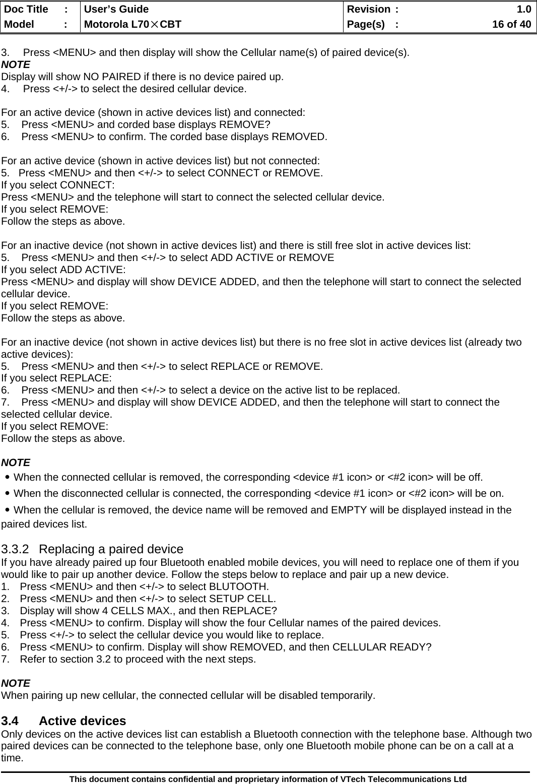  Doc Title  :  User’s Guide  Revision :    1.0Model   :  Motorola L70×CBT  Page(s)  :    16 of 40  This document contains confidential and proprietary information of VTech Telecommunications Ltd  3.  Press &lt;MENU&gt; and then display will show the Cellular name(s) of paired device(s). NOTE Display will show NO PAIRED if there is no device paired up. 4.  Press &lt;+/-&gt; to select the desired cellular device.  For an active device (shown in active devices list) and connected: 5.    Press &lt;MENU&gt; and corded base displays REMOVE?  6.    Press &lt;MENU&gt; to confirm. The corded base displays REMOVED.  For an active device (shown in active devices list) but not connected: 5.   Press &lt;MENU&gt; and then &lt;+/-&gt; to select CONNECT or REMOVE. If you select CONNECT: Press &lt;MENU&gt; and the telephone will start to connect the selected cellular device. If you select REMOVE: Follow the steps as above.  For an inactive device (not shown in active devices list) and there is still free slot in active devices list: 5.    Press &lt;MENU&gt; and then &lt;+/-&gt; to select ADD ACTIVE or REMOVE If you select ADD ACTIVE: Press &lt;MENU&gt; and display will show DEVICE ADDED, and then the telephone will start to connect the selected cellular device. If you select REMOVE: Follow the steps as above.  For an inactive device (not shown in active devices list) but there is no free slot in active devices list (already two active devices): 5.    Press &lt;MENU&gt; and then &lt;+/-&gt; to select REPLACE or REMOVE. If you select REPLACE: 6.    Press &lt;MENU&gt; and then &lt;+/-&gt; to select a device on the active list to be replaced. 7.    Press &lt;MENU&gt; and display will show DEVICE ADDED, and then the telephone will start to connect the selected cellular device. If you select REMOVE: Follow the steps as above.  NOTE ․When the connected cellular is removed, the corresponding &lt;device #1 icon&gt; or &lt;#2 icon&gt; will be off. ․When the disconnected cellular is connected, the corresponding &lt;device #1 icon&gt; or &lt;#2 icon&gt; will be on. ․When the cellular is removed, the device name will be removed and EMPTY will be displayed instead in the paired devices list.  3.3.2  Replacing a paired device If you have already paired up four Bluetooth enabled mobile devices, you will need to replace one of them if you would like to pair up another device. Follow the steps below to replace and pair up a new device. 1.  Press &lt;MENU&gt; and then &lt;+/-&gt; to select BLUTOOTH. 2.  Press &lt;MENU&gt; and then &lt;+/-&gt; to select SETUP CELL. 3.  Display will show 4 CELLS MAX., and then REPLACE?  4.  Press &lt;MENU&gt; to confirm. Display will show the four Cellular names of the paired devices. 5.  Press &lt;+/-&gt; to select the cellular device you would like to replace. 6.  Press &lt;MENU&gt; to confirm. Display will show REMOVED, and then CELLULAR READY? 7.  Refer to section 3.2 to proceed with the next steps.  NOTE When pairing up new cellular, the connected cellular will be disabled temporarily.  3.4 Active devices Only devices on the active devices list can establish a Bluetooth connection with the telephone base. Although two paired devices can be connected to the telephone base, only one Bluetooth mobile phone can be on a call at a time. 