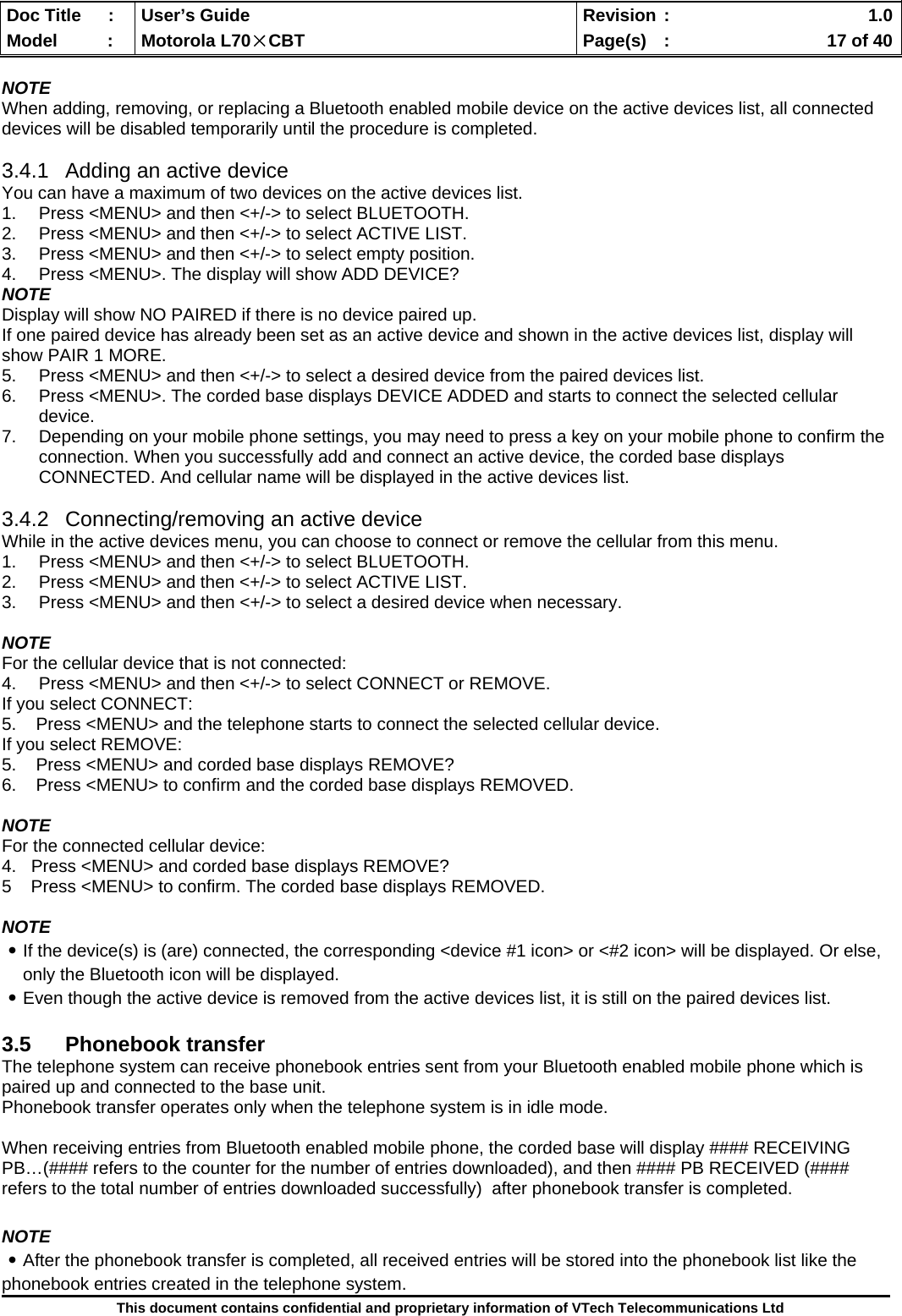  Doc Title  :  User’s Guide  Revision :    1.0Model   :  Motorola L70×CBT  Page(s)  :    17 of 40  This document contains confidential and proprietary information of VTech Telecommunications Ltd  NOTE When adding, removing, or replacing a Bluetooth enabled mobile device on the active devices list, all connected devices will be disabled temporarily until the procedure is completed.   3.4.1  Adding an active device You can have a maximum of two devices on the active devices list. 1.  Press &lt;MENU&gt; and then &lt;+/-&gt; to select BLUETOOTH. 2.  Press &lt;MENU&gt; and then &lt;+/-&gt; to select ACTIVE LIST. 3.  Press &lt;MENU&gt; and then &lt;+/-&gt; to select empty position. 4.  Press &lt;MENU&gt;. The display will show ADD DEVICE? NOTE Display will show NO PAIRED if there is no device paired up. If one paired device has already been set as an active device and shown in the active devices list, display will show PAIR 1 MORE.  5.  Press &lt;MENU&gt; and then &lt;+/-&gt; to select a desired device from the paired devices list. 6.  Press &lt;MENU&gt;. The corded base displays DEVICE ADDED and starts to connect the selected cellular device.  7.  Depending on your mobile phone settings, you may need to press a key on your mobile phone to confirm the connection. When you successfully add and connect an active device, the corded base displays CONNECTED. And cellular name will be displayed in the active devices list.  3.4.2  Connecting/removing an active device While in the active devices menu, you can choose to connect or remove the cellular from this menu. 1.  Press &lt;MENU&gt; and then &lt;+/-&gt; to select BLUETOOTH. 2.  Press &lt;MENU&gt; and then &lt;+/-&gt; to select ACTIVE LIST. 3.  Press &lt;MENU&gt; and then &lt;+/-&gt; to select a desired device when necessary.  NOTE For the cellular device that is not connected: 4.  Press &lt;MENU&gt; and then &lt;+/-&gt; to select CONNECT or REMOVE.  If you select CONNECT: 5.    Press &lt;MENU&gt; and the telephone starts to connect the selected cellular device. If you select REMOVE: 5.    Press &lt;MENU&gt; and corded base displays REMOVE?  6.    Press &lt;MENU&gt; to confirm and the corded base displays REMOVED.  NOTE For the connected cellular device: 4.   Press &lt;MENU&gt; and corded base displays REMOVE? 5    Press &lt;MENU&gt; to confirm. The corded base displays REMOVED.  NOTE ․If the device(s) is (are) connected, the corresponding &lt;device #1 icon&gt; or &lt;#2 icon&gt; will be displayed. Or else, only the Bluetooth icon will be displayed. ․Even though the active device is removed from the active devices list, it is still on the paired devices list.  3.5 Phonebook transfer The telephone system can receive phonebook entries sent from your Bluetooth enabled mobile phone which is paired up and connected to the base unit.  Phonebook transfer operates only when the telephone system is in idle mode.   When receiving entries from Bluetooth enabled mobile phone, the corded base will display #### RECEIVING PB…(#### refers to the counter for the number of entries downloaded), and then #### PB RECEIVED (#### refers to the total number of entries downloaded successfully)  after phonebook transfer is completed.  NOTE ․After the phonebook transfer is completed, all received entries will be stored into the phonebook list like the phonebook entries created in the telephone system. 