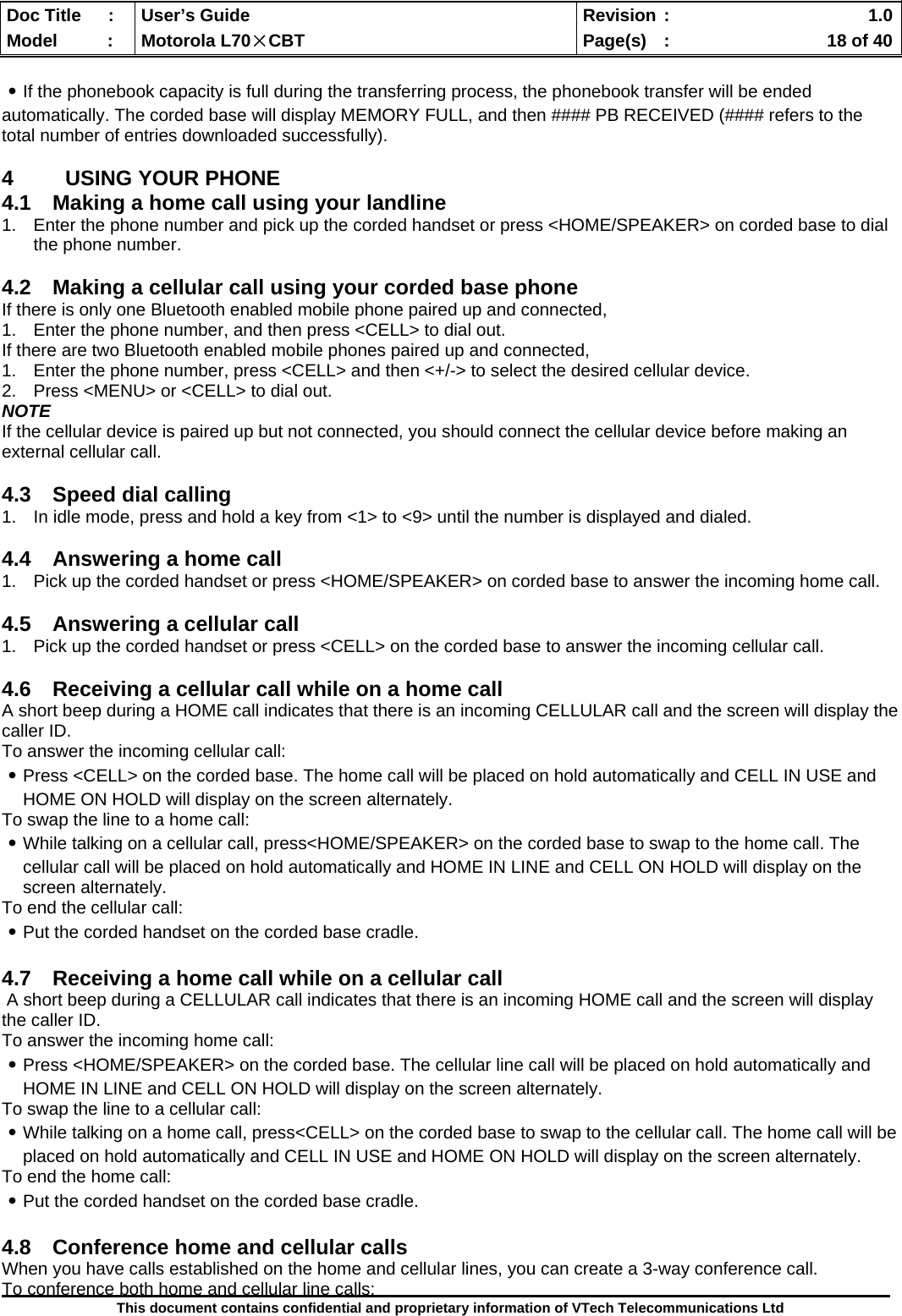  Doc Title  :  User’s Guide  Revision :    1.0Model   :  Motorola L70×CBT  Page(s)  :    18 of 40  This document contains confidential and proprietary information of VTech Telecommunications Ltd  ․If the phonebook capacity is full during the transferring process, the phonebook transfer will be ended automatically. The corded base will display MEMORY FULL, and then #### PB RECEIVED (#### refers to the total number of entries downloaded successfully).  4  USING YOUR PHONE 4.1  Making a home call using your landline 1.  Enter the phone number and pick up the corded handset or press &lt;HOME/SPEAKER&gt; on corded base to dial the phone number.  4.2  Making a cellular call using your corded base phone If there is only one Bluetooth enabled mobile phone paired up and connected, 1.  Enter the phone number, and then press &lt;CELL&gt; to dial out. If there are two Bluetooth enabled mobile phones paired up and connected, 1.  Enter the phone number, press &lt;CELL&gt; and then &lt;+/-&gt; to select the desired cellular device. 2.  Press &lt;MENU&gt; or &lt;CELL&gt; to dial out. NOTE If the cellular device is paired up but not connected, you should connect the cellular device before making an external cellular call.  4.3  Speed dial calling 1.  In idle mode, press and hold a key from &lt;1&gt; to &lt;9&gt; until the number is displayed and dialed.  4.4  Answering a home call 1.  Pick up the corded handset or press &lt;HOME/SPEAKER&gt; on corded base to answer the incoming home call.  4.5  Answering a cellular call 1.  Pick up the corded handset or press &lt;CELL&gt; on the corded base to answer the incoming cellular call.  4.6  Receiving a cellular call while on a home call  A short beep during a HOME call indicates that there is an incoming CELLULAR call and the screen will display the caller ID. To answer the incoming cellular call: ․Press &lt;CELL&gt; on the corded base. The home call will be placed on hold automatically and CELL IN USE and HOME ON HOLD will display on the screen alternately. To swap the line to a home call: ․While talking on a cellular call, press&lt;HOME/SPEAKER&gt; on the corded base to swap to the home call. The cellular call will be placed on hold automatically and HOME IN LINE and CELL ON HOLD will display on the screen alternately. To end the cellular call: ․Put the corded handset on the corded base cradle.   4.7  Receiving a home call while on a cellular call  A short beep during a CELLULAR call indicates that there is an incoming HOME call and the screen will display the caller ID. To answer the incoming home call: ․Press &lt;HOME/SPEAKER&gt; on the corded base. The cellular line call will be placed on hold automatically and HOME IN LINE and CELL ON HOLD will display on the screen alternately. To swap the line to a cellular call: ․While talking on a home call, press&lt;CELL&gt; on the corded base to swap to the cellular call. The home call will be placed on hold automatically and CELL IN USE and HOME ON HOLD will display on the screen alternately. To end the home call: ․Put the corded handset on the corded base cradle.   4.8  Conference home and cellular calls When you have calls established on the home and cellular lines, you can create a 3-way conference call. To conference both home and cellular line calls: 