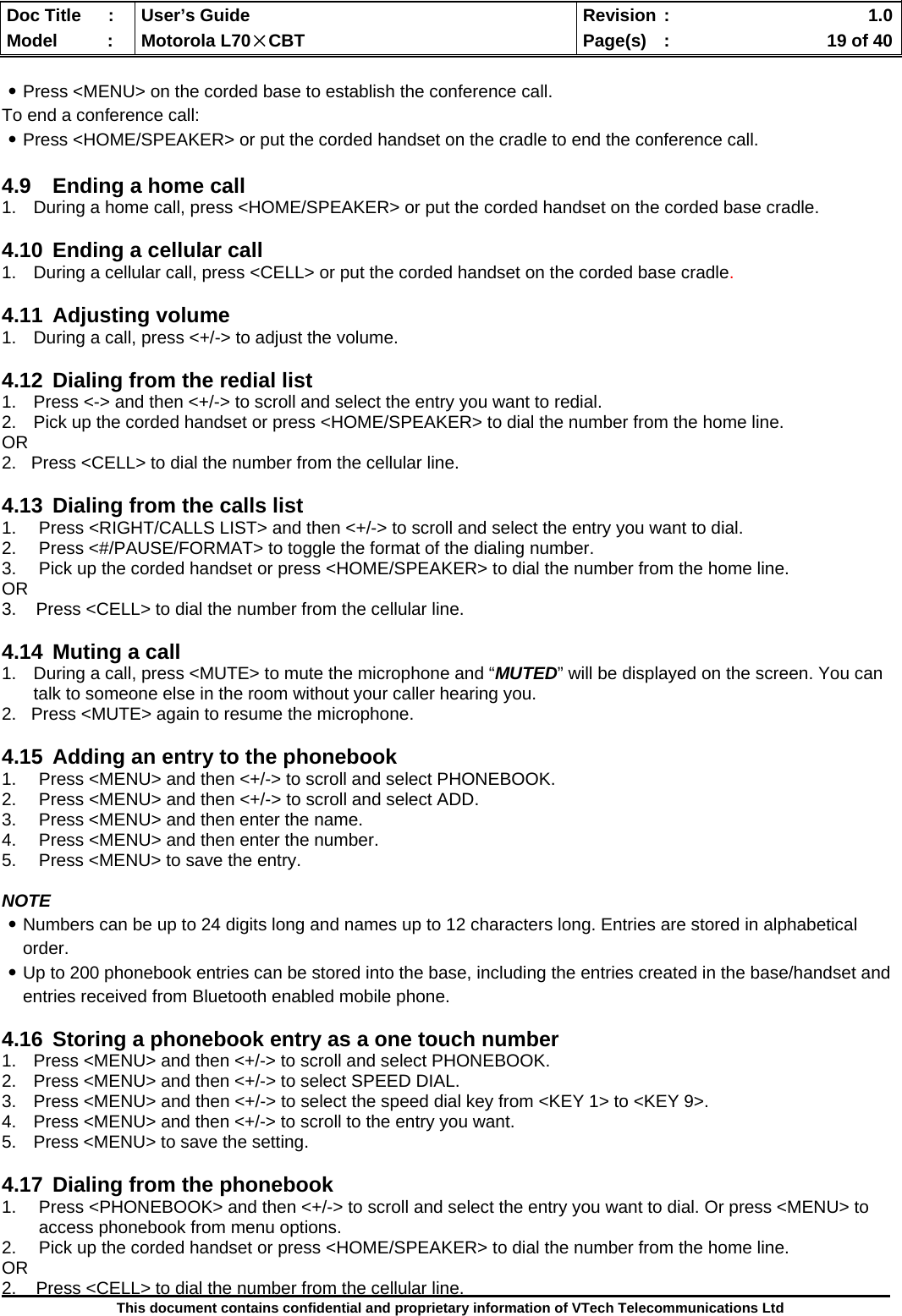  Doc Title  :  User’s Guide  Revision :    1.0Model   :  Motorola L70×CBT  Page(s)  :    19 of 40  This document contains confidential and proprietary information of VTech Telecommunications Ltd  ․Press &lt;MENU&gt; on the corded base to establish the conference call. To end a conference call: ․Press &lt;HOME/SPEAKER&gt; or put the corded handset on the cradle to end the conference call.  4.9  Ending a home call 1.  During a home call, press &lt;HOME/SPEAKER&gt; or put the corded handset on the corded base cradle.  4.10  Ending a cellular call 1.  During a cellular call, press &lt;CELL&gt; or put the corded handset on the corded base cradle.  4.11 Adjusting volume 1.  During a call, press &lt;+/-&gt; to adjust the volume.  4.12  Dialing from the redial list 1.  Press &lt;-&gt; and then &lt;+/-&gt; to scroll and select the entry you want to redial. 2.  Pick up the corded handset or press &lt;HOME/SPEAKER&gt; to dial the number from the home line. OR 2.   Press &lt;CELL&gt; to dial the number from the cellular line.  4.13  Dialing from the calls list 1.  Press &lt;RIGHT/CALLS LIST&gt; and then &lt;+/-&gt; to scroll and select the entry you want to dial. 2.  Press &lt;#/PAUSE/FORMAT&gt; to toggle the format of the dialing number. 3.  Pick up the corded handset or press &lt;HOME/SPEAKER&gt; to dial the number from the home line. OR 3.    Press &lt;CELL&gt; to dial the number from the cellular line.  4.14  Muting a call 1.  During a call, press &lt;MUTE&gt; to mute the microphone and “MUTED” will be displayed on the screen. You can talk to someone else in the room without your caller hearing you.   2.   Press &lt;MUTE&gt; again to resume the microphone.  4.15  Adding an entry to the phonebook 1.  Press &lt;MENU&gt; and then &lt;+/-&gt; to scroll and select PHONEBOOK. 2.  Press &lt;MENU&gt; and then &lt;+/-&gt; to scroll and select ADD. 3.  Press &lt;MENU&gt; and then enter the name. 4.  Press &lt;MENU&gt; and then enter the number. 5.  Press &lt;MENU&gt; to save the entry.  NOTE ․Numbers can be up to 24 digits long and names up to 12 characters long. Entries are stored in alphabetical order. ․Up to 200 phonebook entries can be stored into the base, including the entries created in the base/handset and entries received from Bluetooth enabled mobile phone.  4.16  Storing a phonebook entry as a one touch number 1.  Press &lt;MENU&gt; and then &lt;+/-&gt; to scroll and select PHONEBOOK. 2.  Press &lt;MENU&gt; and then &lt;+/-&gt; to select SPEED DIAL. 3.  Press &lt;MENU&gt; and then &lt;+/-&gt; to select the speed dial key from &lt;KEY 1&gt; to &lt;KEY 9&gt;. 4.  Press &lt;MENU&gt; and then &lt;+/-&gt; to scroll to the entry you want. 5.  Press &lt;MENU&gt; to save the setting.  4.17  Dialing from the phonebook 1.  Press &lt;PHONEBOOK&gt; and then &lt;+/-&gt; to scroll and select the entry you want to dial. Or press &lt;MENU&gt; to access phonebook from menu options. 2.  Pick up the corded handset or press &lt;HOME/SPEAKER&gt; to dial the number from the home line. OR 2.    Press &lt;CELL&gt; to dial the number from the cellular line. 