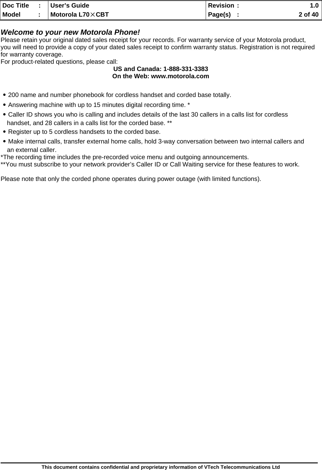  Doc Title  :  User’s Guide  Revision :    1.0Model   :  Motorola L70×CBT  Page(s)  :    2 of 40  This document contains confidential and proprietary information of VTech Telecommunications Ltd  Welcome to your new Motorola Phone! Please retain your original dated sales receipt for your records. For warranty service of your Motorola product, you will need to provide a copy of your dated sales receipt to confirm warranty status. Registration is not required for warranty coverage. For product-related questions, please call: US and Canada: 1-888-331-3383 On the Web: www.motorola.com  ․200 name and number phonebook for cordless handset and corded base totally. ․Answering machine with up to 15 minutes digital recording time. * ․Caller ID shows you who is calling and includes details of the last 30 callers in a calls list for cordless handset, and 28 callers in a calls list for the corded base. ** ․Register up to 5 cordless handsets to the corded base. ․Make internal calls, transfer external home calls, hold 3-way conversation between two internal callers and an external caller.  *The recording time includes the pre-recorded voice menu and outgoing announcements. **You must subscribe to your network provider’s Caller ID or Call Waiting service for these features to work.  Please note that only the corded phone operates during power outage (with limited functions).                              