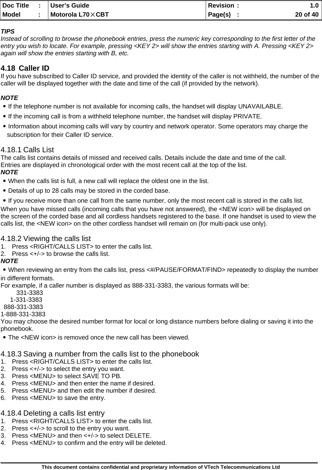  Doc Title  :  User’s Guide  Revision :    1.0Model   :  Motorola L70×CBT  Page(s)  :    20 of 40  This document contains confidential and proprietary information of VTech Telecommunications Ltd  TIPS Instead of scrolling to browse the phonebook entries, press the numeric key corresponding to the first letter of the entry you wish to locate. For example, pressing &lt;KEY 2&gt; will show the entries starting with A. Pressing &lt;KEY 2&gt; again will show the entries starting with B, etc.  4.18 Caller ID If you have subscribed to Caller ID service, and provided the identity of the caller is not withheld, the number of the caller will be displayed together with the date and time of the call (if provided by the network).  NOTE ․If the telephone number is not available for incoming calls, the handset will display UNAVAILABLE. ․If the incoming call is from a withheld telephone number, the handset will display PRIVATE. ․Information about incoming calls will vary by country and network operator. Some operators may charge the subscription for their Caller ID service.  4.18.1 Calls List The calls list contains details of missed and received calls. Details include the date and time of the call.  Entries are displayed in chronological order with the most recent call at the top of the list. NOTE ․When the calls list is full, a new call will replace the oldest one in the list. ․Details of up to 28 calls may be stored in the corded base. ․If you receive more than one call from the same number, only the most recent call is stored in the calls list. When you have missed calls (incoming calls that you have not answered), the &lt;NEW icon&gt; will be displayed on the screen of the corded base and all cordless handsets registered to the base. If one handset is used to view the calls list, the &lt;NEW icon&gt; on the other cordless handset will remain on (for multi-pack use only).  4.18.2 Viewing the calls list 1.  Press &lt;RIGHT/CALLS LIST&gt; to enter the calls list. 2.  Press &lt;+/-&gt; to browse the calls list. NOTE ․When reviewing an entry from the calls list, press &lt;#/PAUSE/FORMAT/FIND&gt; repeatedly to display the number in different formats. For example, if a caller number is displayed as 888-331-3383, the various formats will be: 331-3383 1-331-3383 888-331-3383 1-888-331-3383 You may choose the desired number format for local or long distance numbers before dialing or saving it into the phonebook. ․The &lt;NEW icon&gt; is removed once the new call has been viewed.  4.18.3 Saving a number from the calls list to the phonebook 1.  Press &lt;RIGHT/CALLS LIST&gt; to enter the calls list. 2.  Press &lt;+/-&gt; to select the entry you want. 3.  Press &lt;MENU&gt; to select SAVE TO PB. 4.  Press &lt;MENU&gt; and then enter the name if desired. 5.  Press &lt;MENU&gt; and then edit the number if desired. 6.  Press &lt;MENU&gt; to save the entry.  4.18.4 Deleting a calls list entry 1.  Press &lt;RIGHT/CALLS LIST&gt; to enter the calls list. 2.  Press &lt;+/-&gt; to scroll to the entry you want. 3.  Press &lt;MENU&gt; and then &lt;+/-&gt; to select DELETE. 4.  Press &lt;MENU&gt; to confirm and the entry will be deleted.  