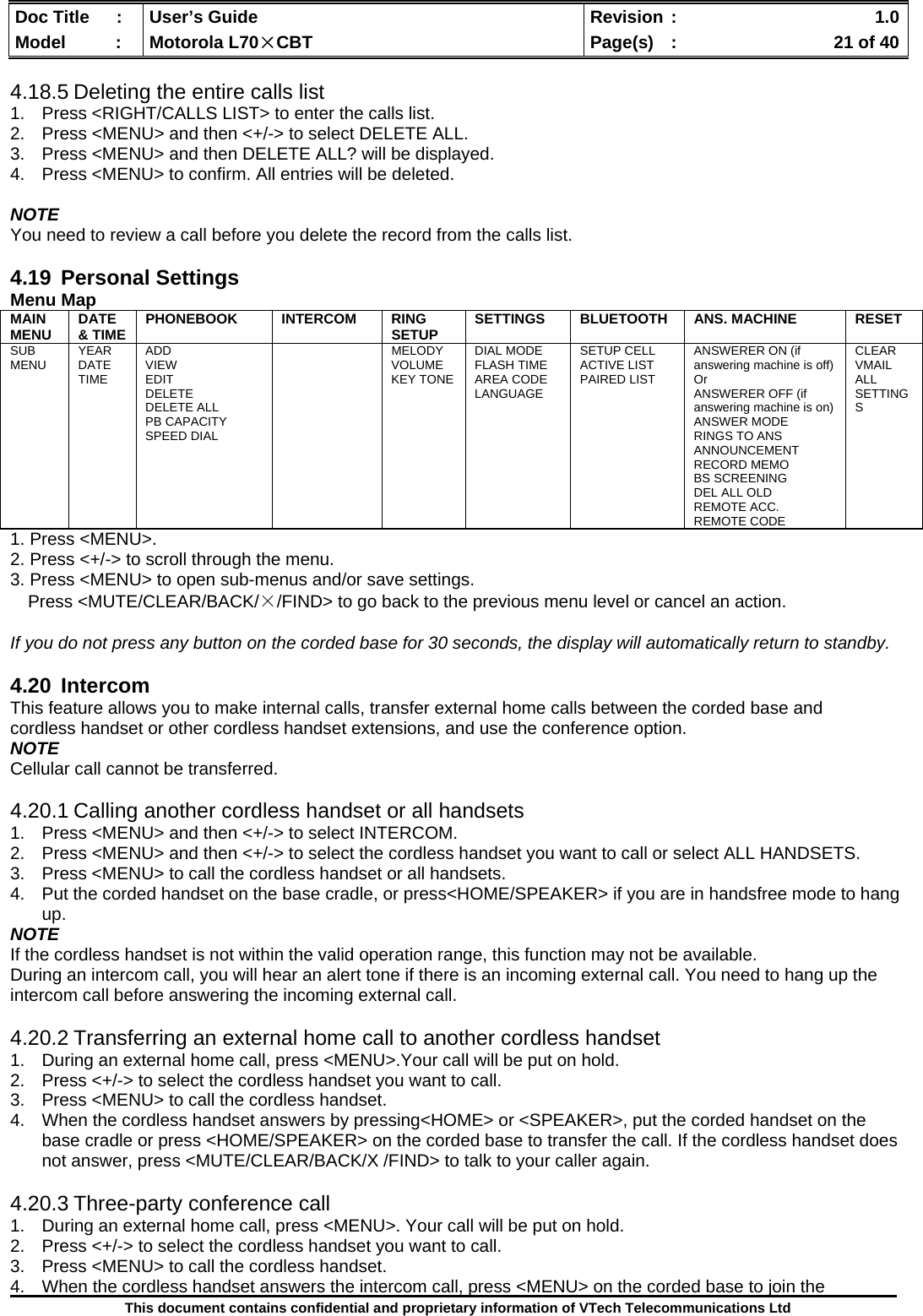  Doc Title  :  User’s Guide  Revision :    1.0Model   :  Motorola L70×CBT  Page(s)  :    21 of 40  This document contains confidential and proprietary information of VTech Telecommunications Ltd  4.18.5 Deleting the entire calls list 1.  Press &lt;RIGHT/CALLS LIST&gt; to enter the calls list. 2.  Press &lt;MENU&gt; and then &lt;+/-&gt; to select DELETE ALL. 3.  Press &lt;MENU&gt; and then DELETE ALL? will be displayed. 4.  Press &lt;MENU&gt; to confirm. All entries will be deleted.  NOTE You need to review a call before you delete the record from the calls list.  4.19 Personal Settings Menu Map MAIN MENU  DATE &amp; TIME  PHONEBOOK INTERCOM RING SETUP  SETTINGS  BLUETOOTH  ANS. MACHINE  RESET  SUB MENU  YEAR DATE TIME ADD VIEW EDIT DELETE DELETE ALL PB CAPACITY SPEED DIAL   MELODY VOLUME KEY TONE DIAL MODE FLASH TIME AREA CODE LANGUAGE SETUP CELL ACTIVE LIST PAIRED LIST  ANSWERER ON (if answering machine is off) Or  ANSWERER OFF (if answering machine is on) ANSWER MODE RINGS TO ANS ANNOUNCEMENT RECORD MEMO BS SCREENING DEL ALL OLD REMOTE ACC. REMOTE CODE CLEAR VMAIL ALL SETTINGS 1. Press &lt;MENU&gt;. 2. Press &lt;+/-&gt; to scroll through the menu. 3. Press &lt;MENU&gt; to open sub-menus and/or save settings. Press &lt;MUTE/CLEAR/BACK/×/FIND&gt; to go back to the previous menu level or cancel an action.  If you do not press any button on the corded base for 30 seconds, the display will automatically return to standby.   4.20 Intercom This feature allows you to make internal calls, transfer external home calls between the corded base and cordless handset or other cordless handset extensions, and use the conference option. NOTE Cellular call cannot be transferred.  4.20.1 Calling another cordless handset or all handsets 1.  Press &lt;MENU&gt; and then &lt;+/-&gt; to select INTERCOM. 2.  Press &lt;MENU&gt; and then &lt;+/-&gt; to select the cordless handset you want to call or select ALL HANDSETS. 3.  Press &lt;MENU&gt; to call the cordless handset or all handsets. 4.  Put the corded handset on the base cradle, or press&lt;HOME/SPEAKER&gt; if you are in handsfree mode to hang up. NOTE If the cordless handset is not within the valid operation range, this function may not be available. During an intercom call, you will hear an alert tone if there is an incoming external call. You need to hang up the intercom call before answering the incoming external call.  4.20.2 Transferring an external home call to another cordless handset 1.  During an external home call, press &lt;MENU&gt;.Your call will be put on hold. 2.  Press &lt;+/-&gt; to select the cordless handset you want to call. 3.  Press &lt;MENU&gt; to call the cordless handset. 4.  When the cordless handset answers by pressing&lt;HOME&gt; or &lt;SPEAKER&gt;, put the corded handset on the base cradle or press &lt;HOME/SPEAKER&gt; on the corded base to transfer the call. If the cordless handset does not answer, press &lt;MUTE/CLEAR/BACK/X /FIND&gt; to talk to your caller again.  4.20.3 Three-party conference call 1.  During an external home call, press &lt;MENU&gt;. Your call will be put on hold. 2.  Press &lt;+/-&gt; to select the cordless handset you want to call. 3.  Press &lt;MENU&gt; to call the cordless handset. 4.  When the cordless handset answers the intercom call, press &lt;MENU&gt; on the corded base to join the 