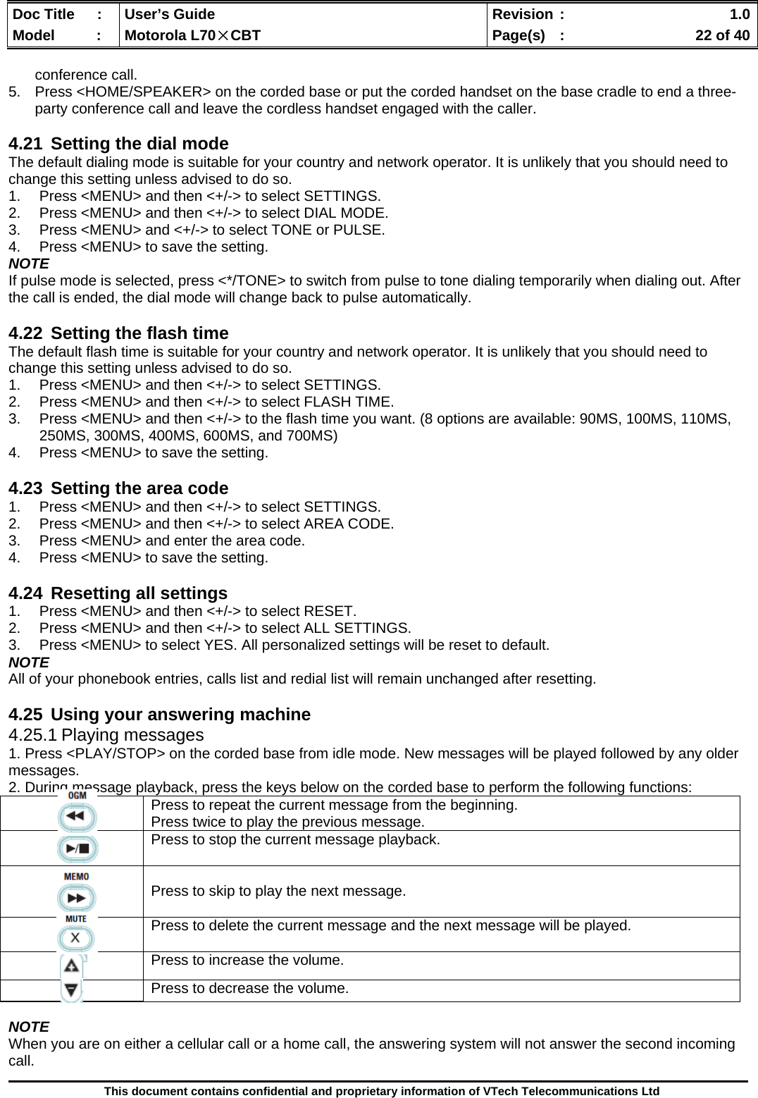  Doc Title  :  User’s Guide  Revision :    1.0Model   :  Motorola L70×CBT  Page(s)  :    22 of 40  This document contains confidential and proprietary information of VTech Telecommunications Ltd  conference call. 5.  Press &lt;HOME/SPEAKER&gt; on the corded base or put the corded handset on the base cradle to end a three-party conference call and leave the cordless handset engaged with the caller.  4.21  Setting the dial mode The default dialing mode is suitable for your country and network operator. It is unlikely that you should need to change this setting unless advised to do so. 1.  Press &lt;MENU&gt; and then &lt;+/-&gt; to select SETTINGS. 2.  Press &lt;MENU&gt; and then &lt;+/-&gt; to select DIAL MODE. 3.  Press &lt;MENU&gt; and &lt;+/-&gt; to select TONE or PULSE. 4.  Press &lt;MENU&gt; to save the setting. NOTE If pulse mode is selected, press &lt;*/TONE&gt; to switch from pulse to tone dialing temporarily when dialing out. After the call is ended, the dial mode will change back to pulse automatically.  4.22  Setting the flash time The default flash time is suitable for your country and network operator. It is unlikely that you should need to change this setting unless advised to do so. 1.  Press &lt;MENU&gt; and then &lt;+/-&gt; to select SETTINGS. 2.  Press &lt;MENU&gt; and then &lt;+/-&gt; to select FLASH TIME. 3.  Press &lt;MENU&gt; and then &lt;+/-&gt; to the flash time you want. (8 options are available: 90MS, 100MS, 110MS, 250MS, 300MS, 400MS, 600MS, and 700MS) 4.  Press &lt;MENU&gt; to save the setting.  4.23  Setting the area code 1.  Press &lt;MENU&gt; and then &lt;+/-&gt; to select SETTINGS. 2.  Press &lt;MENU&gt; and then &lt;+/-&gt; to select AREA CODE. 3.  Press &lt;MENU&gt; and enter the area code. 4.  Press &lt;MENU&gt; to save the setting.  4.24  Resetting all settings 1.  Press &lt;MENU&gt; and then &lt;+/-&gt; to select RESET. 2.  Press &lt;MENU&gt; and then &lt;+/-&gt; to select ALL SETTINGS. 3.  Press &lt;MENU&gt; to select YES. All personalized settings will be reset to default. NOTE All of your phonebook entries, calls list and redial list will remain unchanged after resetting.  4.25  Using your answering machine 4.25.1 Playing messages 1. Press &lt;PLAY/STOP&gt; on the corded base from idle mode. New messages will be played followed by any older messages. 2. During message playback, press the keys below on the corded base to perform the following functions:  NOTE When you are on either a cellular call or a home call, the answering system will not answer the second incoming call.     Press to repeat the current message from the beginning. Press twice to play the previous message.      Press to stop the current message playback.     Press to skip to play the next message.  Press to delete the current message and the next message will be played.   Press to increase the volume.  Press to decrease the volume. 