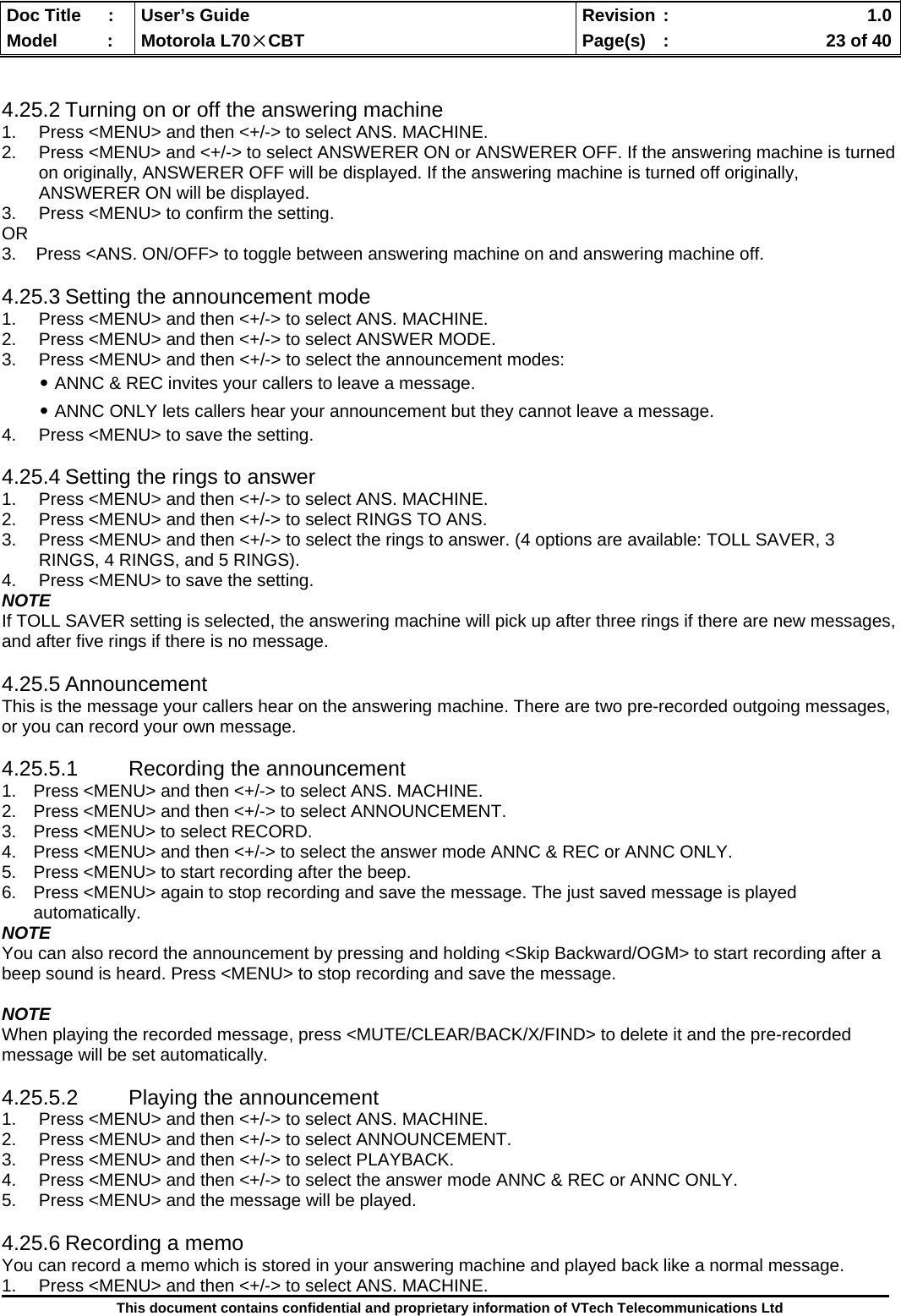  Doc Title  :  User’s Guide  Revision :    1.0Model   :  Motorola L70×CBT  Page(s)  :    23 of 40  This document contains confidential and proprietary information of VTech Telecommunications Ltd   4.25.2 Turning on or off the answering machine 1.  Press &lt;MENU&gt; and then &lt;+/-&gt; to select ANS. MACHINE. 2.  Press &lt;MENU&gt; and &lt;+/-&gt; to select ANSWERER ON or ANSWERER OFF. If the answering machine is turned on originally, ANSWERER OFF will be displayed. If the answering machine is turned off originally, ANSWERER ON will be displayed. 3.  Press &lt;MENU&gt; to confirm the setting. OR 3.    Press &lt;ANS. ON/OFF&gt; to toggle between answering machine on and answering machine off.  4.25.3 Setting the announcement mode 1.  Press &lt;MENU&gt; and then &lt;+/-&gt; to select ANS. MACHINE. 2.  Press &lt;MENU&gt; and then &lt;+/-&gt; to select ANSWER MODE. 3.  Press &lt;MENU&gt; and then &lt;+/-&gt; to select the announcement modes: ․ANNC &amp; REC invites your callers to leave a message. ․ANNC ONLY lets callers hear your announcement but they cannot leave a message. 4.  Press &lt;MENU&gt; to save the setting.  4.25.4 Setting the rings to answer 1.  Press &lt;MENU&gt; and then &lt;+/-&gt; to select ANS. MACHINE. 2.  Press &lt;MENU&gt; and then &lt;+/-&gt; to select RINGS TO ANS. 3.  Press &lt;MENU&gt; and then &lt;+/-&gt; to select the rings to answer. (4 options are available: TOLL SAVER, 3 RINGS, 4 RINGS, and 5 RINGS). 4.  Press &lt;MENU&gt; to save the setting. NOTE If TOLL SAVER setting is selected, the answering machine will pick up after three rings if there are new messages, and after five rings if there is no message.  4.25.5 Announcement This is the message your callers hear on the answering machine. There are two pre-recorded outgoing messages, or you can record your own message.  4.25.5.1 Recording the announcement 1.  Press &lt;MENU&gt; and then &lt;+/-&gt; to select ANS. MACHINE. 2.  Press &lt;MENU&gt; and then &lt;+/-&gt; to select ANNOUNCEMENT. 3.  Press &lt;MENU&gt; to select RECORD. 4.  Press &lt;MENU&gt; and then &lt;+/-&gt; to select the answer mode ANNC &amp; REC or ANNC ONLY. 5.  Press &lt;MENU&gt; to start recording after the beep. 6.  Press &lt;MENU&gt; again to stop recording and save the message. The just saved message is played automatically. NOTE You can also record the announcement by pressing and holding &lt;Skip Backward/OGM&gt; to start recording after a beep sound is heard. Press &lt;MENU&gt; to stop recording and save the message.  NOTE When playing the recorded message, press &lt;MUTE/CLEAR/BACK/X/FIND&gt; to delete it and the pre-recorded message will be set automatically.  4.25.5.2  Playing the announcement 1.  Press &lt;MENU&gt; and then &lt;+/-&gt; to select ANS. MACHINE. 2.  Press &lt;MENU&gt; and then &lt;+/-&gt; to select ANNOUNCEMENT. 3.  Press &lt;MENU&gt; and then &lt;+/-&gt; to select PLAYBACK. 4.  Press &lt;MENU&gt; and then &lt;+/-&gt; to select the answer mode ANNC &amp; REC or ANNC ONLY. 5.  Press &lt;MENU&gt; and the message will be played.  4.25.6 Recording a memo You can record a memo which is stored in your answering machine and played back like a normal message. 1.  Press &lt;MENU&gt; and then &lt;+/-&gt; to select ANS. MACHINE. 