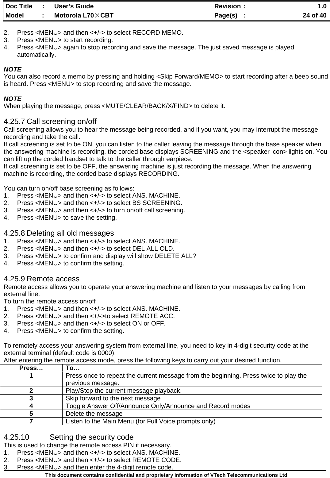  Doc Title  :  User’s Guide  Revision :    1.0Model   :  Motorola L70×CBT  Page(s)  :    24 of 40  This document contains confidential and proprietary information of VTech Telecommunications Ltd  2.  Press &lt;MENU&gt; and then &lt;+/-&gt; to select RECORD MEMO. 3.  Press &lt;MENU&gt; to start recording. 4.  Press &lt;MENU&gt; again to stop recording and save the message. The just saved message is played automatically.  NOTE You can also record a memo by pressing and holding &lt;Skip Forward/MEMO&gt; to start recording after a beep sound is heard. Press &lt;MENU&gt; to stop recording and save the message.  NOTE When playing the message, press &lt;MUTE/CLEAR/BACK/X/FIND&gt; to delete it.  4.25.7 Call screening on/off Call screening allows you to hear the message being recorded, and if you want, you may interrupt the message recording and take the call. If call screening is set to be ON, you can listen to the caller leaving the message through the base speaker when the answering machine is recording, the corded base displays SCREENING and the &lt;speaker icon&gt; lights on. You can lift up the corded handset to talk to the caller through earpiece.   If call screening is set to be OFF, the answering machine is just recording the message. When the answering machine is recording, the corded base displays RECORDING.   You can turn on/off base screening as follows: 1.  Press &lt;MENU&gt; and then &lt;+/-&gt; to select ANS. MACHINE. 2.  Press &lt;MENU&gt; and then &lt;+/-&gt; to select BS SCREENING. 3.  Press &lt;MENU&gt; and then &lt;+/-&gt; to turn on/off call screening. 4.  Press &lt;MENU&gt; to save the setting.  4.25.8 Deleting all old messages 1.  Press &lt;MENU&gt; and then &lt;+/-&gt; to select ANS. MACHINE. 2.  Press &lt;MENU&gt; and then &lt;+/-&gt; to select DEL ALL OLD. 3.  Press &lt;MENU&gt; to confirm and display will show DELETE ALL?  4.  Press &lt;MENU&gt; to confirm the setting.  4.25.9 Remote access Remote access allows you to operate your answering machine and listen to your messages by calling from external line. To turn the remote access on/off 1.  Press &lt;MENU&gt; and then &lt;+/-&gt; to select ANS. MACHINE. 2.  Press &lt;MENU&gt; and then &lt;+/-&gt;to select REMOTE ACC. 3.  Press &lt;MENU&gt; and then &lt;+/-&gt; to select ON or OFF. 4.  Press &lt;MENU&gt; to confirm the setting.  To remotely access your answering system from external line, you need to key in 4-digit security code at the external terminal (default code is 0000). After entering the remote access mode, press the following keys to carry out your desired function.  4.25.10  Setting the security code This is used to change the remote access PIN if necessary. 1.  Press &lt;MENU&gt; and then &lt;+/-&gt; to select ANS. MACHINE. 2.  Press &lt;MENU&gt; and then &lt;+/-&gt; to select REMOTE CODE. 3.  Press &lt;MENU&gt; and then enter the 4-digit remote code. Press… To… 1  Press once to repeat the current message from the beginning. Press twice to play the previous message. 2  Play/Stop the current message playback. 3  Skip forward to the next message 4  Toggle Answer Off/Announce Only/Announce and Record modes 5  Delete the message 7  Listen to the Main Menu (for Full Voice prompts only) 