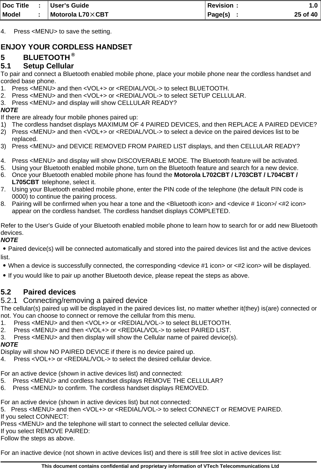  Doc Title  :  User’s Guide  Revision :    1.0Model   :  Motorola L70×CBT  Page(s)  :    25 of 40  This document contains confidential and proprietary information of VTech Telecommunications Ltd  4.  Press &lt;MENU&gt; to save the setting. ENJOY YOUR CORDLESS HANDSET 5 BLUETOOTH ® 5.1 Setup Cellular To pair and connect a Bluetooth enabled mobile phone, place your mobile phone near the cordless handset and corded base phone. 1.  Press &lt;MENU&gt; and then &lt;VOL+&gt; or &lt;REDIAL/VOL-&gt; to select BLUETOOTH. 2.  Press &lt;MENU&gt; and then &lt;VOL+&gt; or &lt;REDIAL/VOL-&gt; to select SETUP CELLULAR. 3.  Press &lt;MENU&gt; and display will show CELLULAR READY? NOTE If there are already four mobile phones paired up: 1)  The cordless handset displays MAXIMUM OF 4 PAIRED DEVICES, and then REPLACE A PAIRED DEVICE?  2)  Press &lt;MENU&gt; and then &lt;VOL+&gt; or &lt;REDIAL/VOL-&gt; to select a device on the paired devices list to be replaced. 3)  Press &lt;MENU&gt; and DEVICE REMOVED FROM PAIRED LIST displays, and then CELLULAR READY?   4.  Press &lt;MENU&gt; and display will show DISCOVERABLE MODE. The Bluetooth feature will be activated. 5.  Using your Bluetooth enabled mobile phone, turn on the Bluetooth feature and search for a new device. 6.  Once your Bluetooth enabled mobile phone has found the Motorola L702CBT / L703CBT / L704CBT / L705CBT telephone, select it. 7.  Using your Bluetooth enabled mobile phone, enter the PIN code of the telephone (the default PIN code is 0000) to continue the pairing process. 8.  Pairing will be confirmed when you hear a tone and the &lt;Bluetooth icon&gt; and &lt;device # 1icon&gt;/ &lt;#2 icon&gt; appear on the cordless handset. The cordless handset displays COMPLETED.   Refer to the User’s Guide of your Bluetooth enabled mobile phone to learn how to search for or add new Bluetooth devices. NOTE ․Paired device(s) will be connected automatically and stored into the paired devices list and the active devices list. ․When a device is successfully connected, the corresponding &lt;device #1 icon&gt; or &lt;#2 icon&gt; will be displayed. ․If you would like to pair up another Bluetooth device, please repeat the steps as above.  5.2 Paired devices 5.2.1 Connecting/removing a paired device The cellular(s) paired up will be displayed in the paired devices list, no matter whether it(they) is(are) connected or not. You can choose to connect or remove the cellular from this menu. 1.  Press &lt;MENU&gt; and then &lt;VOL+&gt; or &lt;REDIAL/VOL-&gt; to select BLUETOOTH. 2.  Press &lt;MENU&gt; and then &lt;VOL+&gt; or &lt;REDIAL/VOL-&gt; to select PAIRED LIST. 3.  Press &lt;MENU&gt; and then display will show the Cellular name of paired device(s). NOTE Display will show NO PAIRED DEVICE if there is no device paired up. 4.  Press &lt;VOL+&gt; or &lt;REDIAL/VOL-&gt; to select the desired cellular device.  For an active device (shown in active devices list) and connected: 5.    Press &lt;MENU&gt; and cordless handset displays REMOVE THE CELLULAR?  6.    Press &lt;MENU&gt; to confirm. The cordless handset displays REMOVED.  For an active device (shown in active devices list) but not connected: 5.   Press &lt;MENU&gt; and then &lt;VOL+&gt; or &lt;REDIAL/VOL-&gt; to select CONNECT or REMOVE PAIRED. If you select CONNECT: Press &lt;MENU&gt; and the telephone will start to connect the selected cellular device. If you select REMOVE PAIRED: Follow the steps as above.  For an inactive device (not shown in active devices list) and there is still free slot in active devices list: 