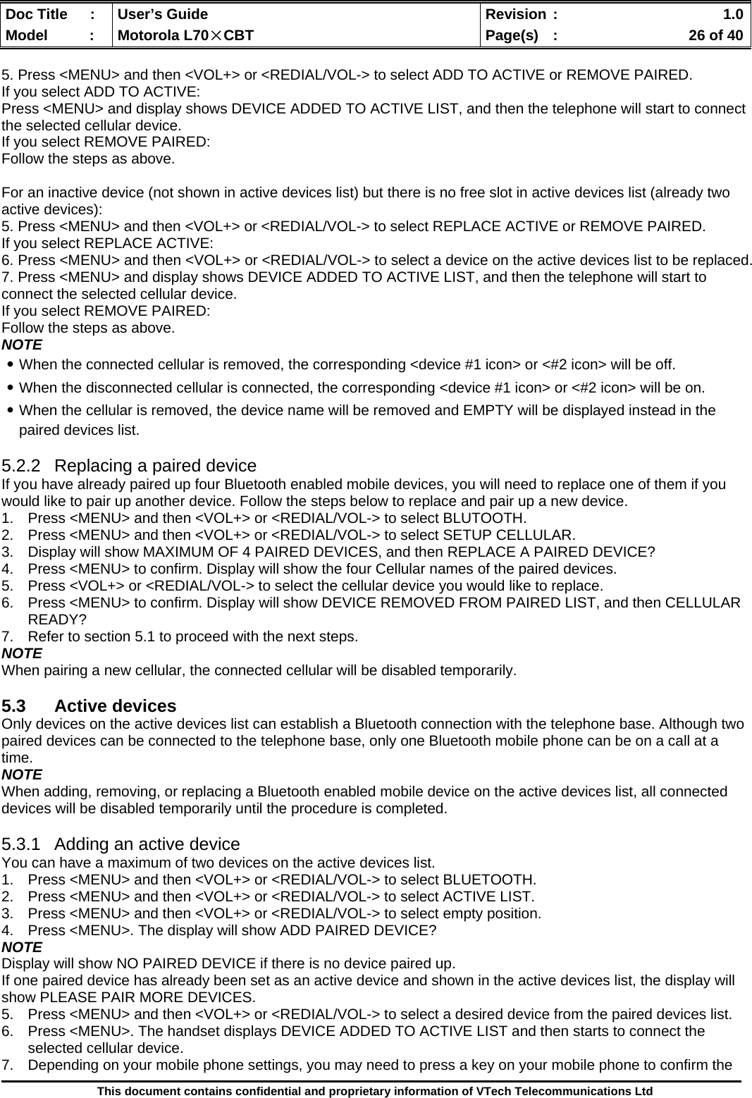  Doc Title  :  User’s Guide  Revision :    1.0Model   :  Motorola L70×CBT  Page(s)  :    26 of 40  This document contains confidential and proprietary information of VTech Telecommunications Ltd  5. Press &lt;MENU&gt; and then &lt;VOL+&gt; or &lt;REDIAL/VOL-&gt; to select ADD TO ACTIVE or REMOVE PAIRED. If you select ADD TO ACTIVE: Press &lt;MENU&gt; and display shows DEVICE ADDED TO ACTIVE LIST, and then the telephone will start to connect the selected cellular device. If you select REMOVE PAIRED: Follow the steps as above.  For an inactive device (not shown in active devices list) but there is no free slot in active devices list (already two active devices): 5. Press &lt;MENU&gt; and then &lt;VOL+&gt; or &lt;REDIAL/VOL-&gt; to select REPLACE ACTIVE or REMOVE PAIRED. If you select REPLACE ACTIVE: 6. Press &lt;MENU&gt; and then &lt;VOL+&gt; or &lt;REDIAL/VOL-&gt; to select a device on the active devices list to be replaced. 7. Press &lt;MENU&gt; and display shows DEVICE ADDED TO ACTIVE LIST, and then the telephone will start to connect the selected cellular device. If you select REMOVE PAIRED: Follow the steps as above. NOTE ․When the connected cellular is removed, the corresponding &lt;device #1 icon&gt; or &lt;#2 icon&gt; will be off. ․When the disconnected cellular is connected, the corresponding &lt;device #1 icon&gt; or &lt;#2 icon&gt; will be on. ․When the cellular is removed, the device name will be removed and EMPTY will be displayed instead in the paired devices list.  5.2.2  Replacing a paired device If you have already paired up four Bluetooth enabled mobile devices, you will need to replace one of them if you would like to pair up another device. Follow the steps below to replace and pair up a new device. 1.  Press &lt;MENU&gt; and then &lt;VOL+&gt; or &lt;REDIAL/VOL-&gt; to select BLUTOOTH. 2.  Press &lt;MENU&gt; and then &lt;VOL+&gt; or &lt;REDIAL/VOL-&gt; to select SETUP CELLULAR. 3.  Display will show MAXIMUM OF 4 PAIRED DEVICES, and then REPLACE A PAIRED DEVICE?  4.  Press &lt;MENU&gt; to confirm. Display will show the four Cellular names of the paired devices. 5.  Press &lt;VOL+&gt; or &lt;REDIAL/VOL-&gt; to select the cellular device you would like to replace. 6.  Press &lt;MENU&gt; to confirm. Display will show DEVICE REMOVED FROM PAIRED LIST, and then CELLULAR READY? 7.  Refer to section 5.1 to proceed with the next steps. NOTE When pairing a new cellular, the connected cellular will be disabled temporarily.  5.3 Active devices Only devices on the active devices list can establish a Bluetooth connection with the telephone base. Although two paired devices can be connected to the telephone base, only one Bluetooth mobile phone can be on a call at a time. NOTE When adding, removing, or replacing a Bluetooth enabled mobile device on the active devices list, all connected devices will be disabled temporarily until the procedure is completed.   5.3.1  Adding an active device You can have a maximum of two devices on the active devices list. 1.  Press &lt;MENU&gt; and then &lt;VOL+&gt; or &lt;REDIAL/VOL-&gt; to select BLUETOOTH. 2.  Press &lt;MENU&gt; and then &lt;VOL+&gt; or &lt;REDIAL/VOL-&gt; to select ACTIVE LIST. 3.  Press &lt;MENU&gt; and then &lt;VOL+&gt; or &lt;REDIAL/VOL-&gt; to select empty position. 4.  Press &lt;MENU&gt;. The display will show ADD PAIRED DEVICE? NOTE Display will show NO PAIRED DEVICE if there is no device paired up. If one paired device has already been set as an active device and shown in the active devices list, the display will show PLEASE PAIR MORE DEVICES.  5.  Press &lt;MENU&gt; and then &lt;VOL+&gt; or &lt;REDIAL/VOL-&gt; to select a desired device from the paired devices list. 6.  Press &lt;MENU&gt;. The handset displays DEVICE ADDED TO ACTIVE LIST and then starts to connect the selected cellular device.  7.  Depending on your mobile phone settings, you may need to press a key on your mobile phone to confirm the 