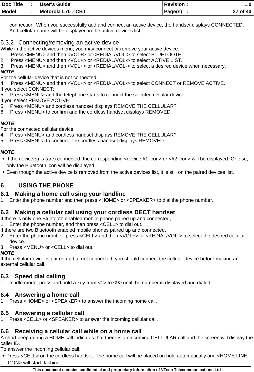  Doc Title  :  User’s Guide  Revision :    1.0Model   :  Motorola L70×CBT  Page(s)  :    27 of 40  This document contains confidential and proprietary information of VTech Telecommunications Ltd  connection. When you successfully add and connect an active device, the handset displays CONNECTED. And cellular name will be displayed in the active devices list.  5.3.2  Connecting/removing an active device While in the active devices menu, you may connect or remove your active device. 1.  Press &lt;MENU&gt; and then &lt;VOL+&gt; or &lt;REDIAL/VOL-&gt; to select BLUETOOTH. 2.  Press &lt;MENU&gt; and then &lt;VOL+&gt; or &lt;REDIAL/VOL-&gt; to select ACTIVE LIST. 3.  Press &lt;MENU&gt; and then &lt;VOL+&gt; or &lt;REDIAL/VOL-&gt; to select a desired device when necessary. NOTE For the cellular device that is not connected: 4.  Press &lt;MENU&gt; and then &lt;VOL+&gt; or &lt;REDIAL/VOL-&gt; to select CONNECT or REMOVE ACTIVE.  If you select CONNECT: 5.    Press &lt;MENU&gt; and the telephone starts to connect the selected cellular device. If you select REMOVE ACTIVE: 5.    Press &lt;MENU&gt; and cordless handset displays REMOVE THE CELLULAR?  6.    Press &lt;MENU&gt; to confirm and the cordless handset displays REMOVED.  NOTE For the connected cellular device: 4.    Press &lt;MENU&gt; and cordless handset displays REMOVE THE CELLULAR?  5.    Press &lt;MENU&gt; to confirm. The cordless handset displays REMOVED.  NOTE ․If the device(s) is (are) connected, the corresponding &lt;device #1 icon&gt; or &lt;#2 icon&gt; will be displayed. Or else, only the Bluetooth icon will be displayed. ․Even though the active device is removed from the active devices list, it is still on the paired devices list. 6  USING THE PHONE 6.1  Making a home call using your landline 1.  Enter the phone number and then press &lt;HOME&gt; or &lt;SPEAKER&gt; to dial the phone number.  6.2  Making a cellular call using your cordless DECT handset If there is only one Bluetooth enabled mobile phone paired up and connected, 1.  Enter the phone number, and then press &lt;CELL&gt; to dial out. If there are two Bluetooth enabled mobile phones paired up and connected, 2.  Enter the phone number, press &lt;CELL&gt; and then &lt;VOL+&gt; or &lt;REDIAL/VOL-&gt; to select the desired cellular device. 3.  Press &lt;MENU&gt; or &lt;CELL&gt; to dial out. NOTE If the cellular device is paired up but not connected, you should connect the cellular device before making an external cellular call.  6.3  Speed dial calling 1.  In idle mode, press and hold a key from &lt;1&gt; to &lt;9&gt; until the number is displayed and dialed.  6.4  Answering a home call 1.  Press &lt;HOME&gt; or &lt;SPEAKER&gt; to answer the incoming home call.  6.5  Answering a cellular call 1.  Press &lt;CELL&gt; or &lt;SPEAKER&gt; to answer the incoming cellular call.  6.6  Receiving a cellular call while on a home call  A short beep during a HOME call indicates that there is an incoming CELLULAR call and the screen will display the caller ID. To answer the incoming cellular call: ․Press &lt;CELL&gt; on the cordless handset. The home call will be placed on hold automatically and &lt;HOME LINE ICON&gt; will start flashing. 